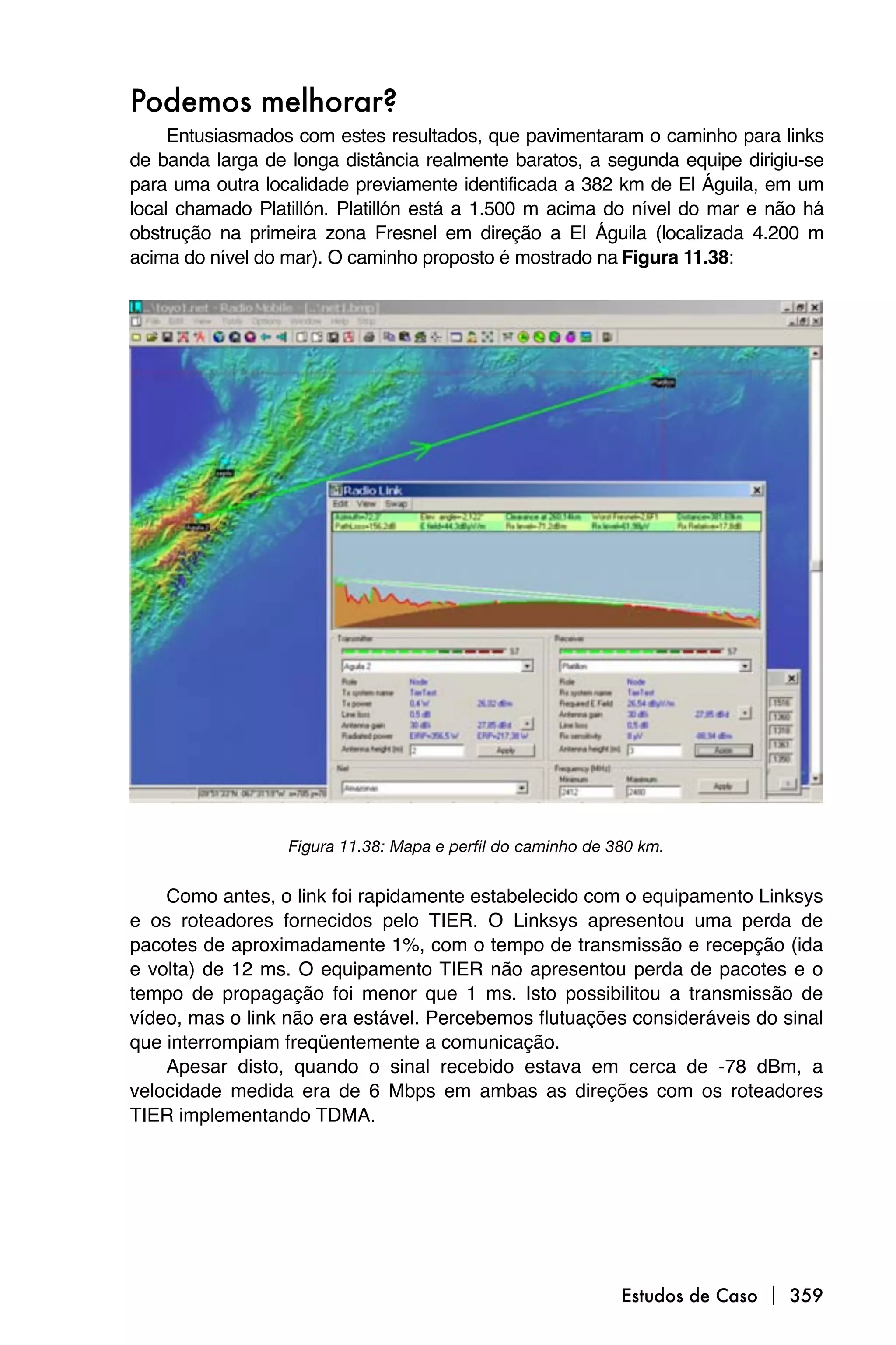 Podemos melhorar?
     Entusiasmados com estes resultados, que pavimentaram o caminho para links
de banda larga de longa distância realmente baratos, a segunda equipe dirigiu-se
para uma outra localidade previamente identificada a 382 km de El Águila, em um
local chamado Platillón. Platillón está a 1.500 m acima do nível do mar e não há
obstrução na primeira zona Fresnel em direção a El Águila (localizada 4.200 m
acima do nível do mar). O caminho proposto é mostrado na Figura 11.38:




                  Figura 11.38: Mapa e perfil do caminho de 380 km.


    Como antes, o link foi rapidamente estabelecido com o equipamento Linksys
e os roteadores fornecidos pelo TIER. O Linksys apresentou uma perda de
pacotes de aproximadamente 1%, com o tempo de transmissão e recepção (ida
e volta) de 12 ms. O equipamento TIER não apresentou perda de pacotes e o
tempo de propagação foi menor que 1 ms. Isto possibilitou a transmissão de
vídeo, mas o link não era estável. Percebemos flutuações consideráveis do sinal
que interrompiam freqüentemente a comunicação.
    Apesar disto, quando o sinal recebido estava em cerca de -78 dBm, a
velocidade medida era de 6 Mbps em ambas as direções com os roteadores
TIER implementando TDMA.




                                                             Estudos de Caso  359
 