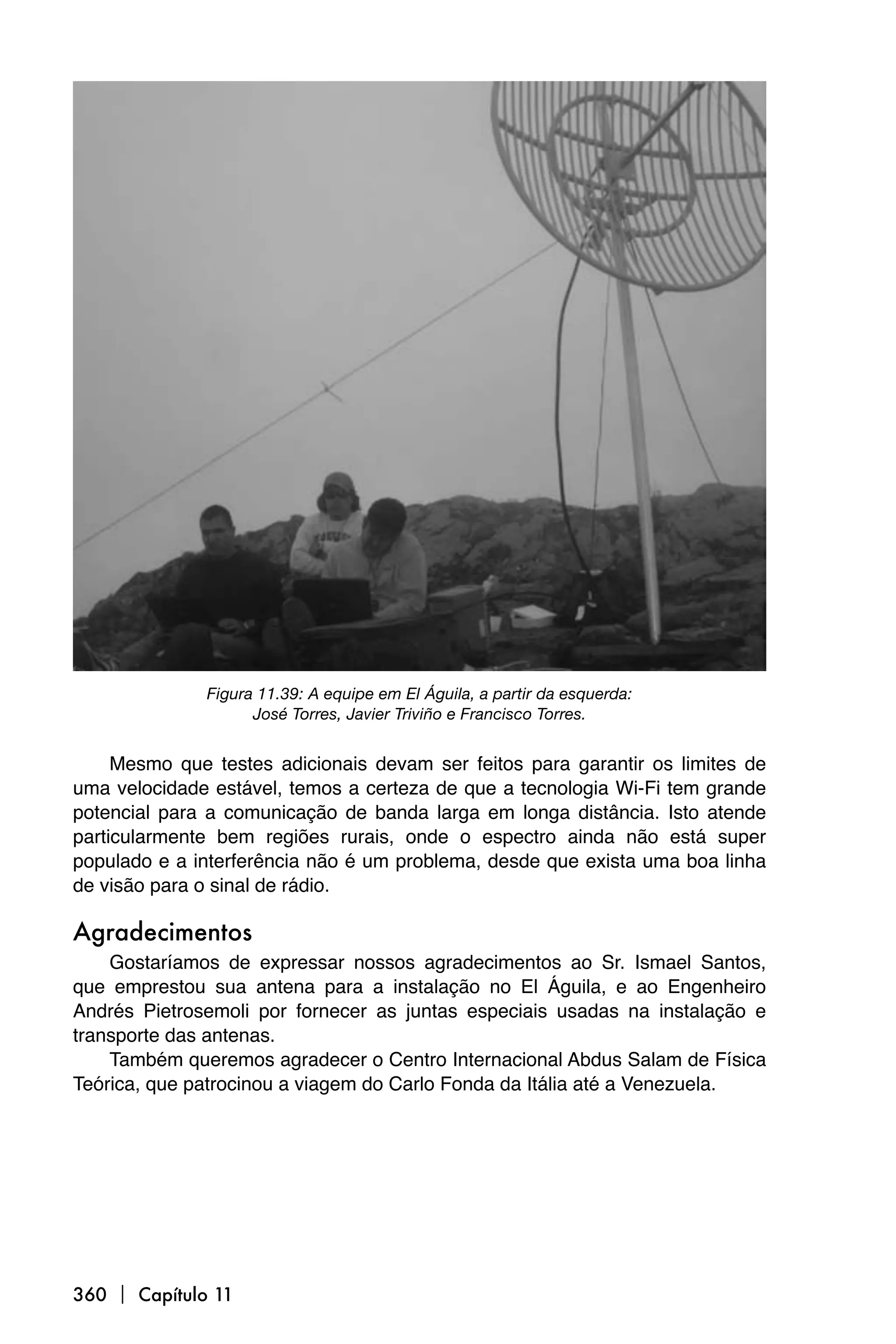Figura 11.39: A equipe em El Águila, a partir da esquerda:
                    José Torres, Javier Triviño e Francisco Torres.


     Mesmo que testes adicionais devam ser feitos para garantir os limites de
uma velocidade estável, temos a certeza de que a tecnologia Wi-Fi tem grande
potencial para a comunicação de banda larga em longa distância. Isto atende
particularmente bem regiões rurais, onde o espectro ainda não está super
populado e a interferência não é um problema, desde que exista uma boa linha
de visão para o sinal de rádio.

Agradecimentos
    Gostaríamos de expressar nossos agradecimentos ao Sr. Ismael Santos,
que emprestou sua antena para a instalação no El Águila, e ao Engenheiro
Andrés Pietrosemoli por fornecer as juntas especiais usadas na instalação e
transporte das antenas.
    Também queremos agradecer o Centro Internacional Abdus Salam de Física
Teórica, que patrocinou a viagem do Carlo Fonda da Itália até a Venezuela.




360  Capítulo 11
 