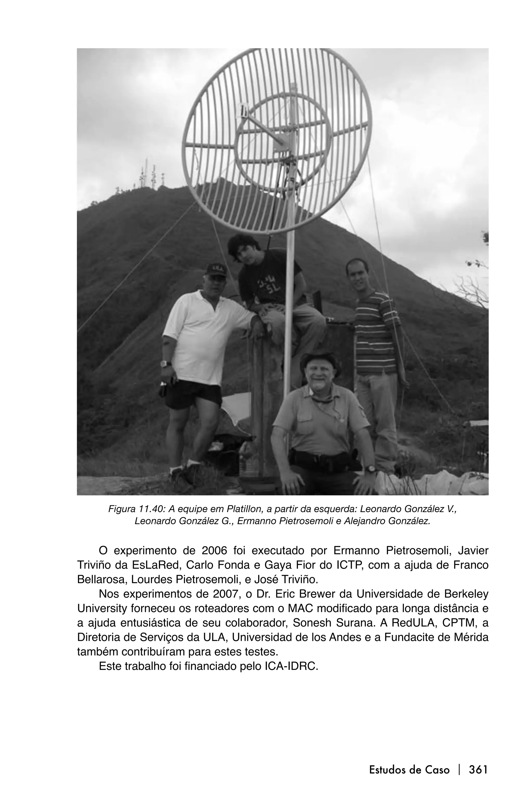 Figura 11.40: A equipe em Platillon, a partir da esquerda: Leonardo González V.,
           Leonardo González G., Ermanno Pietrosemoli e Alejandro González.


     O experimento de 2006 foi executado por Ermanno Pietrosemoli, Javier
Triviño da EsLaRed, Carlo Fonda e Gaya Fior do ICTP, com a ajuda de Franco
Bellarosa, Lourdes Pietrosemoli, e José Triviño.
     Nos experimentos de 2007, o Dr. Eric Brewer da Universidade de Berkeley
University forneceu os roteadores com o MAC modificado para longa distância e
a ajuda entusiástica de seu colaborador, Sonesh Surana. A RedULA, CPTM, a
Diretoria de Serviços da ULA, Universidad de los Andes e a Fundacite de Mérida
também contribuíram para estes testes.
     Este trabalho foi financiado pelo ICA-IDRC.




                                                                Estudos de Caso  361
 