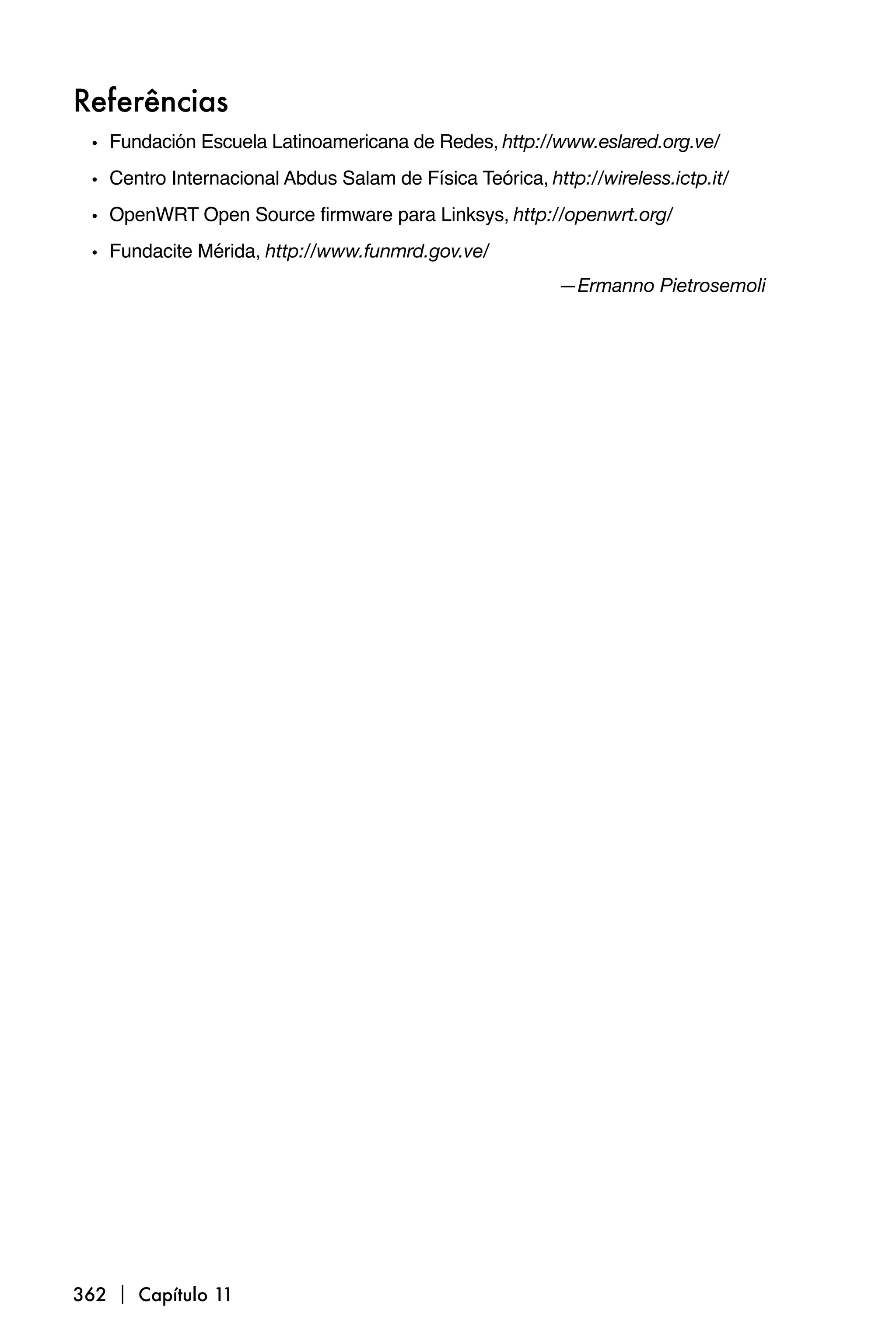 Referências
 • Fundación Escuela Latinoamericana de Redes, http://www.eslared.org.ve/
 • Centro Internacional Abdus Salam de Física Teórica, http://wireless.ictp.it/
 • OpenWRT Open Source firmware para Linksys, http://openwrt.org/
 • Fundacite Mérida, http://www.funmrd.gov.ve/
                                                          —Ermanno Pietrosemoli




362  Capítulo 11
 