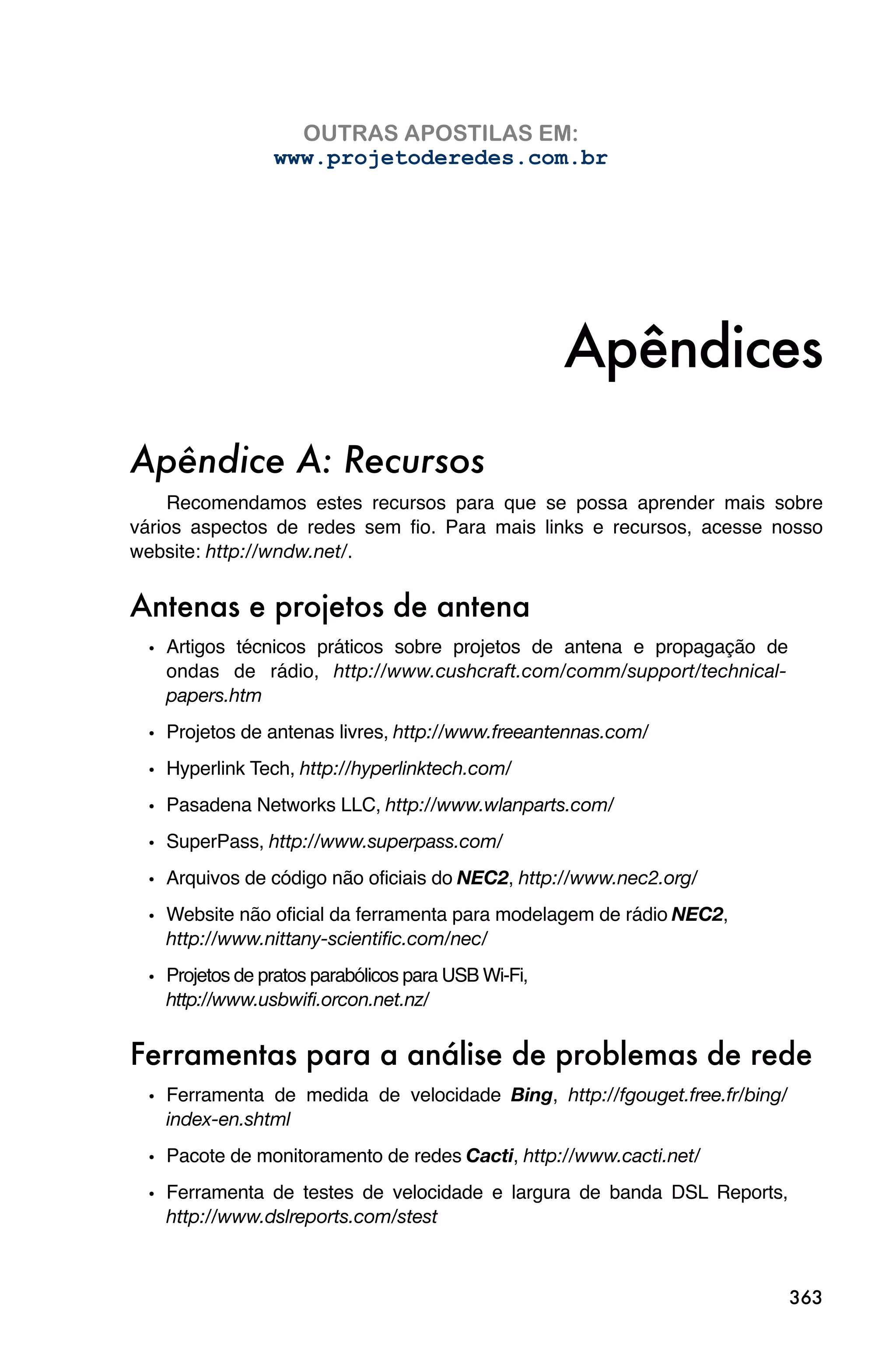 OUTRAS APOSTILAS EM:
                www.projetoderedes.com.br




                                                    Apêndices
Apêndice A: Recursos
     Recomendamos estes recursos para que se possa aprender mais sobre
vários aspectos de redes sem fio. Para mais links e recursos, acesse nosso
website: http://wndw.net/.


Antenas e projetos de antena
 • Artigos técnicos práticos sobre projetos de antena e propagação de
   ondas de rádio, http://www.cushcraft.com/comm/support/technical-
   papers.htm
 • Projetos de antenas livres, http://www.freeantennas.com/
 • Hyperlink Tech, http://hyperlinktech.com/
 • Pasadena Networks LLC, http://www.wlanparts.com/
 • SuperPass, http://www.superpass.com/
 • Arquivos de código não oficiais do NEC2, http://www.nec2.org/
 • Website não oficial da ferramenta para modelagem de rádio NEC2,
   http://www.nittany-scientific.com/nec/

 • Projetos de pratos parabólicos para USB Wi-Fi,
   http://www.usbwifi.orcon.net.nz/


Ferramentas para a análise de problemas de rede
 • Ferramenta de medida de velocidade Bing, http://fgouget.free.fr/bing/
   index-en.shtml
 • Pacote de monitoramento de redes Cacti, http://www.cacti.net/
 • Ferramenta de testes de velocidade e largura de banda DSL Reports,
   http://www.dslreports.com/stest



                                                                           363
 