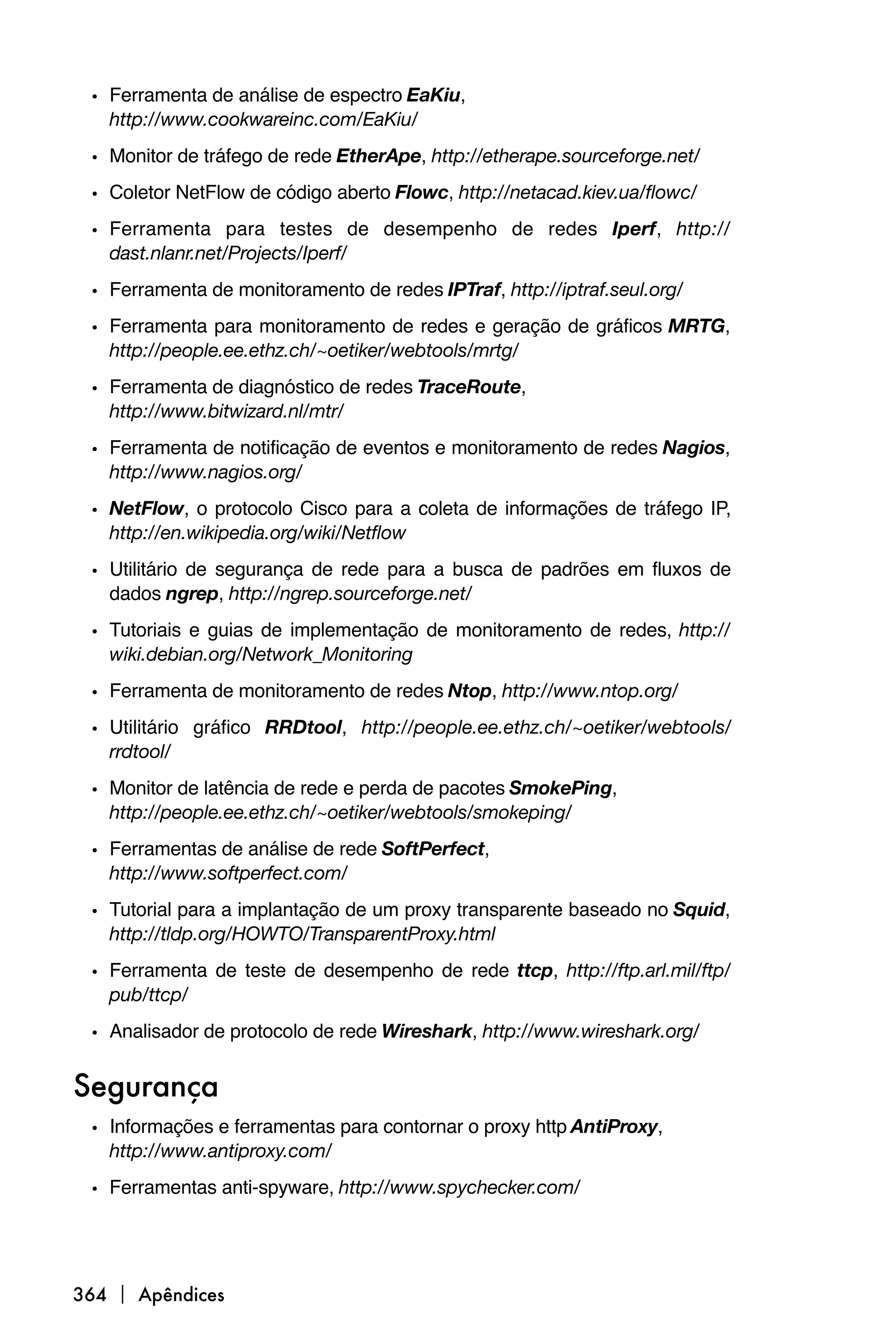 • Ferramenta de análise de espectro EaKiu,
   http://www.cookwareinc.com/EaKiu/
 • Monitor de tráfego de rede EtherApe, http://etherape.sourceforge.net/
 • Coletor NetFlow de código aberto Flowc, http://netacad.kiev.ua/flowc/
 • Ferramenta para testes de desempenho de redes Iperf, http://
   dast.nlanr.net/Projects/Iperf/
 • Ferramenta de monitoramento de redes IPTraf, http://iptraf.seul.org/
 • Ferramenta para monitoramento de redes e geração de gráficos MRTG,
   http://people.ee.ethz.ch/~oetiker/webtools/mrtg/
 • Ferramenta de diagnóstico de redes TraceRoute,
   http://www.bitwizard.nl/mtr/
 • Ferramenta de notificação de eventos e monitoramento de redes Nagios,
   http://www.nagios.org/
 • NetFlow, o protocolo Cisco para a coleta de informações de tráfego IP,
   http://en.wikipedia.org/wiki/Netflow

 • Utilitário de segurança de rede para a busca de padrões em fluxos de
   dados ngrep, http://ngrep.sourceforge.net/
 • Tutoriais e guias de implementação de monitoramento de redes, http://
   wiki.debian.org/Network_Monitoring
 • Ferramenta de monitoramento de redes Ntop, http://www.ntop.org/
 • Utilitário gráfico RRDtool, http://people.ee.ethz.ch/~oetiker/webtools/
   rrdtool/
 • Monitor de latência de rede e perda de pacotes SmokePing,
   http://people.ee.ethz.ch/~oetiker/webtools/smokeping/
 • Ferramentas de análise de rede SoftPerfect,
   http://www.softperfect.com/
 • Tutorial para a implantação de um proxy transparente baseado no Squid,
   http://tldp.org/HOWTO/TransparentProxy.html
 • Ferramenta de teste de desempenho de rede ttcp, http://ftp.arl.mil/ftp/
   pub/ttcp/
 • Analisador de protocolo de rede Wireshark, http://www.wireshark.org/

Segurança
 • Informações e ferramentas para contornar o proxy http AntiProxy,
   http://www.antiproxy.com/
 • Ferramentas anti-spyware, http://www.spychecker.com/




364  Apêndices
 