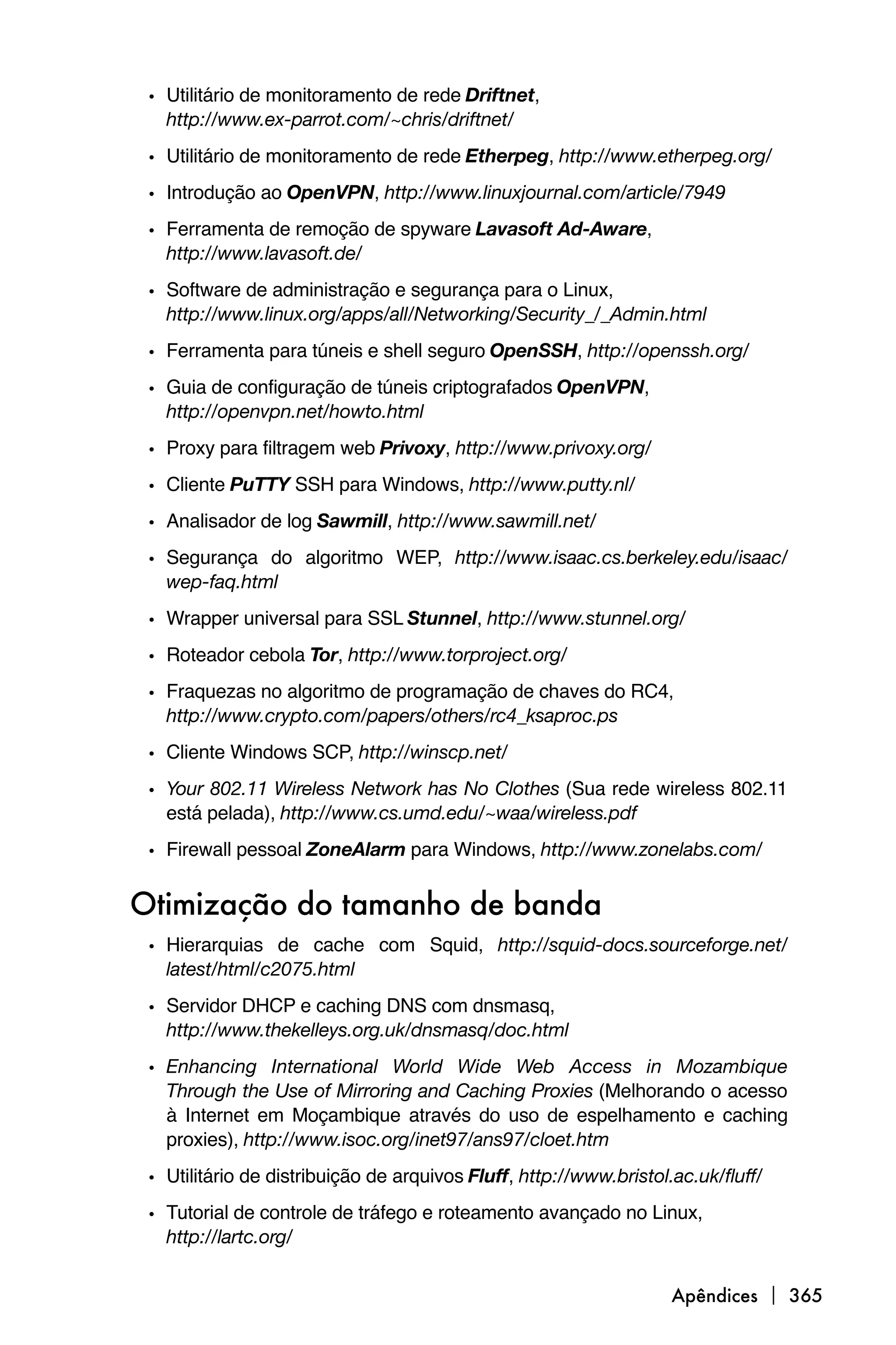 • Utilitário de monitoramento de rede Driftnet,
   http://www.ex-parrot.com/~chris/driftnet/
 • Utilitário de monitoramento de rede Etherpeg, http://www.etherpeg.org/
 • Introdução ao OpenVPN, http://www.linuxjournal.com/article/7949
 • Ferramenta de remoção de spyware Lavasoft Ad-Aware,
   http://www.lavasoft.de/

 • Software de administração e segurança para o Linux,
   http://www.linux.org/apps/all/Networking/Security_/_Admin.html
 • Ferramenta para túneis e shell seguro OpenSSH, http://openssh.org/
 • Guia de configuração de túneis criptografados OpenVPN,
   http://openvpn.net/howto.html
 • Proxy para filtragem web Privoxy, http://www.privoxy.org/
 • Cliente PuTTY SSH para Windows, http://www.putty.nl/
 • Analisador de log Sawmill, http://www.sawmill.net/
 • Segurança do algoritmo WEP, http://www.isaac.cs.berkeley.edu/isaac/
   wep-faq.html
 • Wrapper universal para SSL Stunnel, http://www.stunnel.org/
 • Roteador cebola Tor, http://www.torproject.org/
 • Fraquezas no algoritmo de programação de chaves do RC4,
   http://www.crypto.com/papers/others/rc4_ksaproc.ps
 • Cliente Windows SCP, http://winscp.net/
 • Your 802.11 Wireless Network has No Clothes (Sua rede wireless 802.11
   está pelada), http://www.cs.umd.edu/~waa/wireless.pdf
 • Firewall pessoal ZoneAlarm para Windows, http://www.zonelabs.com/

Otimização do tamanho de banda
 • Hierarquias de cache com Squid, http://squid-docs.sourceforge.net/
   latest/html/c2075.html

 • Servidor DHCP e caching DNS com dnsmasq,
   http://www.thekelleys.org.uk/dnsmasq/doc.html
 • Enhancing International World Wide Web Access in Mozambique
   Through the Use of Mirroring and Caching Proxies (Melhorando o acesso
   à Internet em Moçambique através do uso de espelhamento e caching
   proxies), http://www.isoc.org/inet97/ans97/cloet.htm
 • Utilitário de distribuição de arquivos Fluff, http://www.bristol.ac.uk/fluff/
 • Tutorial de controle de tráfego e roteamento avançado no Linux,
   http://lartc.org/


                                                                    Apêndices  365
 