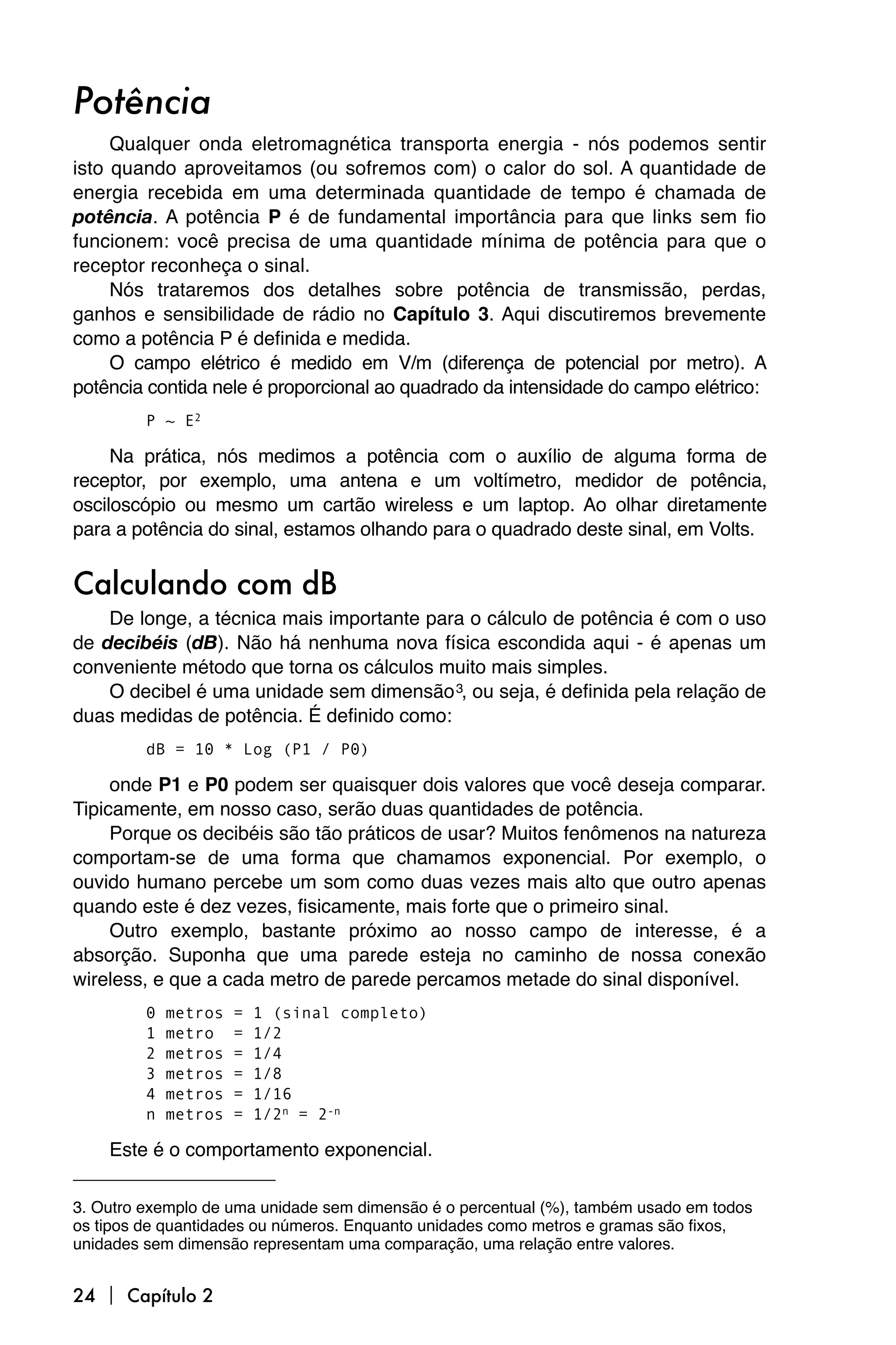Potência
     Qualquer onda eletromagnética transporta energia - nós podemos sentir
isto quando aproveitamos (ou sofremos com) o calor do sol. A quantidade de
energia recebida em uma determinada quantidade de tempo é chamada de
potência. A potência P é de fundamental importância para que links sem fio
funcionem: você precisa de uma quantidade mínima de potência para que o
receptor reconheça o sinal.
     Nós trataremos dos detalhes sobre potência de transmissão, perdas,
ganhos e sensibilidade de rádio no Capítulo 3. Aqui discutiremos brevemente
como a potência P é definida e medida.
     O campo elétrico é medido em V/m (diferença de potencial por metro). A
potência contida nele é proporcional ao quadrado da intensidade do campo elétrico:
         P ~ E2

     Na prática, nós medimos a potência com o auxílio de alguma forma de
receptor, por exemplo, uma antena e um voltímetro, medidor de potência,
osciloscópio ou mesmo um cartão wireless e um laptop. Ao olhar diretamente
para a potência do sinal, estamos olhando para o quadrado deste sinal, em Volts.


Calculando com dB
    De longe, a técnica mais importante para o cálculo de potência é com o uso
de decibéis (dB). Não há nenhuma nova física escondida aqui - é apenas um
conveniente método que torna os cálculos muito mais simples.
    O decibel é uma unidade sem dimensão 3, ou seja, é definida pela relação de
duas medidas de potência. É definido como:
         dB = 10 * Log (P1 / P0)

     onde P1 e P0 podem ser quaisquer dois valores que você deseja comparar.
Tipicamente, em nosso caso, serão duas quantidades de potência.
     Porque os decibéis são tão práticos de usar? Muitos fenômenos na natureza
comportam-se de uma forma que chamamos exponencial. Por exemplo, o
ouvido humano percebe um som como duas vezes mais alto que outro apenas
quando este é dez vezes, fisicamente, mais forte que o primeiro sinal.
     Outro exemplo, bastante próximo ao nosso campo de interesse, é a
absorção. Suponha que uma parede esteja no caminho de nossa conexão
wireless, e que a cada metro de parede percamos metade do sinal disponível.
         0   metros   =   1 (sinal completo)
         1   metro    =   1/2
         2   metros   =   1/4
         3   metros   =   1/8
         4   metros   =   1/16
         n   metros   =   1/2n = 2-n

    Este é o comportamento exponencial.

3. Outro exemplo de uma unidade sem dimensão é o percentual (%), também usado em todos
os tipos de quantidades ou números. Enquanto unidades como metros e gramas são fixos,
unidades sem dimensão representam uma comparação, uma relação entre valores.


24  Capítulo 2
 