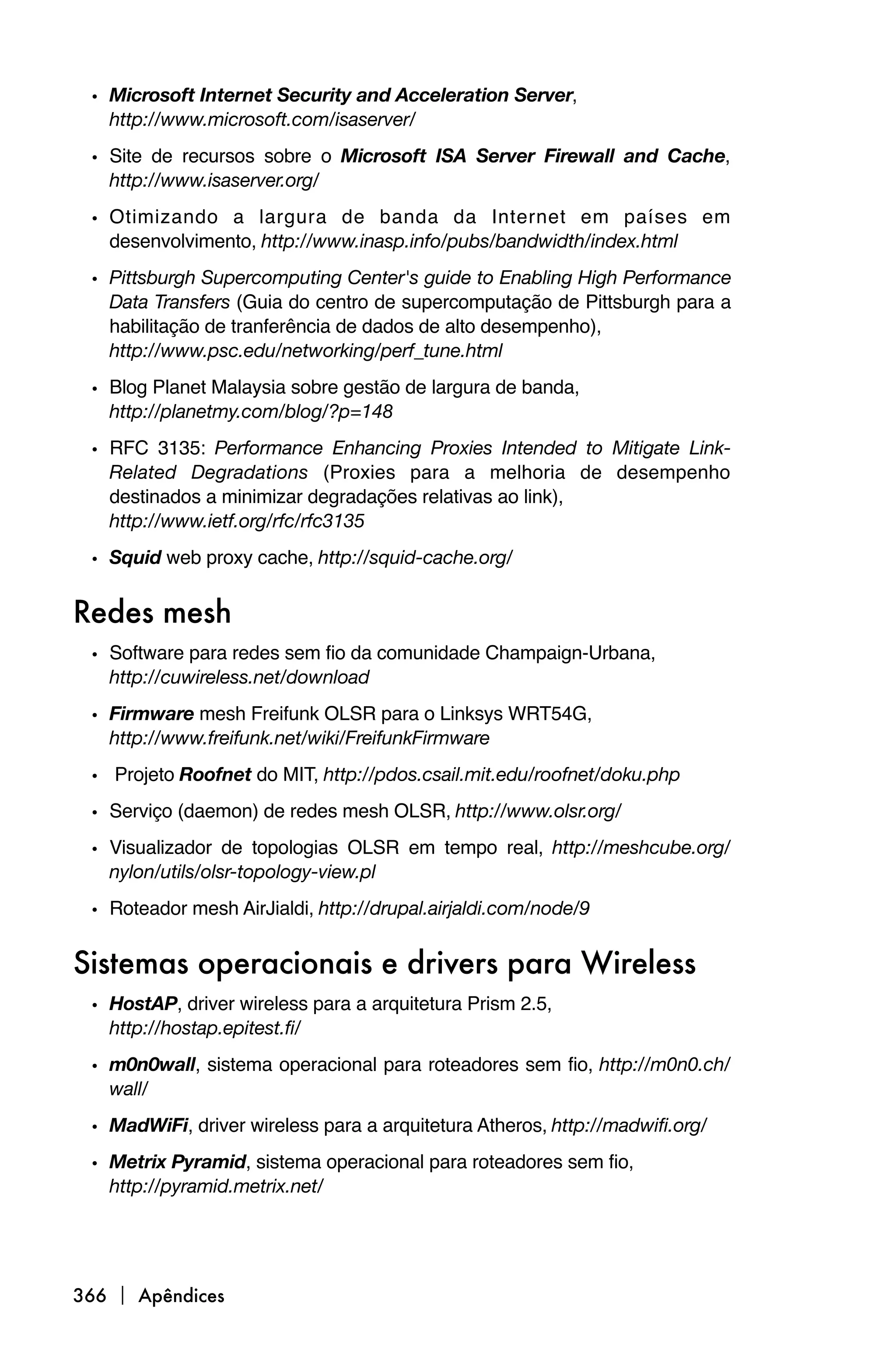 • Microsoft Internet Security and Acceleration Server,
   http://www.microsoft.com/isaserver/
 • Site de recursos sobre o Microsoft ISA Server Firewall and Cache,
   http://www.isaserver.org/

 • Otimizando a largura de banda da Internet em países em
   desenvolvimento, http://www.inasp.info/pubs/bandwidth/index.html
 • Pittsburgh Supercomputing Center's guide to Enabling High Performance
   Data Transfers (Guia do centro de supercomputação de Pittsburgh para a
   habilitação de tranferência de dados de alto desempenho),
   http://www.psc.edu/networking/perf_tune.html

 • Blog Planet Malaysia sobre gestão de largura de banda,
   http://planetmy.com/blog/?p=148
 • RFC 3135: Performance Enhancing Proxies Intended to Mitigate Link-
   Related Degradations (Proxies para a melhoria de desempenho
   destinados a minimizar degradações relativas ao link),
   http://www.ietf.org/rfc/rfc3135
 • Squid web proxy cache, http://squid-cache.org/

Redes mesh
 • Software para redes sem fio da comunidade Champaign-Urbana,
   http://cuwireless.net/download
 • Firmware mesh Freifunk OLSR para o Linksys WRT54G,
   http://www.freifunk.net/wiki/FreifunkFirmware
 • Projeto Roofnet do MIT, http://pdos.csail.mit.edu/roofnet/doku.php
 • Serviço (daemon) de redes mesh OLSR, http://www.olsr.org/
 • Visualizador de topologias OLSR em tempo real, http://meshcube.org/
   nylon/utils/olsr-topology-view.pl
 • Roteador mesh AirJialdi, http://drupal.airjaldi.com/node/9

Sistemas operacionais e drivers para Wireless
 • HostAP, driver wireless para a arquitetura Prism 2.5,
   http://hostap.epitest.fi/
 • m0n0wall, sistema operacional para roteadores sem fio, http://m0n0.ch/
   wall/
 • MadWiFi, driver wireless para a arquitetura Atheros, http://madwifi.org/
 • Metrix Pyramid, sistema operacional para roteadores sem fio,
   http://pyramid.metrix.net/




366  Apêndices
 