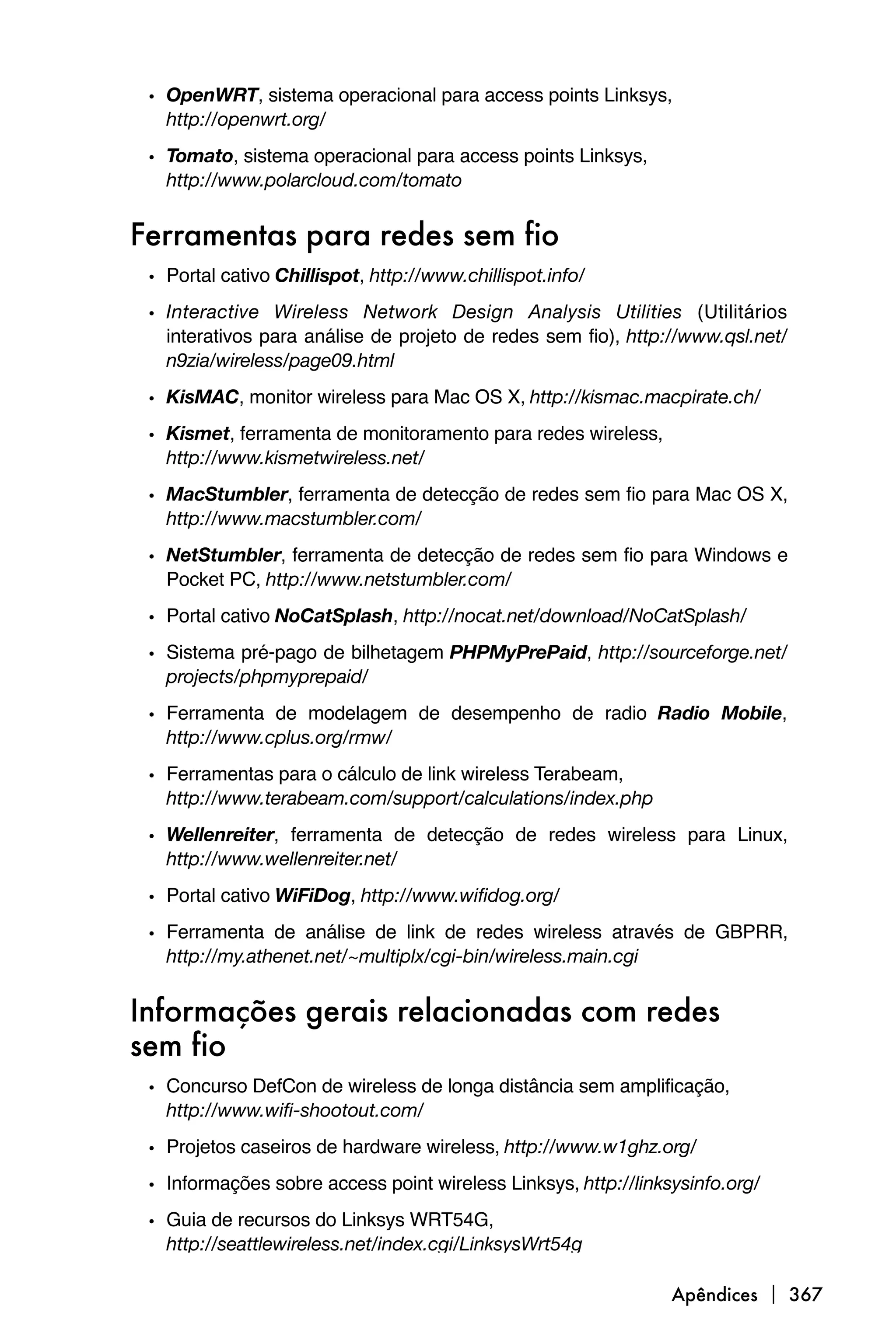• OpenWRT, sistema operacional para access points Linksys,
   http://openwrt.org/
 • Tomato, sistema operacional para access points Linksys,
   http://www.polarcloud.com/tomato


Ferramentas para redes sem fio
 • Portal cativo Chillispot, http://www.chillispot.info/
 • Interactive Wireless Network Design Analysis Utilities (Utilitários
   interativos para análise de projeto de redes sem fio), http://www.qsl.net/
   n9zia/wireless/page09.html
 • KisMAC, monitor wireless para Mac OS X, http://kismac.macpirate.ch/
 • Kismet, ferramenta de monitoramento para redes wireless,
   http://www.kismetwireless.net/
 • MacStumbler, ferramenta de detecção de redes sem fio para Mac OS X,
   http://www.macstumbler.com/
 • NetStumbler, ferramenta de detecção de redes sem fio para Windows e
   Pocket PC, http://www.netstumbler.com/
 • Portal cativo NoCatSplash, http://nocat.net/download/NoCatSplash/
 • Sistema pré-pago de bilhetagem PHPMyPrePaid, http://sourceforge.net/
   projects/phpmyprepaid/
 • Ferramenta de modelagem de desempenho de radio Radio Mobile,
   http://www.cplus.org/rmw/

 • Ferramentas para o cálculo de link wireless Terabeam,
   http://www.terabeam.com/support/calculations/index.php
 • Wellenreiter, ferramenta de detecção de redes wireless para Linux,
   http://www.wellenreiter.net/
 • Portal cativo WiFiDog, http://www.wifidog.org/
 • Ferramenta de análise de link de redes wireless através de GBPRR,
   http://my.athenet.net/~multiplx/cgi-bin/wireless.main.cgi


Informações gerais relacionadas com redes
sem fio
 • Concurso DefCon de wireless de longa distância sem amplificação,
   http://www.wifi-shootout.com/
 • Projetos caseiros de hardware wireless, http://www.w1ghz.org/
 • Informações sobre access point wireless Linksys, http://linksysinfo.org/
 • Guia de recursos do Linksys WRT54G,
   http://seattlewireless.net/index.cgi/LinksysWrt54g

                                                                Apêndices  367
 