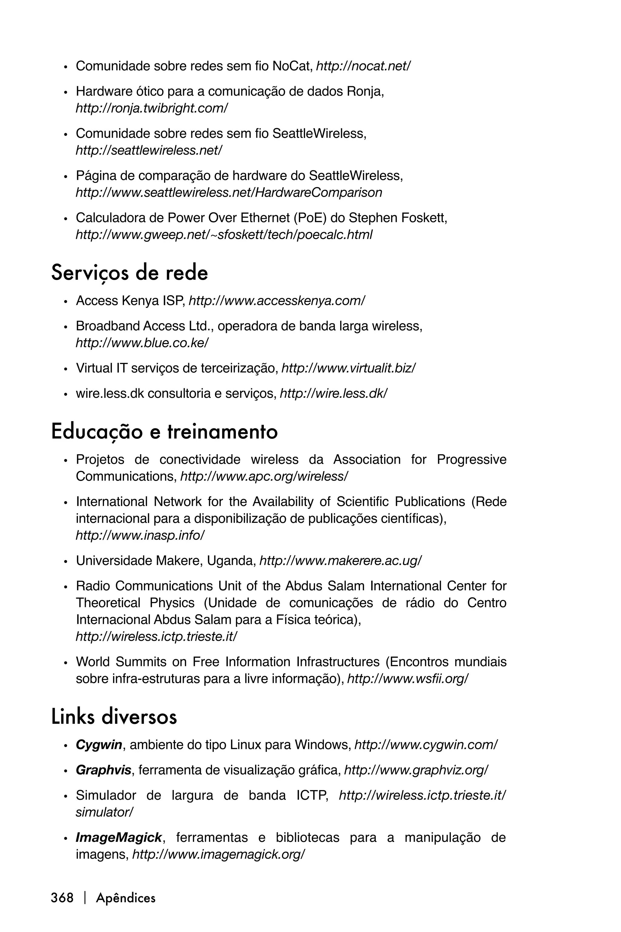 • Comunidade sobre redes sem fio NoCat, http://nocat.net/
 • Hardware ótico para a comunicação de dados Ronja,
   http://ronja.twibright.com/

 • Comunidade sobre redes sem fio SeattleWireless,
   http://seattlewireless.net/

 • Página de comparação de hardware do SeattleWireless,
   http://www.seattlewireless.net/HardwareComparison

 • Calculadora de Power Over Ethernet (PoE) do Stephen Foskett,
   http://www.gweep.net/~sfoskett/tech/poecalc.html


Serviços de rede
 • Access Kenya ISP, http://www.accesskenya.com/
 • Broadband Access Ltd., operadora de banda larga wireless,
   http://www.blue.co.ke/
 • Virtual IT serviços de terceirização, http://www.virtualit.biz/
 • wire.less.dk consultoria e serviços, http://wire.less.dk/

Educação e treinamento
 • Projetos de conectividade wireless da Association for Progressive
   Communications, http://www.apc.org/wireless/

 • International Network for the Availability of Scientific Publications (Rede
   internacional para a disponibilização de publicações científicas),
   http://www.inasp.info/
 • Universidade Makere, Uganda, http://www.makerere.ac.ug/
 • Radio Communications Unit of the Abdus Salam International Center for
   Theoretical Physics (Unidade de comunicações de rádio do Centro
   Internacional Abdus Salam para a Física teórica),
   http://wireless.ictp.trieste.it/

 • World Summits on Free Information Infrastructures (Encontros mundiais
   sobre infra-estruturas para a livre informação), http://www.wsfii.org/


Links diversos
 • Cygwin, ambiente do tipo Linux para Windows, http://www.cygwin.com/
 • Graphvis, ferramenta de visualização gráfica, http://www.graphviz.org/
 • Simulador de largura de banda ICTP, http://wireless.ictp.trieste.it/
   simulator/
 • ImageMagick, ferramentas e bibliotecas para a manipulação de
   imagens, http://www.imagemagick.org/


368  Apêndices
 