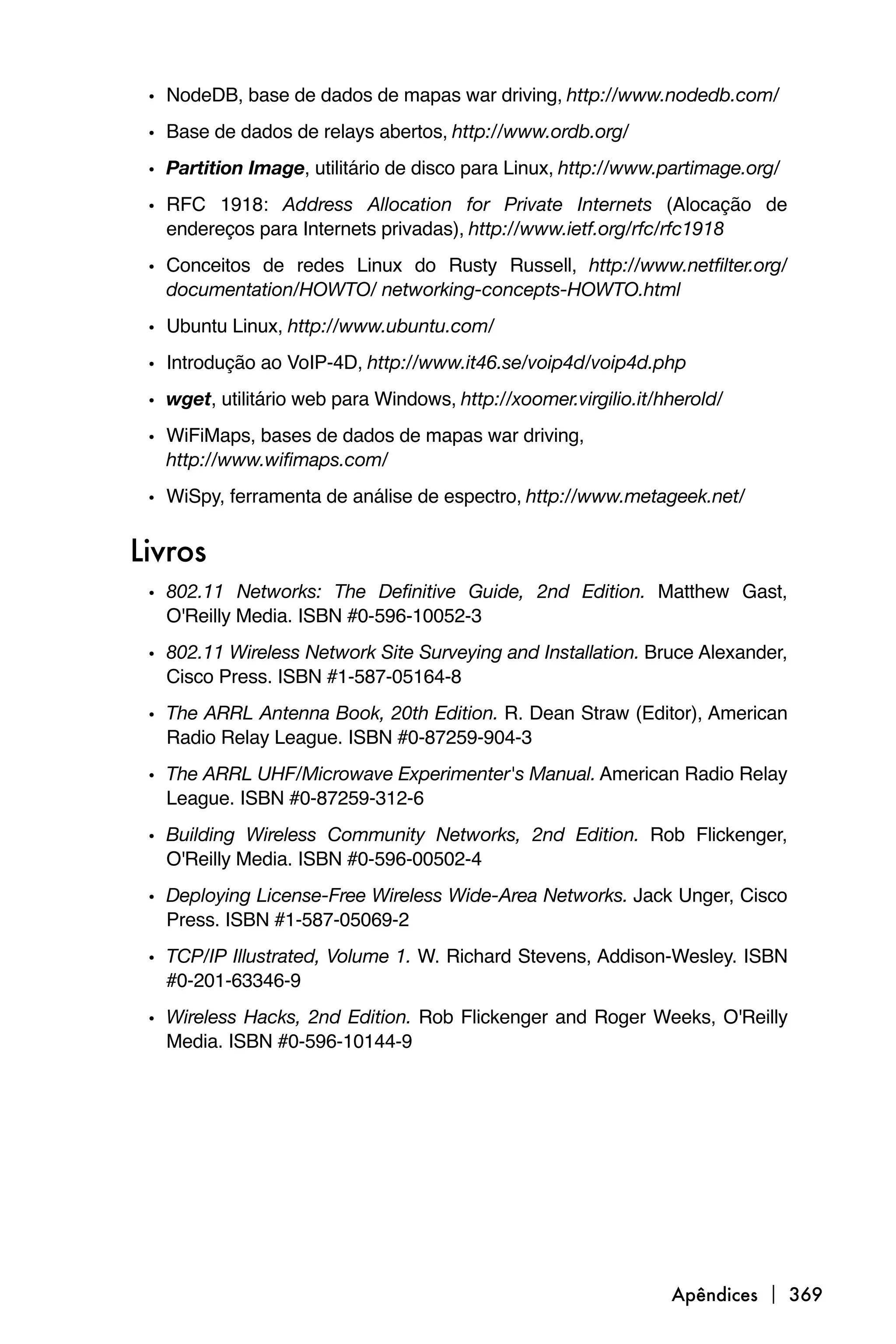 • NodeDB, base de dados de mapas war driving, http://www.nodedb.com/
 • Base de dados de relays abertos, http://www.ordb.org/
 • Partition Image, utilitário de disco para Linux, http://www.partimage.org/
 • RFC 1918: Address Allocation for Private Internets (Alocação de
   endereços para Internets privadas), http://www.ietf.org/rfc/rfc1918
 • Conceitos de redes Linux do Rusty Russell, http://www.netfilter.org/
   documentation/HOWTO/ networking-concepts-HOWTO.html
 • Ubuntu Linux, http://www.ubuntu.com/
 • Introdução ao VoIP-4D, http://www.it46.se/voip4d/voip4d.php
 • wget, utilitário web para Windows, http://xoomer.virgilio.it/hherold/
 • WiFiMaps, bases de dados de mapas war driving,
   http://www.wifimaps.com/
 • WiSpy, ferramenta de análise de espectro, http://www.metageek.net/

Livros
 • 802.11 Networks: The Definitive Guide, 2nd Edition. Matthew Gast,
   O'Reilly Media. ISBN #0-596-10052-3
 • 802.11 Wireless Network Site Surveying and Installation. Bruce Alexander,
   Cisco Press. ISBN #1-587-05164-8
 • The ARRL Antenna Book, 20th Edition. R. Dean Straw (Editor), American
   Radio Relay League. ISBN #0-87259-904-3
 • The ARRL UHF/Microwave Experimenter's Manual. American Radio Relay
   League. ISBN #0-87259-312-6
 • Building Wireless Community Networks, 2nd Edition. Rob Flickenger,
   O'Reilly Media. ISBN #0-596-00502-4
 • Deploying License-Free Wireless Wide-Area Networks. Jack Unger, Cisco
   Press. ISBN #1-587-05069-2
 • TCP/IP Illustrated, Volume 1. W. Richard Stevens, Addison-Wesley. ISBN
   #0-201-63346-9
 • Wireless Hacks, 2nd Edition. Rob Flickenger and Roger Weeks, O'Reilly
   Media. ISBN #0-596-10144-9




                                                                 Apêndices  369
 