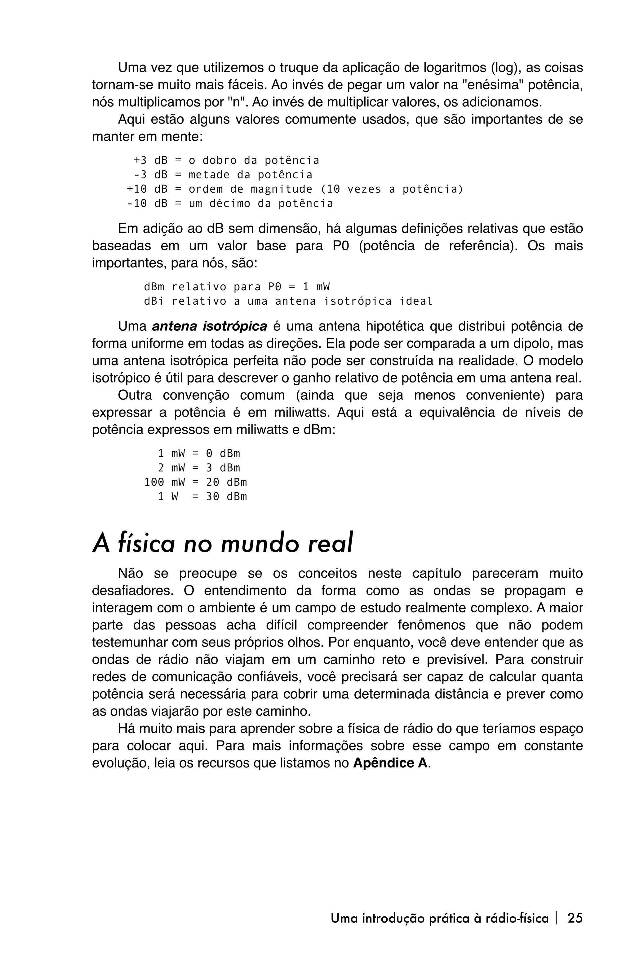 Uma vez que utilizemos o truque da aplicação de logaritmos (log), as coisas
tornam-se muito mais fáceis. Ao invés de pegar um valor na "enésima" potência,
nós multiplicamos por "n". Ao invés de multiplicar valores, os adicionamos.
    Aqui estão alguns valores comumente usados, que são importantes de se
manter em mente:
      +3   dB   =    o dobro da potência
      -3   dB   =    metade da potência
     +10   dB   =    ordem de magnitude (10 vezes a potência)
     -10   dB   =    um décimo da potência

    Em adição ao dB sem dimensão, há algumas definições relativas que estão
baseadas em um valor base para P0 (potência de referência). Os mais
importantes, para nós, são:
        dBm relativo para P0 = 1 mW
        dBi relativo a uma antena isotrópica ideal

     Uma antena isotrópica é uma antena hipotética que distribui potência de
forma uniforme em todas as direções. Ela pode ser comparada a um dipolo, mas
uma antena isotrópica perfeita não pode ser construída na realidade. O modelo
isotrópico é útil para descrever o ganho relativo de potência em uma antena real.
     Outra convenção comum (ainda que seja menos conveniente) para
expressar a potência é em miliwatts. Aqui está a equivalência de níveis de
potência expressos em miliwatts e dBm:
          1     mW   =   0 dBm
          2     mW   =   3 dBm
        100     mW   =   20 dBm
          1     W    =   30 dBm



A física no mundo real
     Não se preocupe se os conceitos neste capítulo pareceram muito
desafiadores. O entendimento da forma como as ondas se propagam e
interagem com o ambiente é um campo de estudo realmente complexo. A maior
parte das pessoas acha difícil compreender fenômenos que não podem
testemunhar com seus próprios olhos. Por enquanto, você deve entender que as
ondas de rádio não viajam em um caminho reto e previsível. Para construir
redes de comunicação confiáveis, você precisará ser capaz de calcular quanta
potência será necessária para cobrir uma determinada distância e prever como
as ondas viajarão por este caminho.
     Há muito mais para aprender sobre a física de rádio do que teríamos espaço
para colocar aqui. Para mais informações sobre esse campo em constante
evolução, leia os recursos que listamos no Apêndice A.




                                         Uma introdução prática à rádio-física  25
 