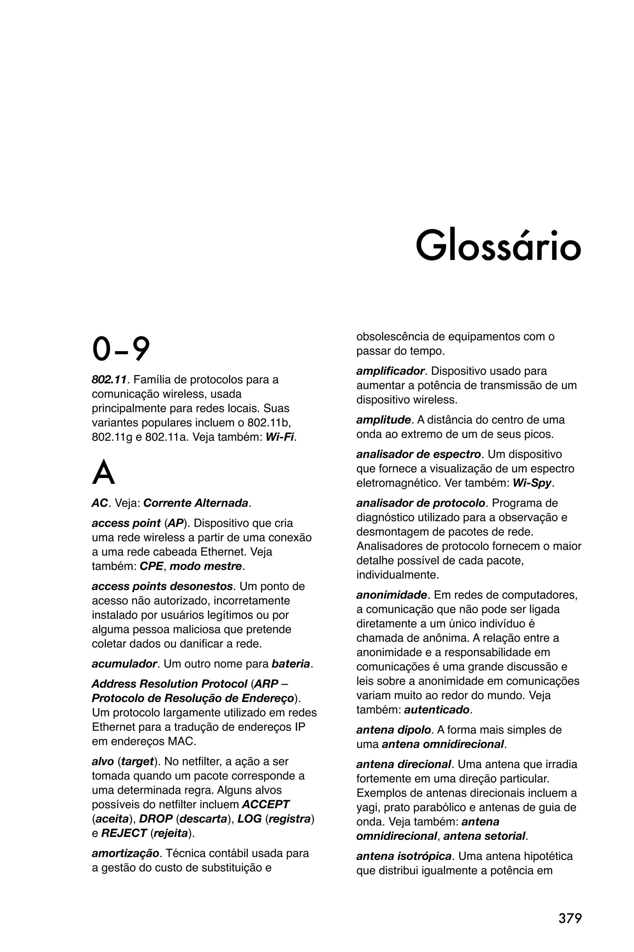 Glossário

0–9
                                             obsolescência de equipamentos com o
                                             passar do tempo.
                                             amplificador. Dispositivo usado para
802.11. Família de protocolos para a         aumentar a potência de transmissão de um
comunicação wireless, usada                  dispositivo wireless.
principalmente para redes locais. Suas
variantes populares incluem o 802.11b,       amplitude. A distância do centro de uma
802.11g e 802.11a. Veja também: Wi-Fi.       onda ao extremo de um de seus picos.
                                             analisador de espectro. Um dispositivo

A                                            que fornece a visualização de um espectro
                                             eletromagnético. Ver também: Wi-Spy.
AC. Veja: Corrente Alternada.                analisador de protocolo. Programa de
                                             diagnóstico utilizado para a observação e
access point (AP). Dispositivo que cria
                                             desmontagem de pacotes de rede.
uma rede wireless a partir de uma conexão
                                             Analisadores de protocolo fornecem o maior
a uma rede cabeada Ethernet. Veja
                                             detalhe possível de cada pacote,
também: CPE, modo mestre.
                                             individualmente.
access points desonestos. Um ponto de
                                             anonimidade. Em redes de computadores,
acesso não autorizado, incorretamente
                                             a comunicação que não pode ser ligada
instalado por usuários legítimos ou por
                                             diretamente a um único indivíduo é
alguma pessoa maliciosa que pretende
                                             chamada de anônima. A relação entre a
coletar dados ou danificar a rede.
                                             anonimidade e a responsabilidade em
acumulador. Um outro nome para bateria.      comunicações é uma grande discussão e
Address Resolution Protocol (ARP –           leis sobre a anonimidade em comunicações
Protocolo de Resolução de Endereço).         variam muito ao redor do mundo. Veja
Um protocolo largamente utilizado em redes   também: autenticado.
Ethernet para a tradução de endereços IP     antena dipolo. A forma mais simples de
em endereços MAC.                            uma antena omnidirecional.
alvo (target). No netfilter, a ação a ser    antena direcional. Uma antena que irradia
tomada quando um pacote corresponde a        fortemente em uma direção particular.
uma determinada regra. Alguns alvos          Exemplos de antenas direcionais incluem a
possíveis do netfilter incluem ACCEPT        yagi, prato parabólico e antenas de guia de
(aceita), DROP (descarta), LOG (registra)    onda. Veja também: antena
e REJECT (rejeita).                          omnidirecional, antena setorial.
amortização. Técnica contábil usada para     antena isotrópica. Uma antena hipotética
a gestão do custo de substituição e          que distribui igualmente a potência em



                                                                                    379
 