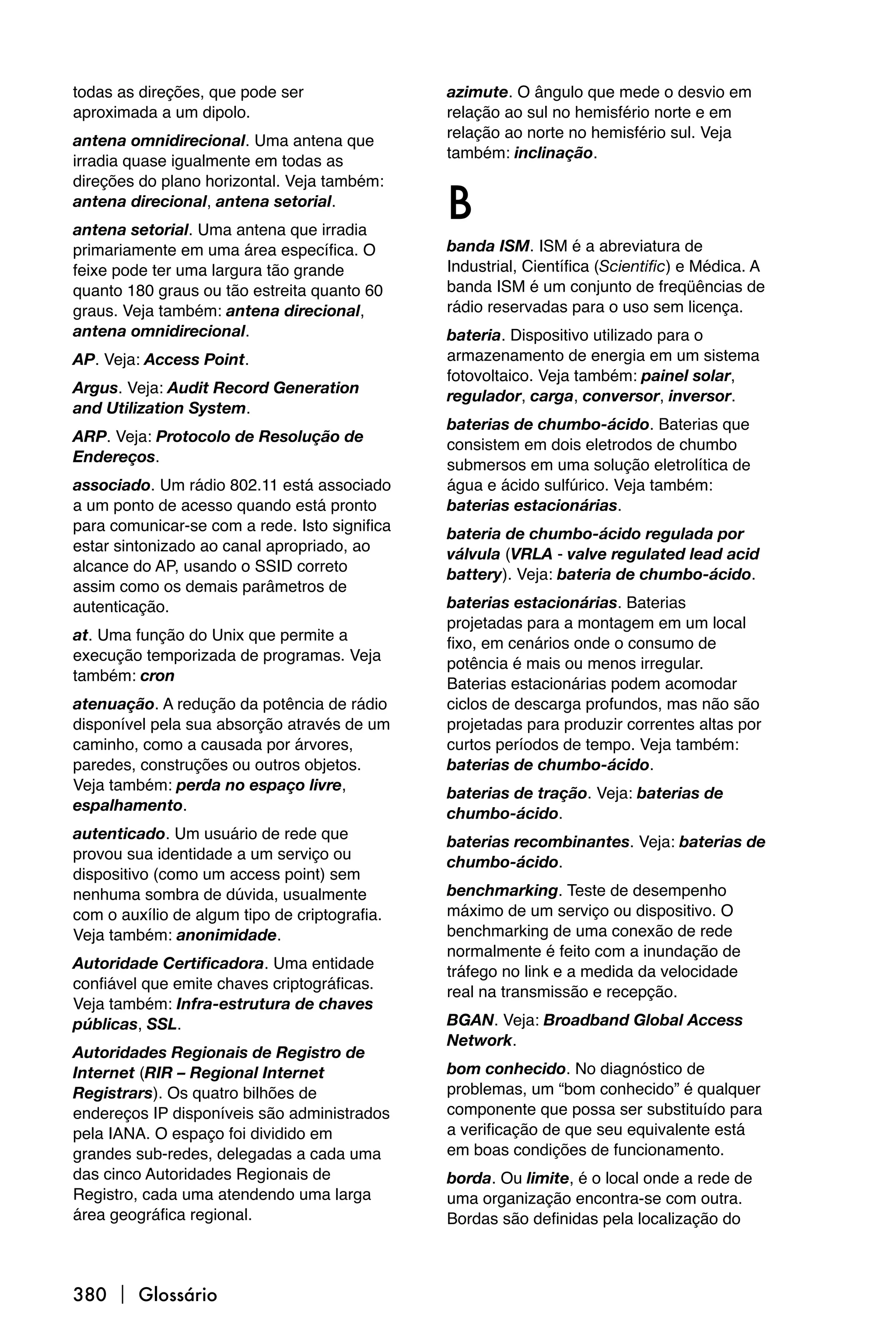 todas as direções, que pode ser                azimute. O ângulo que mede o desvio em
aproximada a um dipolo.                        relação ao sul no hemisfério norte e em
                                               relação ao norte no hemisfério sul. Veja
antena omnidirecional. Uma antena que
                                               também: inclinação.
irradia quase igualmente em todas as


                                               B
direções do plano horizontal. Veja também:
antena direcional, antena setorial.
antena setorial. Uma antena que irradia
primariamente em uma área específica. O        banda ISM. ISM é a abreviatura de
feixe pode ter uma largura tão grande          Industrial, Científica (Scientific) e Médica. A
quanto 180 graus ou tão estreita quanto 60     banda ISM é um conjunto de freqüências de
graus. Veja também: antena direcional,         rádio reservadas para o uso sem licença.
antena omnidirecional.                         bateria. Dispositivo utilizado para o
AP. Veja: Access Point.                        armazenamento de energia em um sistema
                                               fotovoltaico. Veja também: painel solar,
Argus. Veja: Audit Record Generation           regulador, carga, conversor, inversor.
and Utilization System.
                                               baterias de chumbo-ácido. Baterias que
ARP. Veja: Protocolo de Resolução de           consistem em dois eletrodos de chumbo
Endereços.                                     submersos em uma solução eletrolítica de
associado. Um rádio 802.11 está associado      água e ácido sulfúrico. Veja também:
a um ponto de acesso quando está pronto        baterias estacionárias.
para comunicar-se com a rede. Isto significa   bateria de chumbo-ácido regulada por
estar sintonizado ao canal apropriado, ao      válvula (VRLA - valve regulated lead acid
alcance do AP, usando o SSID correto           battery). Veja: bateria de chumbo-ácido.
assim como os demais parâmetros de
autenticação.                                  baterias estacionárias. Baterias
                                               projetadas para a montagem em um local
at. Uma função do Unix que permite a           fixo, em cenários onde o consumo de
execução temporizada de programas. Veja        potência é mais ou menos irregular.
também: cron                                   Baterias estacionárias podem acomodar
atenuação. A redução da potência de rádio      ciclos de descarga profundos, mas não são
disponível pela sua absorção através de um     projetadas para produzir correntes altas por
caminho, como a causada por árvores,           curtos períodos de tempo. Veja também:
paredes, construções ou outros objetos.        baterias de chumbo-ácido.
Veja também: perda no espaço livre,            baterias de tração. Veja: baterias de
espalhamento.                                  chumbo-ácido.
autenticado. Um usuário de rede que            baterias recombinantes. Veja: baterias de
provou sua identidade a um serviço ou          chumbo-ácido.
dispositivo (como um access point) sem
nenhuma sombra de dúvida, usualmente           benchmarking. Teste de desempenho
com o auxílio de algum tipo de criptografia.   máximo de um serviço ou dispositivo. O
Veja também: anonimidade.                      benchmarking de uma conexão de rede
                                               normalmente é feito com a inundação de
Autoridade Certificadora. Uma entidade         tráfego no link e a medida da velocidade
confiável que emite chaves criptográficas.     real na transmissão e recepção.
Veja também: Infra-estrutura de chaves
públicas, SSL.                                 BGAN. Veja: Broadband Global Access
                                               Network.
Autoridades Regionais de Registro de
Internet (RIR – Regional Internet              bom conhecido. No diagnóstico de
Registrars). Os quatro bilhões de              problemas, um “bom conhecido” é qualquer
endereços IP disponíveis são administrados     componente que possa ser substituído para
pela IANA. O espaço foi dividido em            a verificação de que seu equivalente está
grandes sub-redes, delegadas a cada uma        em boas condições de funcionamento.
das cinco Autoridades Regionais de             borda. Ou limite, é o local onde a rede de
Registro, cada uma atendendo uma larga         uma organização encontra-se com outra.
área geográfica regional.                      Bordas são definidas pela localização do



380  Glossário
 