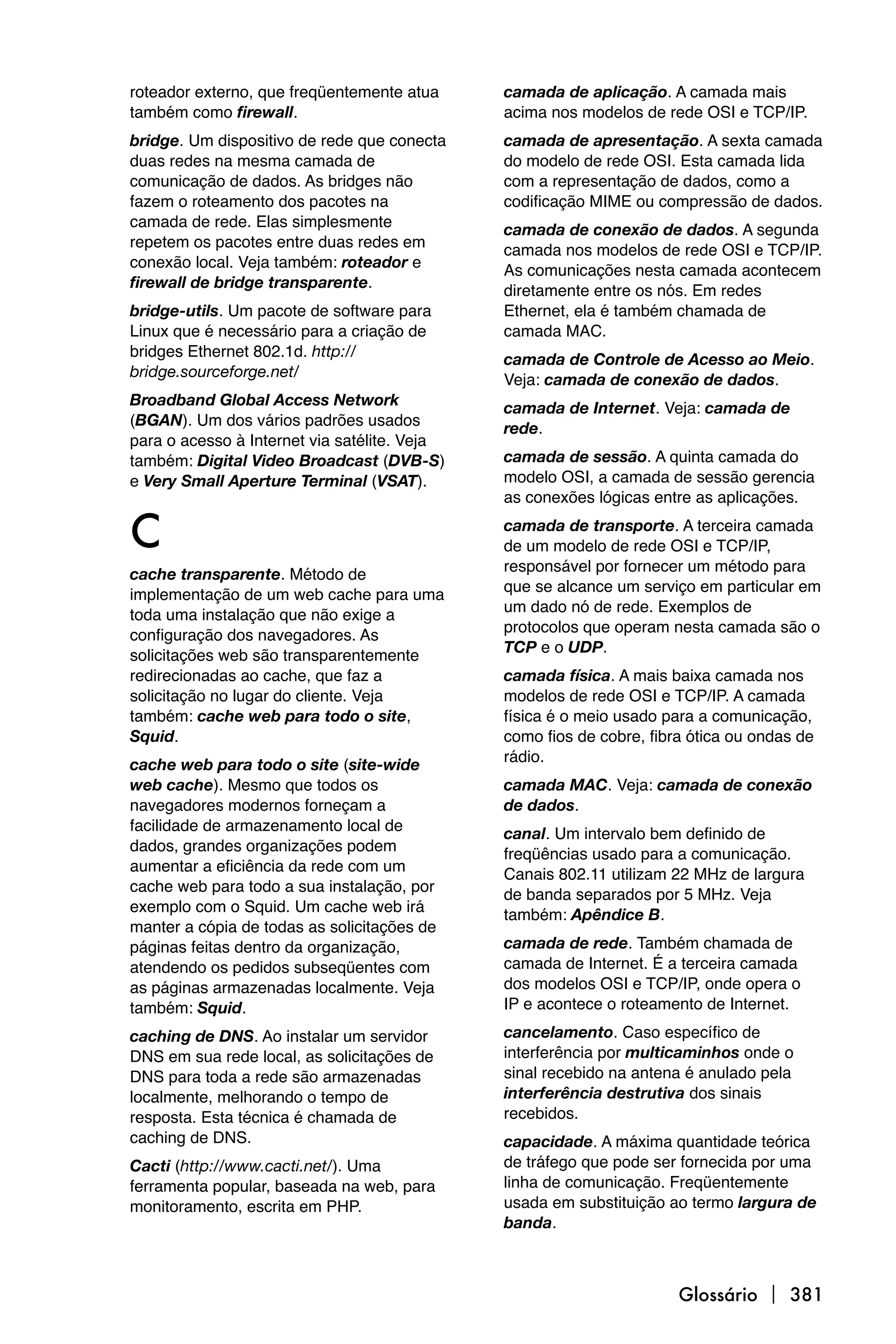 roteador externo, que freqüentemente atua     camada de aplicação. A camada mais
também como firewall.                         acima nos modelos de rede OSI e TCP/IP.
bridge. Um dispositivo de rede que conecta    camada de apresentação. A sexta camada
duas redes na mesma camada de                 do modelo de rede OSI. Esta camada lida
comunicação de dados. As bridges não          com a representação de dados, como a
fazem o roteamento dos pacotes na             codificação MIME ou compressão de dados.
camada de rede. Elas simplesmente             camada de conexão de dados. A segunda
repetem os pacotes entre duas redes em        camada nos modelos de rede OSI e TCP/IP.
conexão local. Veja também: roteador e        As comunicações nesta camada acontecem
firewall de bridge transparente.              diretamente entre os nós. Em redes
bridge-utils. Um pacote de software para      Ethernet, ela é também chamada de
Linux que é necessário para a criação de      camada MAC.
bridges Ethernet 802.1d. http://              camada de Controle de Acesso ao Meio.
bridge.sourceforge.net/                       Veja: camada de conexão de dados.
Broadband Global Access Network               camada de Internet. Veja: camada de
(BGAN). Um dos vários padrões usados          rede.
para o acesso à Internet via satélite. Veja
também: Digital Video Broadcast (DVB-S)       camada de sessão. A quinta camada do
e Very Small Aperture Terminal (VSAT).        modelo OSI, a camada de sessão gerencia
                                              as conexões lógicas entre as aplicações.

C                                             camada de transporte. A terceira camada
                                              de um modelo de rede OSI e TCP/IP,
                                              responsável por fornecer um método para
cache transparente. Método de
                                              que se alcance um serviço em particular em
implementação de um web cache para uma
                                              um dado nó de rede. Exemplos de
toda uma instalação que não exige a
                                              protocolos que operam nesta camada são o
configuração dos navegadores. As
                                              TCP e o UDP.
solicitações web são transparentemente
redirecionadas ao cache, que faz a            camada física. A mais baixa camada nos
solicitação no lugar do cliente. Veja         modelos de rede OSI e TCP/IP. A camada
também: cache web para todo o site,           física é o meio usado para a comunicação,
Squid.                                        como fios de cobre, fibra ótica ou ondas de
                                              rádio.
cache web para todo o site (site-wide
web cache). Mesmo que todos os                camada MAC. Veja: camada de conexão
navegadores modernos forneçam a               de dados.
facilidade de armazenamento local de          canal. Um intervalo bem definido de
dados, grandes organizações podem             freqüências usado para a comunicação.
aumentar a eficiência da rede com um          Canais 802.11 utilizam 22 MHz de largura
cache web para todo a sua instalação, por     de banda separados por 5 MHz. Veja
exemplo com o Squid. Um cache web irá         também: Apêndice B.
manter a cópia de todas as solicitações de
páginas feitas dentro da organização,         camada de rede. Também chamada de
atendendo os pedidos subseqüentes com         camada de Internet. É a terceira camada
as páginas armazenadas localmente. Veja       dos modelos OSI e TCP/IP, onde opera o
também: Squid.                                IP e acontece o roteamento de Internet.

caching de DNS. Ao instalar um servidor       cancelamento. Caso específico de
DNS em sua rede local, as solicitações de     interferência por multicaminhos onde o
DNS para toda a rede são armazenadas          sinal recebido na antena é anulado pela
localmente, melhorando o tempo de             interferência destrutiva dos sinais
resposta. Esta técnica é chamada de           recebidos.
caching de DNS.                               capacidade. A máxima quantidade teórica
Cacti (http://www.cacti.net/). Uma            de tráfego que pode ser fornecida por uma
ferramenta popular, baseada na web, para      linha de comunicação. Freqüentemente
monitoramento, escrita em PHP.                usada em substituição ao termo largura de
                                              banda.



                                                                      Glossário  381
 