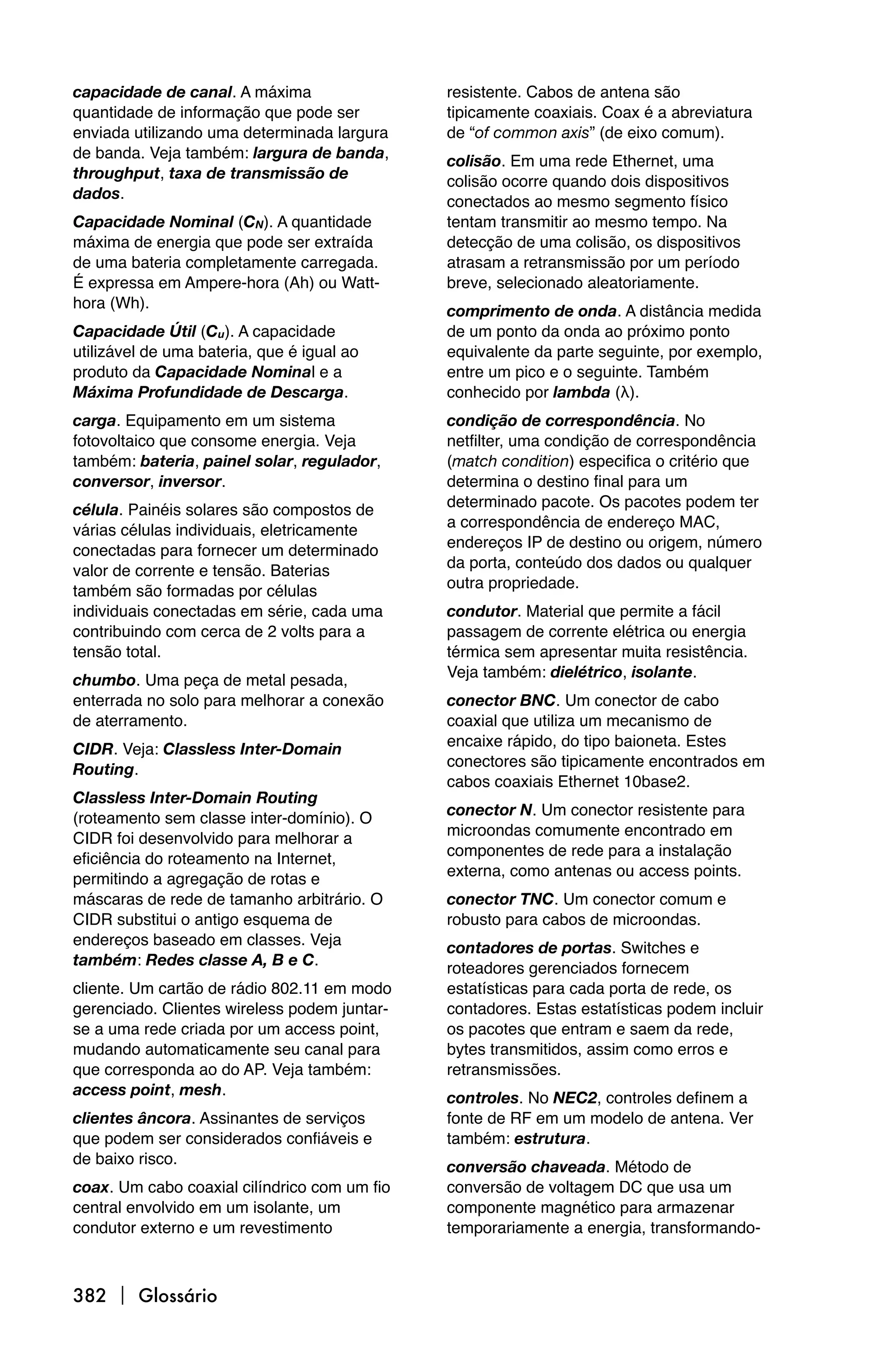 capacidade de canal. A máxima                 resistente. Cabos de antena são
quantidade de informação que pode ser         tipicamente coaxiais. Coax é a abreviatura
enviada utilizando uma determinada largura    de “of common axis” (de eixo comum).
de banda. Veja também: largura de banda,      colisão. Em uma rede Ethernet, uma
throughput, taxa de transmissão de            colisão ocorre quando dois dispositivos
dados.                                        conectados ao mesmo segmento físico
Capacidade Nominal (CN). A quantidade         tentam transmitir ao mesmo tempo. Na
máxima de energia que pode ser extraída       detecção de uma colisão, os dispositivos
de uma bateria completamente carregada.       atrasam a retransmissão por um período
É expressa em Ampere-hora (Ah) ou Watt-       breve, selecionado aleatoriamente.
hora (Wh).                                    comprimento de onda. A distância medida
Capacidade Útil (Cu). A capacidade            de um ponto da onda ao próximo ponto
utilizável de uma bateria, que é igual ao     equivalente da parte seguinte, por exemplo,
produto da Capacidade Nominal e a             entre um pico e o seguinte. Também
Máxima Profundidade de Descarga.              conhecido por lambda (λ).
carga. Equipamento em um sistema              condição de correspondência. No
fotovoltaico que consome energia. Veja        netfilter, uma condição de correspondência
também: bateria, painel solar, regulador,     (match condition) especifica o critério que
conversor, inversor.                          determina o destino final para um
                                              determinado pacote. Os pacotes podem ter
célula. Painéis solares são compostos de
                                              a correspondência de endereço MAC,
várias células individuais, eletricamente
                                              endereços IP de destino ou origem, número
conectadas para fornecer um determinado
                                              da porta, conteúdo dos dados ou qualquer
valor de corrente e tensão. Baterias
                                              outra propriedade.
também são formadas por células
individuais conectadas em série, cada uma     condutor. Material que permite a fácil
contribuindo com cerca de 2 volts para a      passagem de corrente elétrica ou energia
tensão total.                                 térmica sem apresentar muita resistência.
                                              Veja também: dielétrico, isolante.
chumbo. Uma peça de metal pesada,
enterrada no solo para melhorar a conexão     conector BNC. Um conector de cabo
de aterramento.                               coaxial que utiliza um mecanismo de
                                              encaixe rápido, do tipo baioneta. Estes
CIDR. Veja: Classless Inter-Domain
                                              conectores são tipicamente encontrados em
Routing.
                                              cabos coaxiais Ethernet 10base2.
Classless Inter-Domain Routing
                                              conector N. Um conector resistente para
(roteamento sem classe inter-domínio). O
                                              microondas comumente encontrado em
CIDR foi desenvolvido para melhorar a
                                              componentes de rede para a instalação
eficiência do roteamento na Internet,
                                              externa, como antenas ou access points.
permitindo a agregação de rotas e
máscaras de rede de tamanho arbitrário. O     conector TNC. Um conector comum e
CIDR substitui o antigo esquema de            robusto para cabos de microondas.
endereços baseado em classes. Veja            contadores de portas. Switches e
também: Redes classe A, B e C.                roteadores gerenciados fornecem
cliente. Um cartão de rádio 802.11 em modo    estatísticas para cada porta de rede, os
gerenciado. Clientes wireless podem juntar-   contadores. Estas estatísticas podem incluir
se a uma rede criada por um access point,     os pacotes que entram e saem da rede,
mudando automaticamente seu canal para        bytes transmitidos, assim como erros e
que corresponda ao do AP. Veja também:        retransmissões.
access point, mesh.                           controles. No NEC2, controles definem a
clientes âncora. Assinantes de serviços       fonte de RF em um modelo de antena. Ver
que podem ser considerados confiáveis e       também: estrutura.
de baixo risco.                               conversão chaveada. Método de
coax. Um cabo coaxial cilíndrico com um fio   conversão de voltagem DC que usa um
central envolvido em um isolante, um          componente magnético para armazenar
condutor externo e um revestimento            temporariamente a energia, transformando-



382  Glossário
 
