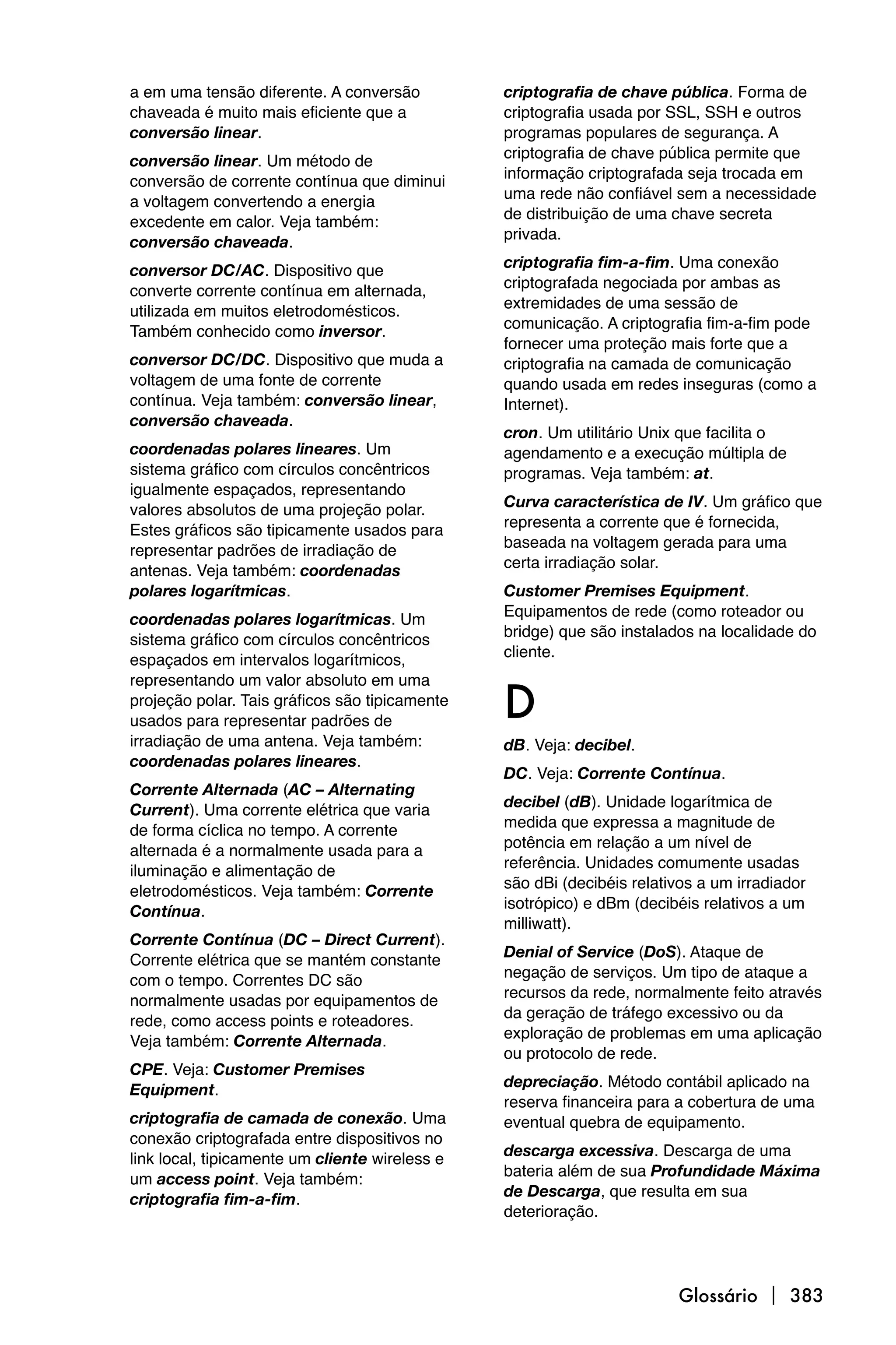 a em uma tensão diferente. A conversão          criptografia de chave pública. Forma de
chaveada é muito mais eficiente que a           criptografia usada por SSL, SSH e outros
conversão linear.                               programas populares de segurança. A
                                                criptografia de chave pública permite que
conversão linear. Um método de
                                                informação criptografada seja trocada em
conversão de corrente contínua que diminui
                                                uma rede não confiável sem a necessidade
a voltagem convertendo a energia
                                                de distribuição de uma chave secreta
excedente em calor. Veja também:
                                                privada.
conversão chaveada.
                                                criptografia fim-a-fim. Uma conexão
conversor DC/AC. Dispositivo que
                                                criptografada negociada por ambas as
converte corrente contínua em alternada,
                                                extremidades de uma sessão de
utilizada em muitos eletrodomésticos.
                                                comunicação. A criptografia fim-a-fim pode
Também conhecido como inversor.
                                                fornecer uma proteção mais forte que a
conversor DC/DC. Dispositivo que muda a         criptografia na camada de comunicação
voltagem de uma fonte de corrente               quando usada em redes inseguras (como a
contínua. Veja também: conversão linear,        Internet).
conversão chaveada.
                                                cron. Um utilitário Unix que facilita o
coordenadas polares lineares. Um                agendamento e a execução múltipla de
sistema gráfico com círculos concêntricos       programas. Veja também: at.
igualmente espaçados, representando
                                                Curva característica de IV. Um gráfico que
valores absolutos de uma projeção polar.
                                                representa a corrente que é fornecida,
Estes gráficos são tipicamente usados para
                                                baseada na voltagem gerada para uma
representar padrões de irradiação de
                                                certa irradiação solar.
antenas. Veja também: coordenadas
polares logarítmicas.                           Customer Premises Equipment.
                                                Equipamentos de rede (como roteador ou
coordenadas polares logarítmicas. Um
                                                bridge) que são instalados na localidade do
sistema gráfico com círculos concêntricos
                                                cliente.
espaçados em intervalos logarítmicos,


                                                D
representando um valor absoluto em uma
projeção polar. Tais gráficos são tipicamente
usados para representar padrões de
irradiação de uma antena. Veja também:          dB. Veja: decibel.
coordenadas polares lineares.
                                                DC. Veja: Corrente Contínua.
Corrente Alternada (AC – Alternating
                                                decibel (dB). Unidade logarítmica de
Current). Uma corrente elétrica que varia
                                                medida que expressa a magnitude de
de forma cíclica no tempo. A corrente
                                                potência em relação a um nível de
alternada é a normalmente usada para a
                                                referência. Unidades comumente usadas
iluminação e alimentação de
                                                são dBi (decibéis relativos a um irradiador
eletrodomésticos. Veja também: Corrente
                                                isotrópico) e dBm (decibéis relativos a um
Contínua.
                                                milliwatt).
Corrente Contínua (DC – Direct Current).
                                                Denial of Service (DoS). Ataque de
Corrente elétrica que se mantém constante
                                                negação de serviços. Um tipo de ataque a
com o tempo. Correntes DC são
                                                recursos da rede, normalmente feito através
normalmente usadas por equipamentos de
                                                da geração de tráfego excessivo ou da
rede, como access points e roteadores.
                                                exploração de problemas em uma aplicação
Veja também: Corrente Alternada.
                                                ou protocolo de rede.
CPE. Veja: Customer Premises
                                                depreciação. Método contábil aplicado na
Equipment.
                                                reserva financeira para a cobertura de uma
criptografia de camada de conexão. Uma          eventual quebra de equipamento.
conexão criptografada entre dispositivos no
                                                descarga excessiva. Descarga de uma
link local, tipicamente um cliente wireless e
                                                bateria além de sua Profundidade Máxima
um access point. Veja também:
                                                de Descarga, que resulta em sua
criptografia fim-a-fim.
                                                deterioração.




                                                                        Glossário  383
 
