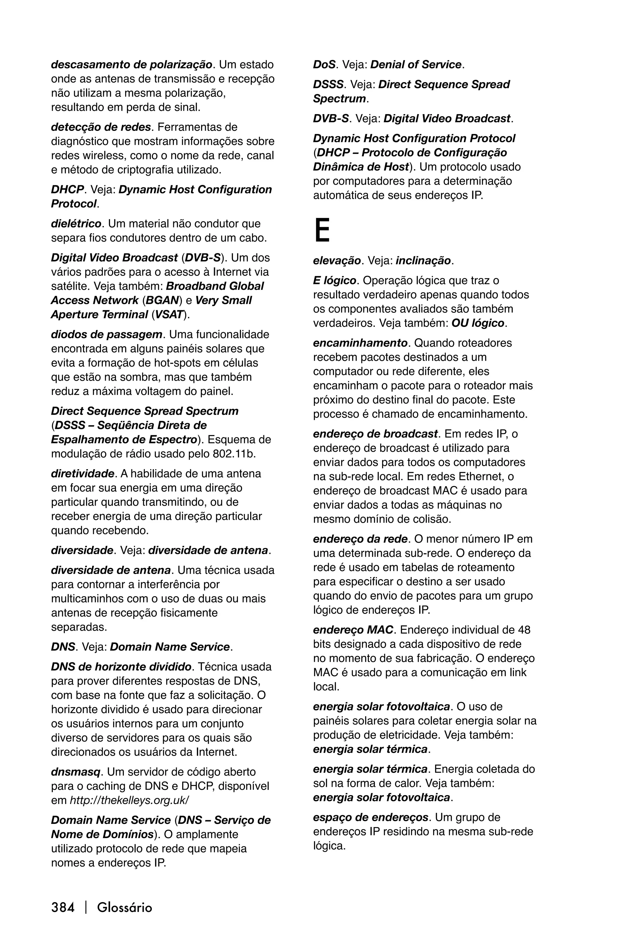 descasamento de polarização. Um estado        DoS. Veja: Denial of Service.
onde as antenas de transmissão e recepção     DSSS. Veja: Direct Sequence Spread
não utilizam a mesma polarização,             Spectrum.
resultando em perda de sinal.
                                              DVB-S. Veja: Digital Video Broadcast.
detecção de redes. Ferramentas de
diagnóstico que mostram informações sobre     Dynamic Host Configuration Protocol
redes wireless, como o nome da rede, canal    (DHCP – Protocolo de Configuração
e método de criptografia utilizado.           Dinâmica de Host). Um protocolo usado
                                              por computadores para a determinação
DHCP. Veja: Dynamic Host Configuration        automática de seus endereços IP.
Protocol.
dielétrico. Um material não condutor que
separa fios condutores dentro de um cabo.     E
Digital Video Broadcast (DVB-S). Um dos       elevação. Veja: inclinação.
vários padrões para o acesso à Internet via
                                              E lógico. Operação lógica que traz o
satélite. Veja também: Broadband Global
                                              resultado verdadeiro apenas quando todos
Access Network (BGAN) e Very Small
                                              os componentes avaliados são também
Aperture Terminal (VSAT).
                                              verdadeiros. Veja também: OU lógico.
diodos de passagem. Uma funcionalidade
                                              encaminhamento. Quando roteadores
encontrada em alguns painéis solares que
                                              recebem pacotes destinados a um
evita a formação de hot-spots em células
                                              computador ou rede diferente, eles
que estão na sombra, mas que também
                                              encaminham o pacote para o roteador mais
reduz a máxima voltagem do painel.
                                              próximo do destino final do pacote. Este
Direct Sequence Spread Spectrum               processo é chamado de encaminhamento.
(DSSS – Seqüência Direta de
                                              endereço de broadcast. Em redes IP, o
Espalhamento de Espectro). Esquema de
                                              endereço de broadcast é utilizado para
modulação de rádio usado pelo 802.11b.
                                              enviar dados para todos os computadores
diretividade. A habilidade de uma antena      na sub-rede local. Em redes Ethernet, o
em focar sua energia em uma direção           endereço de broadcast MAC é usado para
particular quando transmitindo, ou de         enviar dados a todas as máquinas no
receber energia de uma direção particular     mesmo domínio de colisão.
quando recebendo.
                                              endereço da rede. O menor número IP em
diversidade. Veja: diversidade de antena.     uma determinada sub-rede. O endereço da
diversidade de antena. Uma técnica usada      rede é usado em tabelas de roteamento
para contornar a interferência por            para especificar o destino a ser usado
multicaminhos com o uso de duas ou mais       quando do envio de pacotes para um grupo
antenas de recepção fisicamente               lógico de endereços IP.
separadas.                                    endereço MAC. Endereço individual de 48
DNS. Veja: Domain Name Service.               bits designado a cada dispositivo de rede
                                              no momento de sua fabricação. O endereço
DNS de horizonte dividido. Técnica usada      MAC é usado para a comunicação em link
para prover diferentes respostas de DNS,      local.
com base na fonte que faz a solicitação. O
horizonte dividido é usado para direcionar    energia solar fotovoltaica. O uso de
os usuários internos para um conjunto         painéis solares para coletar energia solar na
diverso de servidores para os quais são       produção de eletricidade. Veja também:
direcionados os usuários da Internet.         energia solar térmica.

dnsmasq. Um servidor de código aberto         energia solar térmica. Energia coletada do
para o caching de DNS e DHCP, disponível      sol na forma de calor. Veja também:
em http://thekelleys.org.uk/                  energia solar fotovoltaica.

Domain Name Service (DNS – Serviço de         espaço de endereços. Um grupo de
Nome de Domínios). O amplamente               endereços IP residindo na mesma sub-rede
utilizado protocolo de rede que mapeia        lógica.
nomes a endereços IP.



384  Glossário
 
