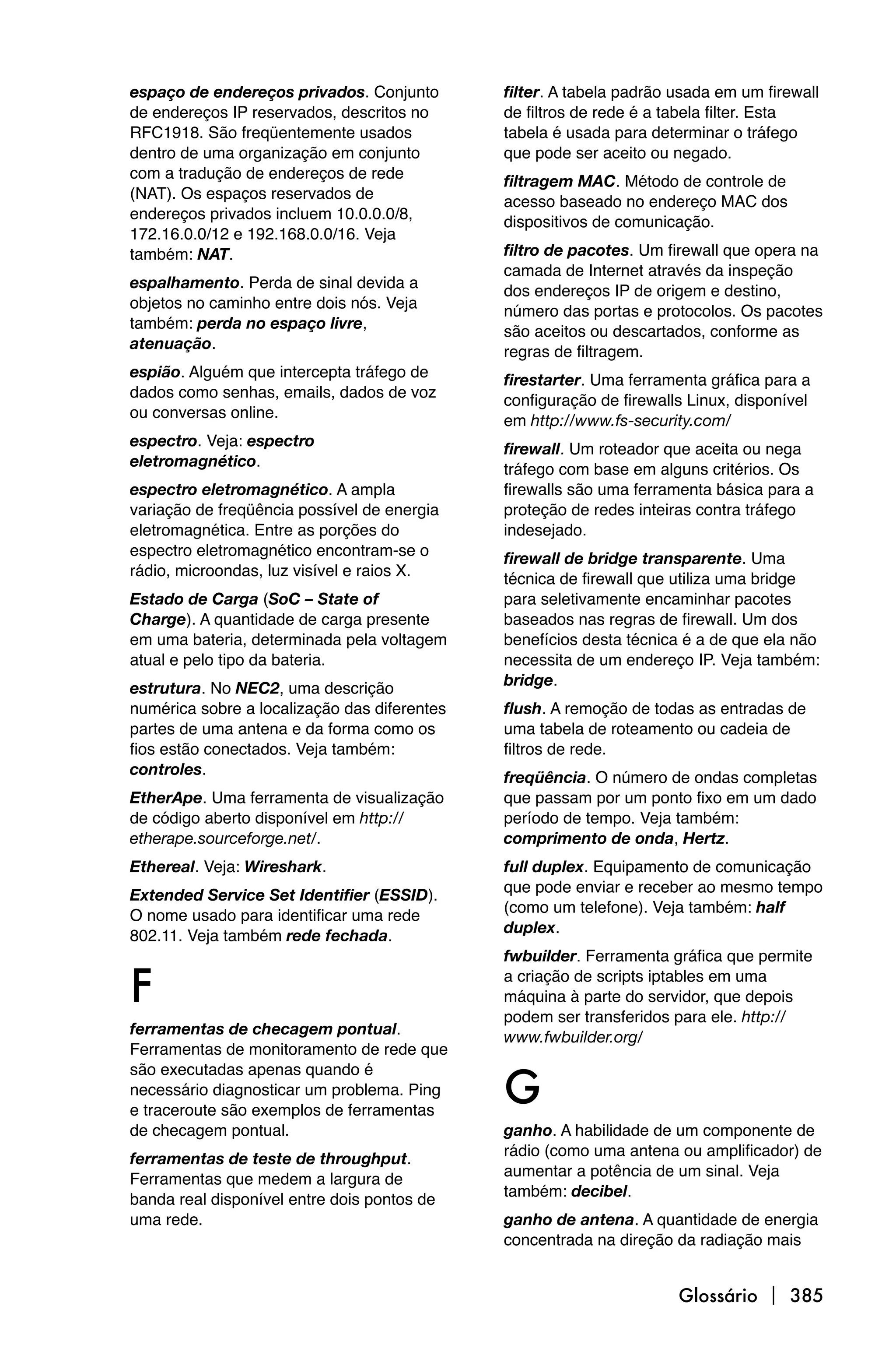 espaço de endereços privados. Conjunto        filter. A tabela padrão usada em um firewall
de endereços IP reservados, descritos no      de filtros de rede é a tabela filter. Esta
RFC1918. São freqüentemente usados            tabela é usada para determinar o tráfego
dentro de uma organização em conjunto         que pode ser aceito ou negado.
com a tradução de endereços de rede           filtragem MAC. Método de controle de
(NAT). Os espaços reservados de               acesso baseado no endereço MAC dos
endereços privados incluem 10.0.0.0/8,        dispositivos de comunicação.
172.16.0.0/12 e 192.168.0.0/16. Veja
também: NAT.                                  filtro de pacotes. Um firewall que opera na
                                              camada de Internet através da inspeção
espalhamento. Perda de sinal devida a         dos endereços IP de origem e destino,
objetos no caminho entre dois nós. Veja       número das portas e protocolos. Os pacotes
também: perda no espaço livre,                são aceitos ou descartados, conforme as
atenuação.                                    regras de filtragem.
espião. Alguém que intercepta tráfego de      firestarter. Uma ferramenta gráfica para a
dados como senhas, emails, dados de voz       configuração de firewalls Linux, disponível
ou conversas online.                          em http://www.fs-security.com/
espectro. Veja: espectro                      firewall. Um roteador que aceita ou nega
eletromagnético.                              tráfego com base em alguns critérios. Os
espectro eletromagnético. A ampla             firewalls são uma ferramenta básica para a
variação de freqüência possível de energia    proteção de redes inteiras contra tráfego
eletromagnética. Entre as porções do          indesejado.
espectro eletromagnético encontram-se o       firewall de bridge transparente. Uma
rádio, microondas, luz visível e raios X.     técnica de firewall que utiliza uma bridge
Estado de Carga (SoC – State of               para seletivamente encaminhar pacotes
Charge). A quantidade de carga presente       baseados nas regras de firewall. Um dos
em uma bateria, determinada pela voltagem     benefícios desta técnica é a de que ela não
atual e pelo tipo da bateria.                 necessita de um endereço IP. Veja também:
                                              bridge.
estrutura. No NEC2, uma descrição
numérica sobre a localização das diferentes   flush. A remoção de todas as entradas de
partes de uma antena e da forma como os       uma tabela de roteamento ou cadeia de
fios estão conectados. Veja também:           filtros de rede.
controles.                                    freqüência. O número de ondas completas
EtherApe. Uma ferramenta de visualização      que passam por um ponto fixo em um dado
de código aberto disponível em http://        período de tempo. Veja também:
etherape.sourceforge.net/.                    comprimento de onda, Hertz.
Ethereal. Veja: Wireshark.                    full duplex. Equipamento de comunicação
                                              que pode enviar e receber ao mesmo tempo
Extended Service Set Identifier (ESSID).
                                              (como um telefone). Veja também: half
O nome usado para identificar uma rede
                                              duplex.
802.11. Veja também rede fechada.
                                              fwbuilder. Ferramenta gráfica que permite

F                                             a criação de scripts iptables em uma
                                              máquina à parte do servidor, que depois
                                              podem ser transferidos para ele. http://
ferramentas de checagem pontual.              www.fwbuilder.org/
Ferramentas de monitoramento de rede que


                                              G
são executadas apenas quando é
necessário diagnosticar um problema. Ping
e traceroute são exemplos de ferramentas
de checagem pontual.                          ganho. A habilidade de um componente de
                                              rádio (como uma antena ou amplificador) de
ferramentas de teste de throughput.
                                              aumentar a potência de um sinal. Veja
Ferramentas que medem a largura de
                                              também: decibel.
banda real disponível entre dois pontos de
uma rede.                                     ganho de antena. A quantidade de energia
                                              concentrada na direção da radiação mais


                                                                      Glossário  385
 