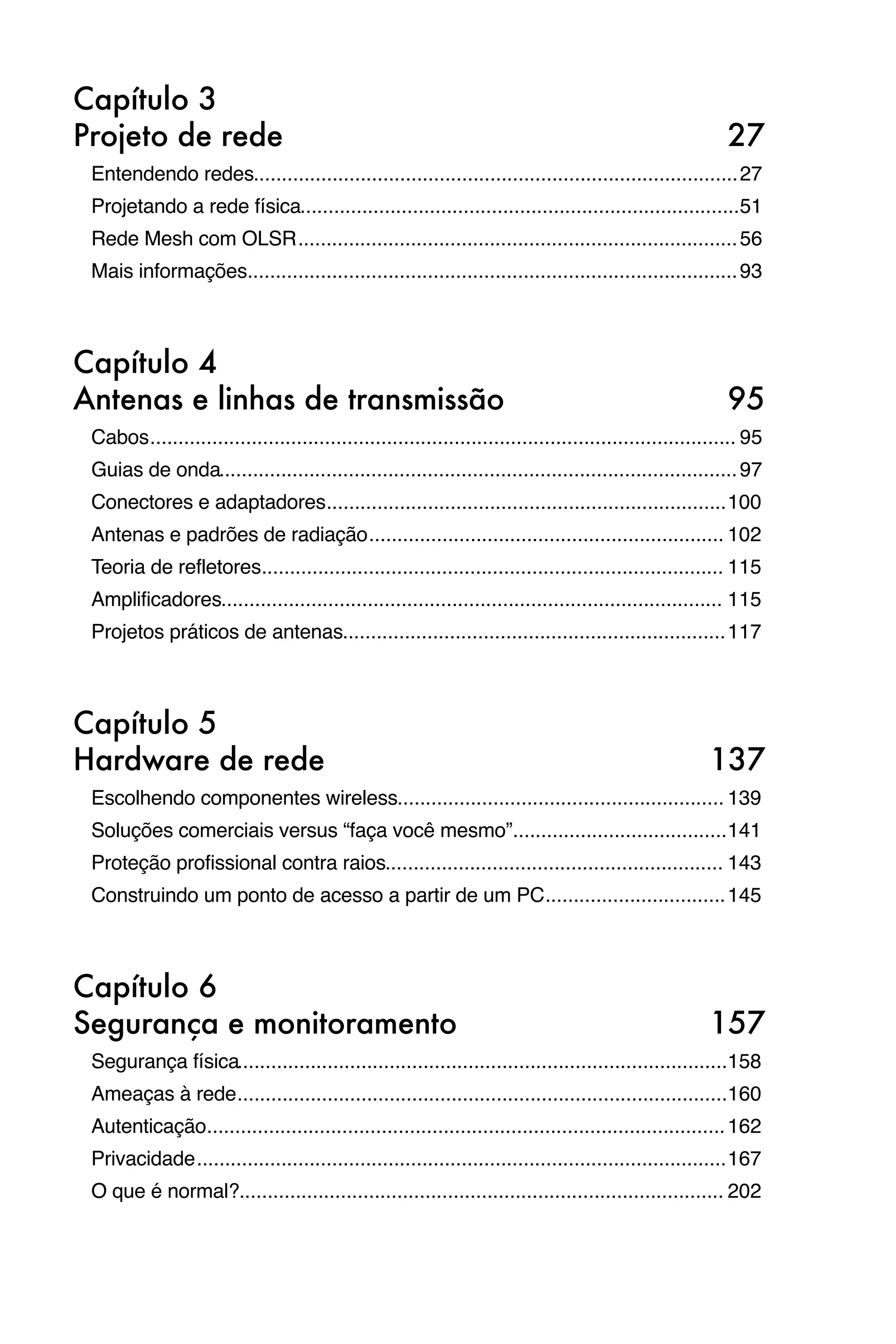 Capítulo 3
Projeto de rede
                                                                                           27
 Entendendo redes
                 ...................................................................................... 27
 Projetando a rede física
                         ..............................................................................51
 Rede Mesh com OLSR
                   .............................................................................. 56
 Mais informações
                 ....................................................................................... 93



Capítulo 4
Antenas e linhas de transmissão
                                                                           95
 Cabos
      ........................................................................................................ 95
 Guias de onda
              ............................................................................................ 97
 Conectores e adaptadores
                         ....................................................................... 100
 Antenas e padrões de radiação
                              ............................................................... 102
 Teoria de refletores
                     .................................................................................. 115
 Amplificadores
               ......................................................................................... 115
 Projetos práticos de antenas
                             .................................................................... 117



Capítulo 5
Hardware de rede
                                                                                       137
 Escolhendo componentes wireless
                                .......................................................... 139
 Soluções comerciais versus “faça você mesmo”
                                             ...................................... 141
 Proteção profissional contra raios
                                   ............................................................ 143
 Construindo um ponto de acesso a partir de um PC
                                                 ................................ 145



Capítulo 6
Segurança e monitoramento
                                                                              157
 Segurança física
                 .......................................................................................158
 Ameaças à rede
               .......................................................................................160
 Autenticação
             ............................................................................................ 162
 Privacidade
            .............................................................................................. 167
 O que é normal?
                ...................................................................................... 202
 