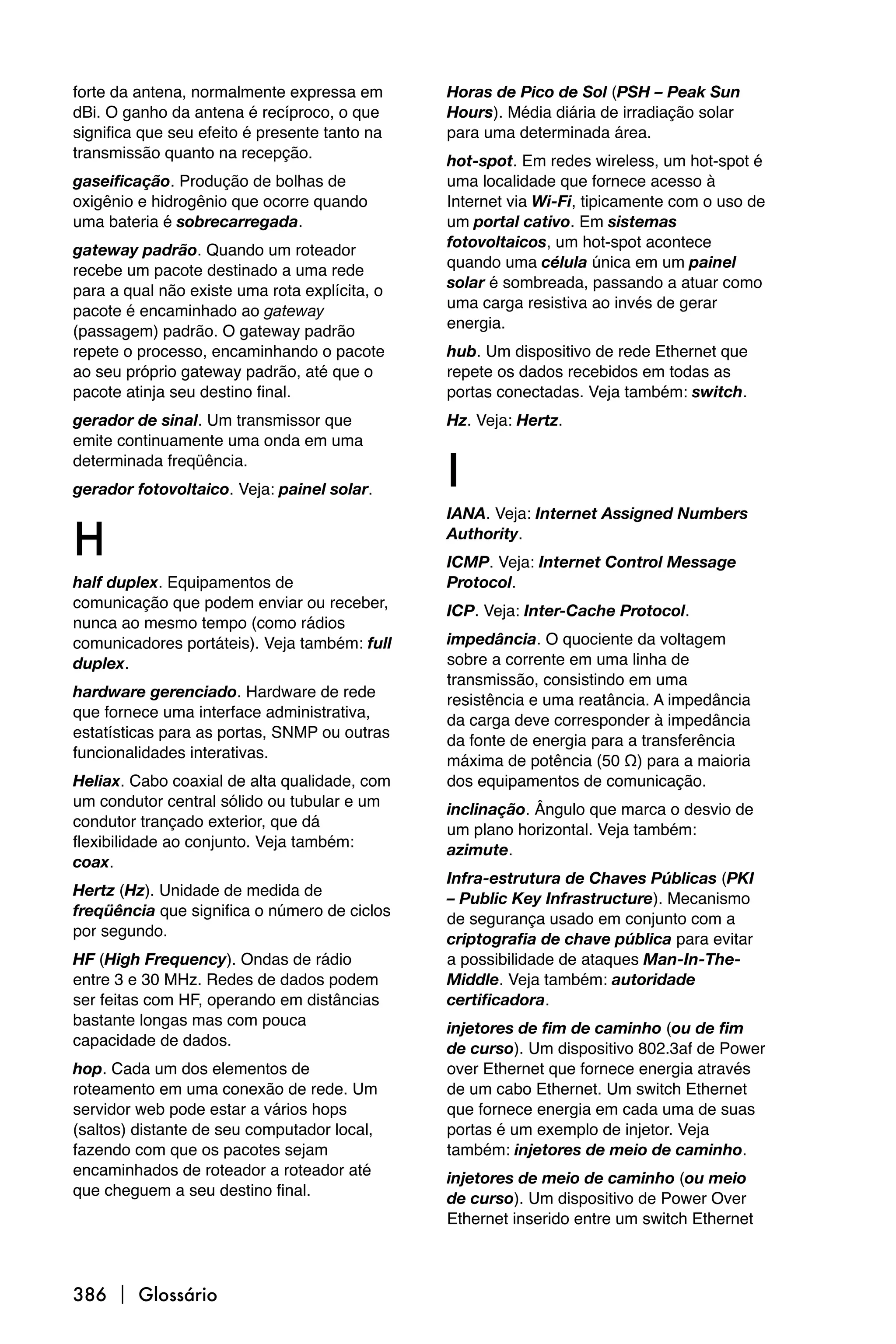 forte da antena, normalmente expressa em       Horas de Pico de Sol (PSH – Peak Sun
dBi. O ganho da antena é recíproco, o que      Hours). Média diária de irradiação solar
significa que seu efeito é presente tanto na   para uma determinada área.
transmissão quanto na recepção.                hot-spot. Em redes wireless, um hot-spot é
gaseificação. Produção de bolhas de            uma localidade que fornece acesso à
oxigênio e hidrogênio que ocorre quando        Internet via Wi-Fi, tipicamente com o uso de
uma bateria é sobrecarregada.                  um portal cativo. Em sistemas
                                               fotovoltaicos, um hot-spot acontece
gateway padrão. Quando um roteador
                                               quando uma célula única em um painel
recebe um pacote destinado a uma rede
                                               solar é sombreada, passando a atuar como
para a qual não existe uma rota explícita, o
                                               uma carga resistiva ao invés de gerar
pacote é encaminhado ao gateway
                                               energia.
(passagem) padrão. O gateway padrão
repete o processo, encaminhando o pacote       hub. Um dispositivo de rede Ethernet que
ao seu próprio gateway padrão, até que o       repete os dados recebidos em todas as
pacote atinja seu destino final.               portas conectadas. Veja também: switch.
gerador de sinal. Um transmissor que           Hz. Veja: Hertz.
emite continuamente uma onda em uma
determinada freqüência.
gerador fotovoltaico. Veja: painel solar.      I
                                               IANA. Veja: Internet Assigned Numbers

H                                              Authority.
                                               ICMP. Veja: Internet Control Message
half duplex. Equipamentos de                   Protocol.
comunicação que podem enviar ou receber,       ICP. Veja: Inter-Cache Protocol.
nunca ao mesmo tempo (como rádios
comunicadores portáteis). Veja também: full    impedância. O quociente da voltagem
duplex.                                        sobre a corrente em uma linha de
                                               transmissão, consistindo em uma
hardware gerenciado. Hardware de rede          resistência e uma reatância. A impedância
que fornece uma interface administrativa,      da carga deve corresponder à impedância
estatísticas para as portas, SNMP ou outras    da fonte de energia para a transferência
funcionalidades interativas.                   máxima de potência (50 Ω) para a maioria
Heliax. Cabo coaxial de alta qualidade, com    dos equipamentos de comunicação.
um condutor central sólido ou tubular e um     inclinação. Ângulo que marca o desvio de
condutor trançado exterior, que dá             um plano horizontal. Veja também:
flexibilidade ao conjunto. Veja também:        azimute.
coax.
                                               Infra-estrutura de Chaves Públicas (PKI
Hertz (Hz). Unidade de medida de               – Public Key Infrastructure). Mecanismo
freqüência que significa o número de ciclos    de segurança usado em conjunto com a
por segundo.                                   criptografia de chave pública para evitar
HF (High Frequency). Ondas de rádio            a possibilidade de ataques Man-In-The-
entre 3 e 30 MHz. Redes de dados podem         Middle. Veja também: autoridade
ser feitas com HF, operando em distâncias      certificadora.
bastante longas mas com pouca                  injetores de fim de caminho (ou de fim
capacidade de dados.                           de curso). Um dispositivo 802.3af de Power
hop. Cada um dos elementos de                  over Ethernet que fornece energia através
roteamento em uma conexão de rede. Um          de um cabo Ethernet. Um switch Ethernet
servidor web pode estar a vários hops          que fornece energia em cada uma de suas
(saltos) distante de seu computador local,     portas é um exemplo de injetor. Veja
fazendo com que os pacotes sejam               também: injetores de meio de caminho.
encaminhados de roteador a roteador até        injetores de meio de caminho (ou meio
que cheguem a seu destino final.               de curso). Um dispositivo de Power Over
                                               Ethernet inserido entre um switch Ethernet



386  Glossário
 