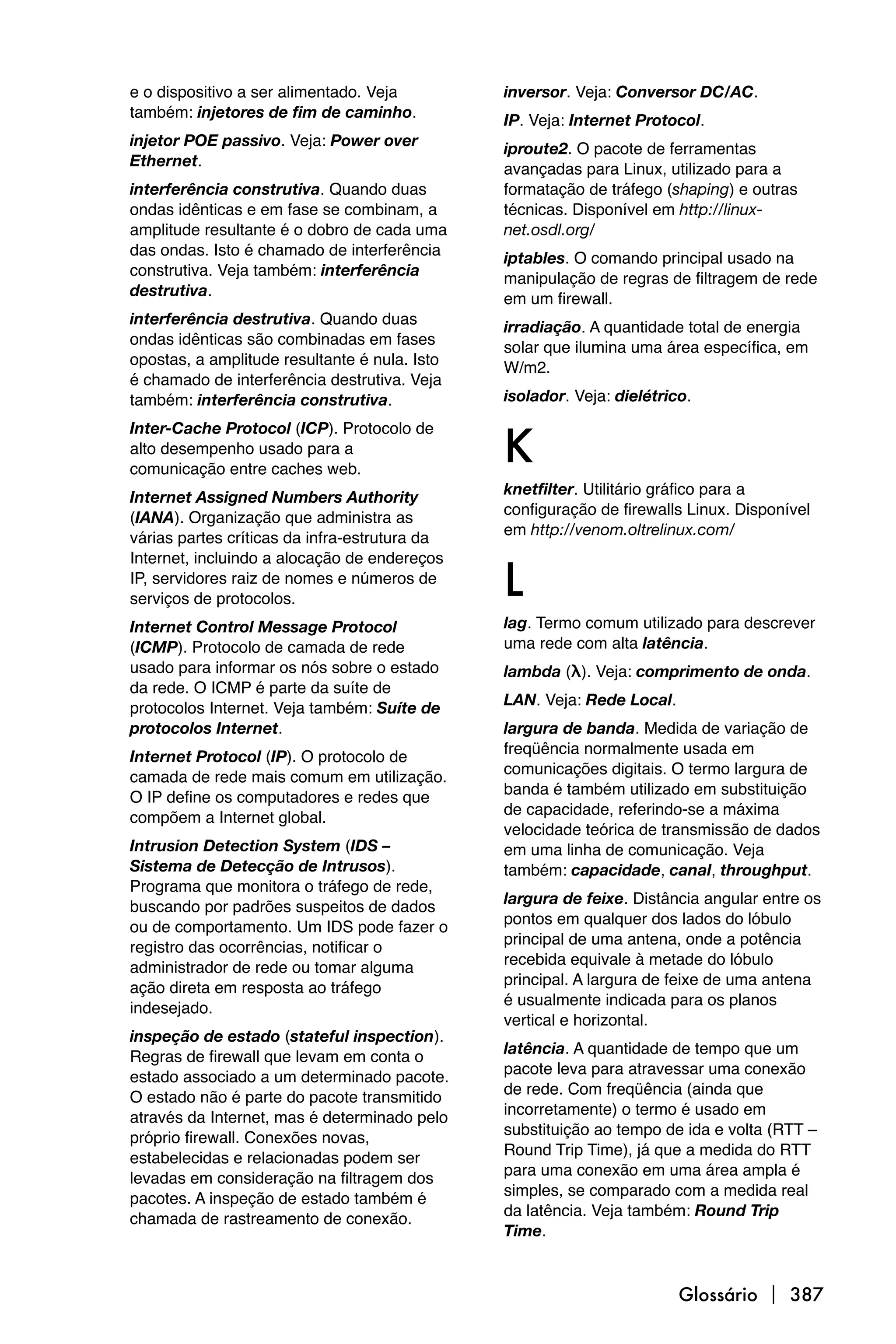 e o dispositivo a ser alimentado. Veja         inversor. Veja: Conversor DC/AC.
também: injetores de fim de caminho.           IP. Veja: Internet Protocol.
injetor POE passivo. Veja: Power over          iproute2. O pacote de ferramentas
Ethernet.                                      avançadas para Linux, utilizado para a
interferência construtiva. Quando duas         formatação de tráfego (shaping) e outras
ondas idênticas e em fase se combinam, a       técnicas. Disponível em http://linux-
amplitude resultante é o dobro de cada uma     net.osdl.org/
das ondas. Isto é chamado de interferência     iptables. O comando principal usado na
construtiva. Veja também: interferência        manipulação de regras de filtragem de rede
destrutiva.                                    em um firewall.
interferência destrutiva. Quando duas          irradiação. A quantidade total de energia
ondas idênticas são combinadas em fases        solar que ilumina uma área específica, em
opostas, a amplitude resultante é nula. Isto   W/m2.
é chamado de interferência destrutiva. Veja
também: interferência construtiva.             isolador. Veja: dielétrico.


                                               K
Inter-Cache Protocol (ICP). Protocolo de
alto desempenho usado para a
comunicação entre caches web.
                                               knetfilter. Utilitário gráfico para a
Internet Assigned Numbers Authority
                                               configuração de firewalls Linux. Disponível
(IANA). Organização que administra as
                                               em http://venom.oltrelinux.com/
várias partes críticas da infra-estrutura da


                                               L
Internet, incluindo a alocação de endereços
IP, servidores raiz de nomes e números de
serviços de protocolos.
Internet Control Message Protocol              lag. Termo comum utilizado para descrever
(ICMP). Protocolo de camada de rede            uma rede com alta latência.
usado para informar os nós sobre o estado      lambda (λ). Veja: comprimento de onda.
da rede. O ICMP é parte da suíte de
                                               LAN. Veja: Rede Local.
protocolos Internet. Veja também: Suíte de
protocolos Internet.                           largura de banda. Medida de variação de
                                               freqüência normalmente usada em
Internet Protocol (IP). O protocolo de
                                               comunicações digitais. O termo largura de
camada de rede mais comum em utilização.
                                               banda é também utilizado em substituição
O IP define os computadores e redes que
                                               de capacidade, referindo-se a máxima
compõem a Internet global.
                                               velocidade teórica de transmissão de dados
Intrusion Detection System (IDS –              em uma linha de comunicação. Veja
Sistema de Detecção de Intrusos).              também: capacidade, canal, throughput.
Programa que monitora o tráfego de rede,
                                               largura de feixe. Distância angular entre os
buscando por padrões suspeitos de dados
                                               pontos em qualquer dos lados do lóbulo
ou de comportamento. Um IDS pode fazer o
                                               principal de uma antena, onde a potência
registro das ocorrências, notificar o
                                               recebida equivale à metade do lóbulo
administrador de rede ou tomar alguma
                                               principal. A largura de feixe de uma antena
ação direta em resposta ao tráfego
                                               é usualmente indicada para os planos
indesejado.
                                               vertical e horizontal.
inspeção de estado (stateful inspection).
                                               latência. A quantidade de tempo que um
Regras de firewall que levam em conta o
                                               pacote leva para atravessar uma conexão
estado associado a um determinado pacote.
                                               de rede. Com freqüência (ainda que
O estado não é parte do pacote transmitido
                                               incorretamente) o termo é usado em
através da Internet, mas é determinado pelo
                                               substituição ao tempo de ida e volta (RTT –
próprio firewall. Conexões novas,
                                               Round Trip Time), já que a medida do RTT
estabelecidas e relacionadas podem ser
                                               para uma conexão em uma área ampla é
levadas em consideração na filtragem dos
                                               simples, se comparado com a medida real
pacotes. A inspeção de estado também é
                                               da latência. Veja também: Round Trip
chamada de rastreamento de conexão.
                                               Time.



                                                                        Glossário  387
 