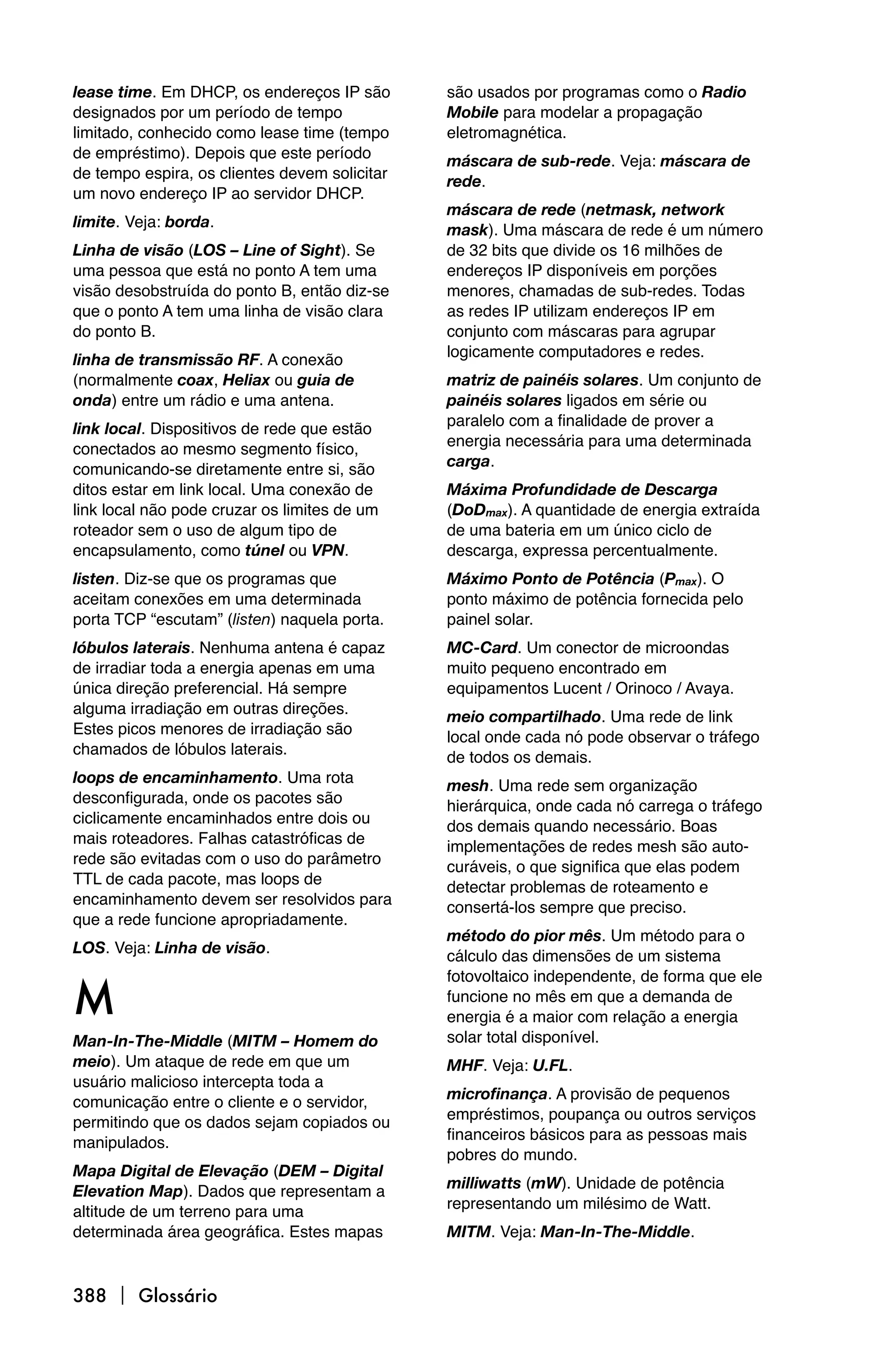 lease time. Em DHCP, os endereços IP são       são usados por programas como o Radio
designados por um período de tempo             Mobile para modelar a propagação
limitado, conhecido como lease time (tempo     eletromagnética.
de empréstimo). Depois que este período        máscara de sub-rede. Veja: máscara de
de tempo espira, os clientes devem solicitar   rede.
um novo endereço IP ao servidor DHCP.
                                               máscara de rede (netmask, network
limite. Veja: borda.                           mask). Uma máscara de rede é um número
Linha de visão (LOS – Line of Sight). Se       de 32 bits que divide os 16 milhões de
uma pessoa que está no ponto A tem uma         endereços IP disponíveis em porções
visão desobstruída do ponto B, então diz-se    menores, chamadas de sub-redes. Todas
que o ponto A tem uma linha de visão clara     as redes IP utilizam endereços IP em
do ponto B.                                    conjunto com máscaras para agrupar
                                               logicamente computadores e redes.
linha de transmissão RF. A conexão
(normalmente coax, Heliax ou guia de           matriz de painéis solares. Um conjunto de
onda) entre um rádio e uma antena.             painéis solares ligados em série ou
                                               paralelo com a finalidade de prover a
link local. Dispositivos de rede que estão
                                               energia necessária para uma determinada
conectados ao mesmo segmento físico,
                                               carga.
comunicando-se diretamente entre si, são
ditos estar em link local. Uma conexão de      Máxima Profundidade de Descarga
link local não pode cruzar os limites de um    (DoDmax). A quantidade de energia extraída
roteador sem o uso de algum tipo de            de uma bateria em um único ciclo de
encapsulamento, como túnel ou VPN.             descarga, expressa percentualmente.
listen. Diz-se que os programas que            Máximo Ponto de Potência (Pmax). O
aceitam conexões em uma determinada            ponto máximo de potência fornecida pelo
porta TCP “escutam” (listen) naquela porta.    painel solar.
lóbulos laterais. Nenhuma antena é capaz       MC-Card. Um conector de microondas
de irradiar toda a energia apenas em uma       muito pequeno encontrado em
única direção preferencial. Há sempre          equipamentos Lucent / Orinoco / Avaya.
alguma irradiação em outras direções.          meio compartilhado. Uma rede de link
Estes picos menores de irradiação são          local onde cada nó pode observar o tráfego
chamados de lóbulos laterais.                  de todos os demais.
loops de encaminhamento. Uma rota              mesh. Uma rede sem organização
desconfigurada, onde os pacotes são            hierárquica, onde cada nó carrega o tráfego
ciclicamente encaminhados entre dois ou        dos demais quando necessário. Boas
mais roteadores. Falhas catastróficas de       implementações de redes mesh são auto-
rede são evitadas com o uso do parâmetro       curáveis, o que significa que elas podem
TTL de cada pacote, mas loops de               detectar problemas de roteamento e
encaminhamento devem ser resolvidos para       consertá-los sempre que preciso.
que a rede funcione apropriadamente.
                                               método do pior mês. Um método para o
LOS. Veja: Linha de visão.                     cálculo das dimensões de um sistema


M
                                               fotovoltaico independente, de forma que ele
                                               funcione no mês em que a demanda de
                                               energia é a maior com relação a energia
Man-In-The-Middle (MITM – Homem do             solar total disponível.
meio). Um ataque de rede em que um             MHF. Veja: U.FL.
usuário malicioso intercepta toda a
                                               microfinança. A provisão de pequenos
comunicação entre o cliente e o servidor,
                                               empréstimos, poupança ou outros serviços
permitindo que os dados sejam copiados ou
                                               financeiros básicos para as pessoas mais
manipulados.
                                               pobres do mundo.
Mapa Digital de Elevação (DEM – Digital
                                               milliwatts (mW). Unidade de potência
Elevation Map). Dados que representam a
                                               representando um milésimo de Watt.
altitude de um terreno para uma
determinada área geográfica. Estes mapas       MITM. Veja: Man-In-The-Middle.



388  Glossário
 