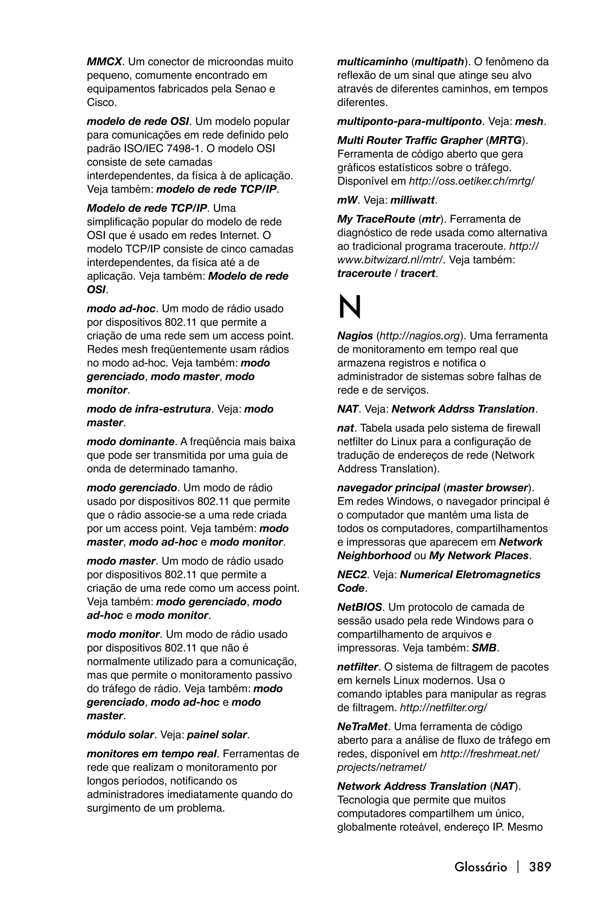 MMCX. Um conector de microondas muito         multicaminho (multipath). O fenômeno da
pequeno, comumente encontrado em              reflexão de um sinal que atinge seu alvo
equipamentos fabricados pela Senao e          através de diferentes caminhos, em tempos
Cisco.                                        diferentes.
modelo de rede OSI. Um modelo popular         multiponto-para-multiponto. Veja: mesh.
para comunicações em rede definido pelo       Multi Router Traffic Grapher (MRTG).
padrão ISO/IEC 7498-1. O modelo OSI           Ferramenta de código aberto que gera
consiste de sete camadas                      gráficos estatísticos sobre o tráfego.
interdependentes, da física à de aplicação.   Disponível em http://oss.oetiker.ch/mrtg/
Veja também: modelo de rede TCP/IP.
                                              mW. Veja: milliwatt.
Modelo de rede TCP/IP. Uma
simplificação popular do modelo de rede       My TraceRoute (mtr). Ferramenta de
OSI que é usado em redes Internet. O          diagnóstico de rede usada como alternativa
modelo TCP/IP consiste de cinco camadas       ao tradicional programa traceroute. http://
interdependentes, da física até a de          www.bitwizard.nl/mtr/. Veja também:
aplicação. Veja também: Modelo de rede        traceroute / tracert.
OSI.
modo ad-hoc. Um modo de rádio usado
por dispositivos 802.11 que permite a
                                              N
criação de uma rede sem um access point.      Nagios (http://nagios.org). Uma ferramenta
Redes mesh freqüentemente usam rádios         de monitoramento em tempo real que
no modo ad-hoc. Veja também: modo             armazena registros e notifica o
gerenciado, modo master, modo                 administrador de sistemas sobre falhas de
monitor.                                      rede e de serviços.
modo de infra-estrutura. Veja: modo           NAT. Veja: Network Addrss Translation.
master.                                       nat. Tabela usada pelo sistema de firewall
modo dominante. A freqüência mais baixa       netfilter do Linux para a configuração de
que pode ser transmitida por uma guia de      tradução de endereços de rede (Network
onda de determinado tamanho.                  Address Translation).
modo gerenciado. Um modo de rádio             navegador principal (master browser).
usado por dispositivos 802.11 que permite     Em redes Windows, o navegador principal é
que o rádio associe-se a uma rede criada      o computador que mantém uma lista de
por um access point. Veja também: modo        todos os computadores, compartilhamentos
master, modo ad-hoc e modo monitor.           e impressoras que aparecem em Network
                                              Neighborhood ou My Network Places.
modo master. Um modo de rádio usado
por dispositivos 802.11 que permite a         NEC2. Veja: Numerical Eletromagnetics
criação de uma rede como um access point.     Code.
Veja também: modo gerenciado, modo            NetBIOS. Um protocolo de camada de
ad-hoc e modo monitor.                        sessão usado pela rede Windows para o
modo monitor. Um modo de rádio usado          compartilhamento de arquivos e
por dispositivos 802.11 que não é             impressoras. Veja também: SMB.
normalmente utilizado para a comunicação,     netfilter. O sistema de filtragem de pacotes
mas que permite o monitoramento passivo       em kernels Linux modernos. Usa o
do tráfego de rádio. Veja também: modo        comando iptables para manipular as regras
gerenciado, modo ad-hoc e modo                de filtragem. http://netfilter.org/
master.
                                              NeTraMet. Uma ferramenta de código
módulo solar. Veja: painel solar.             aberto para a análise de fluxo de tráfego em
monitores em tempo real. Ferramentas de       redes, disponível em http://freshmeat.net/
rede que realizam o monitoramento por         projects/netramet/
longos períodos, notificando os               Network Address Translation (NAT).
administradores imediatamente quando do       Tecnologia que permite que muitos
surgimento de um problema.                    computadores compartilhem um único,
                                              globalmente roteável, endereço IP. Mesmo


                                                                      Glossário  389
 