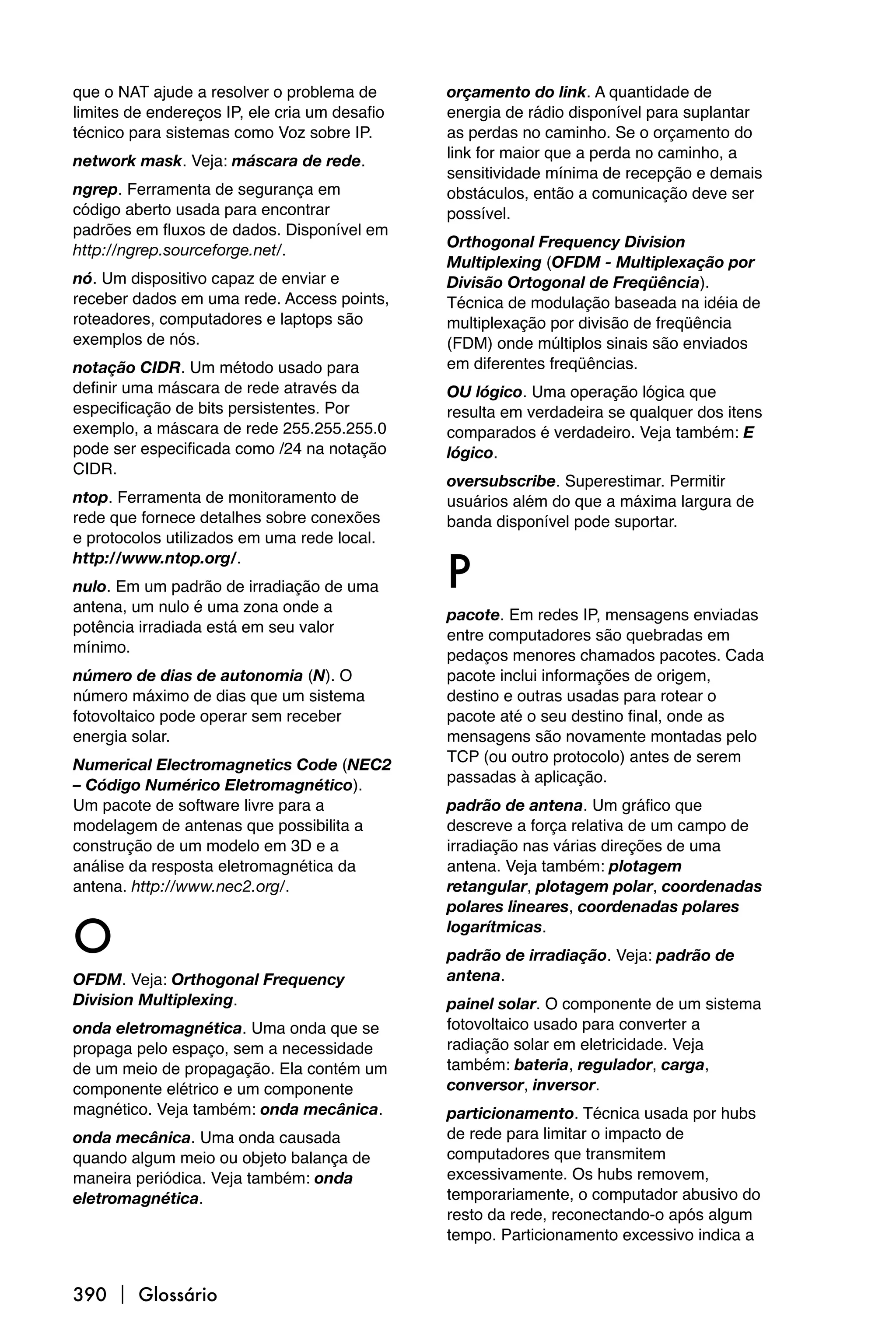 que o NAT ajude a resolver o problema de       orçamento do link. A quantidade de
limites de endereços IP, ele cria um desafio   energia de rádio disponível para suplantar
técnico para sistemas como Voz sobre IP.       as perdas no caminho. Se o orçamento do
                                               link for maior que a perda no caminho, a
network mask. Veja: máscara de rede.
                                               sensitividade mínima de recepção e demais
ngrep. Ferramenta de segurança em              obstáculos, então a comunicação deve ser
código aberto usada para encontrar             possível.
padrões em fluxos de dados. Disponível em
                                               Orthogonal Frequency Division
http://ngrep.sourceforge.net/.
                                               Multiplexing (OFDM - Multiplexação por
nó. Um dispositivo capaz de enviar e           Divisão Ortogonal de Freqüência).
receber dados em uma rede. Access points,      Técnica de modulação baseada na idéia de
roteadores, computadores e laptops são         multiplexação por divisão de freqüência
exemplos de nós.                               (FDM) onde múltiplos sinais são enviados
notação CIDR. Um método usado para             em diferentes freqüências.
definir uma máscara de rede através da         OU lógico. Uma operação lógica que
especificação de bits persistentes. Por        resulta em verdadeira se qualquer dos itens
exemplo, a máscara de rede 255.255.255.0       comparados é verdadeiro. Veja também: E
pode ser especificada como /24 na notação      lógico.
CIDR.
                                               oversubscribe. Superestimar. Permitir
ntop. Ferramenta de monitoramento de           usuários além do que a máxima largura de
rede que fornece detalhes sobre conexões       banda disponível pode suportar.
e protocolos utilizados em uma rede local.

                                               P
http://www.ntop.org/.
nulo. Em um padrão de irradiação de uma
antena, um nulo é uma zona onde a              pacote. Em redes IP, mensagens enviadas
potência irradiada está em seu valor           entre computadores são quebradas em
mínimo.                                        pedaços menores chamados pacotes. Cada
número de dias de autonomia (N). O             pacote inclui informações de origem,
número máximo de dias que um sistema           destino e outras usadas para rotear o
fotovoltaico pode operar sem receber           pacote até o seu destino final, onde as
energia solar.                                 mensagens são novamente montadas pelo
                                               TCP (ou outro protocolo) antes de serem
Numerical Electromagnetics Code (NEC2
                                               passadas à aplicação.
– Código Numérico Eletromagnético).
Um pacote de software livre para a             padrão de antena. Um gráfico que
modelagem de antenas que possibilita a         descreve a força relativa de um campo de
construção de um modelo em 3D e a              irradiação nas várias direções de uma
análise da resposta eletromagnética da         antena. Veja também: plotagem
antena. http://www.nec2.org/.                  retangular, plotagem polar, coordenadas
                                               polares lineares, coordenadas polares

O                                              logarítmicas.
                                               padrão de irradiação. Veja: padrão de
OFDM. Veja: Orthogonal Frequency               antena.
Division Multiplexing.                         painel solar. O componente de um sistema
onda eletromagnética. Uma onda que se          fotovoltaico usado para converter a
propaga pelo espaço, sem a necessidade         radiação solar em eletricidade. Veja
de um meio de propagação. Ela contém um        também: bateria, regulador, carga,
componente elétrico e um componente            conversor, inversor.
magnético. Veja também: onda mecânica.         particionamento. Técnica usada por hubs
onda mecânica. Uma onda causada                de rede para limitar o impacto de
quando algum meio ou objeto balança de         computadores que transmitem
maneira periódica. Veja também: onda           excessivamente. Os hubs removem,
eletromagnética.                               temporariamente, o computador abusivo do
                                               resto da rede, reconectando-o após algum
                                               tempo. Particionamento excessivo indica a


390  Glossário
 
