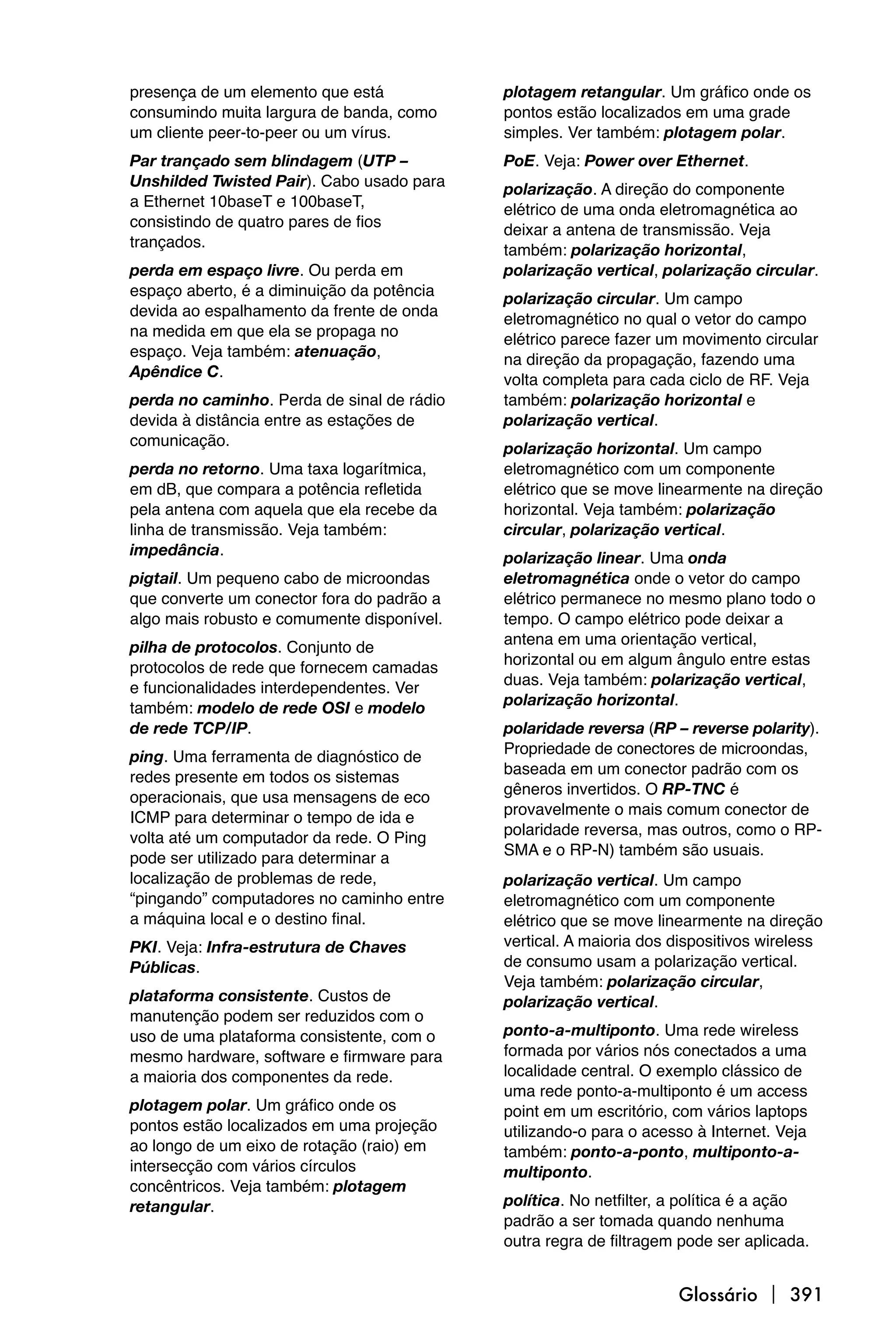 presença de um elemento que está            plotagem retangular. Um gráfico onde os
consumindo muita largura de banda, como     pontos estão localizados em uma grade
um cliente peer-to-peer ou um vírus.        simples. Ver também: plotagem polar.
Par trançado sem blindagem (UTP –           PoE. Veja: Power over Ethernet.
Unshilded Twisted Pair). Cabo usado para    polarização. A direção do componente
a Ethernet 10baseT e 100baseT,              elétrico de uma onda eletromagnética ao
consistindo de quatro pares de fios         deixar a antena de transmissão. Veja
trançados.                                  também: polarização horizontal,
perda em espaço livre. Ou perda em          polarização vertical, polarização circular.
espaço aberto, é a diminuição da potência   polarização circular. Um campo
devida ao espalhamento da frente de onda    eletromagnético no qual o vetor do campo
na medida em que ela se propaga no          elétrico parece fazer um movimento circular
espaço. Veja também: atenuação,             na direção da propagação, fazendo uma
Apêndice C.                                 volta completa para cada ciclo de RF. Veja
perda no caminho. Perda de sinal de rádio   também: polarização horizontal e
devida à distância entre as estações de     polarização vertical.
comunicação.                                polarização horizontal. Um campo
perda no retorno. Uma taxa logarítmica,     eletromagnético com um componente
em dB, que compara a potência refletida     elétrico que se move linearmente na direção
pela antena com aquela que ela recebe da    horizontal. Veja também: polarização
linha de transmissão. Veja também:          circular, polarização vertical.
impedância.                                 polarização linear. Uma onda
pigtail. Um pequeno cabo de microondas      eletromagnética onde o vetor do campo
que converte um conector fora do padrão a   elétrico permanece no mesmo plano todo o
algo mais robusto e comumente disponível.   tempo. O campo elétrico pode deixar a
                                            antena em uma orientação vertical,
pilha de protocolos. Conjunto de
                                            horizontal ou em algum ângulo entre estas
protocolos de rede que fornecem camadas
                                            duas. Veja também: polarização vertical,
e funcionalidades interdependentes. Ver
                                            polarização horizontal.
também: modelo de rede OSI e modelo
de rede TCP/IP.                             polaridade reversa (RP – reverse polarity).
                                            Propriedade de conectores de microondas,
ping. Uma ferramenta de diagnóstico de
                                            baseada em um conector padrão com os
redes presente em todos os sistemas
                                            gêneros invertidos. O RP-TNC é
operacionais, que usa mensagens de eco
                                            provavelmente o mais comum conector de
ICMP para determinar o tempo de ida e
                                            polaridade reversa, mas outros, como o RP-
volta até um computador da rede. O Ping
                                            SMA e o RP-N) também são usuais.
pode ser utilizado para determinar a
localização de problemas de rede,           polarização vertical. Um campo
“pingando” computadores no caminho entre    eletromagnético com um componente
a máquina local e o destino final.          elétrico que se move linearmente na direção
PKI. Veja: Infra-estrutura de Chaves        vertical. A maioria dos dispositivos wireless
Públicas.                                   de consumo usam a polarização vertical.
                                            Veja também: polarização circular,
plataforma consistente. Custos de           polarização vertical.
manutenção podem ser reduzidos com o
uso de uma plataforma consistente, com o    ponto-a-multiponto. Uma rede wireless
mesmo hardware, software e firmware para    formada por vários nós conectados a uma
a maioria dos componentes da rede.          localidade central. O exemplo clássico de
                                            uma rede ponto-a-multiponto é um access
plotagem polar. Um gráfico onde os          point em um escritório, com vários laptops
pontos estão localizados em uma projeção    utilizando-o para o acesso à Internet. Veja
ao longo de um eixo de rotação (raio) em    também: ponto-a-ponto, multiponto-a-
intersecção com vários círculos             multiponto.
concêntricos. Veja também: plotagem
retangular.                                 política. No netfilter, a política é a ação
                                            padrão a ser tomada quando nenhuma
                                            outra regra de filtragem pode ser aplicada.


                                                                    Glossário  391
 