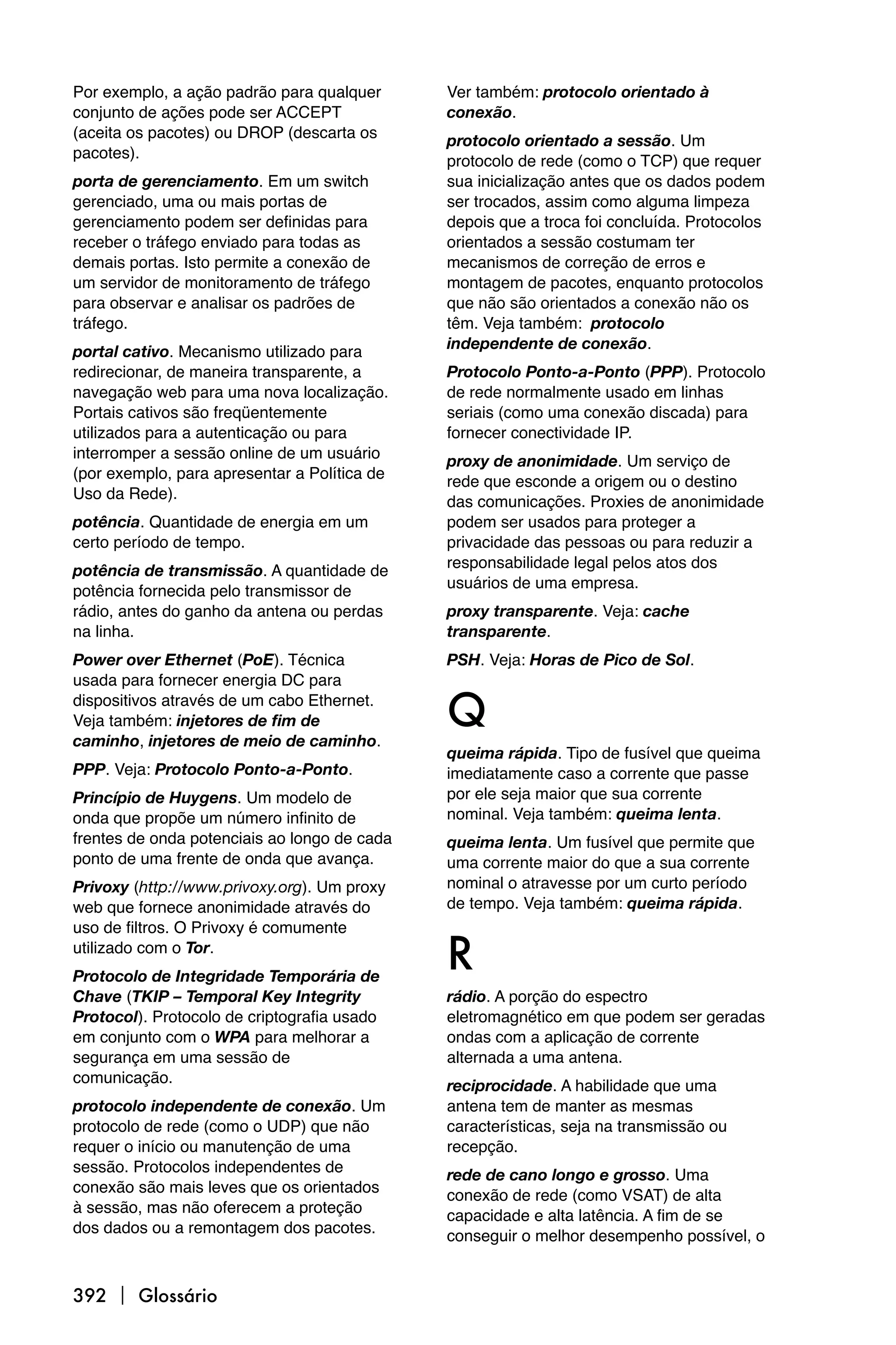 Por exemplo, a ação padrão para qualquer      Ver também: protocolo orientado à
conjunto de ações pode ser ACCEPT             conexão.
(aceita os pacotes) ou DROP (descarta os      protocolo orientado a sessão. Um
pacotes).                                     protocolo de rede (como o TCP) que requer
porta de gerenciamento. Em um switch          sua inicialização antes que os dados podem
gerenciado, uma ou mais portas de             ser trocados, assim como alguma limpeza
gerenciamento podem ser definidas para        depois que a troca foi concluída. Protocolos
receber o tráfego enviado para todas as       orientados a sessão costumam ter
demais portas. Isto permite a conexão de      mecanismos de correção de erros e
um servidor de monitoramento de tráfego       montagem de pacotes, enquanto protocolos
para observar e analisar os padrões de        que não são orientados a conexão não os
tráfego.                                      têm. Veja também: protocolo
                                              independente de conexão.
portal cativo. Mecanismo utilizado para
redirecionar, de maneira transparente, a      Protocolo Ponto-a-Ponto (PPP). Protocolo
navegação web para uma nova localização.      de rede normalmente usado em linhas
Portais cativos são freqüentemente            seriais (como uma conexão discada) para
utilizados para a autenticação ou para        fornecer conectividade IP.
interromper a sessão online de um usuário     proxy de anonimidade. Um serviço de
(por exemplo, para apresentar a Política de   rede que esconde a origem ou o destino
Uso da Rede).                                 das comunicações. Proxies de anonimidade
potência. Quantidade de energia em um         podem ser usados para proteger a
certo período de tempo.                       privacidade das pessoas ou para reduzir a
                                              responsabilidade legal pelos atos dos
potência de transmissão. A quantidade de
                                              usuários de uma empresa.
potência fornecida pelo transmissor de
rádio, antes do ganho da antena ou perdas     proxy transparente. Veja: cache
na linha.                                     transparente.
Power over Ethernet (PoE). Técnica            PSH. Veja: Horas de Pico de Sol.
usada para fornecer energia DC para
dispositivos através de um cabo Ethernet.
Veja também: injetores de fim de
caminho, injetores de meio de caminho.
                                              Q
                                              queima rápida. Tipo de fusível que queima
PPP. Veja: Protocolo Ponto-a-Ponto.           imediatamente caso a corrente que passe
Princípio de Huygens. Um modelo de            por ele seja maior que sua corrente
onda que propõe um número infinito de         nominal. Veja também: queima lenta.
frentes de onda potenciais ao longo de cada   queima lenta. Um fusível que permite que
ponto de uma frente de onda que avança.       uma corrente maior do que a sua corrente
Privoxy (http://www.privoxy.org). Um proxy    nominal o atravesse por um curto período
web que fornece anonimidade através do        de tempo. Veja também: queima rápida.
uso de filtros. O Privoxy é comumente
utilizado com o Tor.
Protocolo de Integridade Temporária de
                                              R
Chave (TKIP – Temporal Key Integrity          rádio. A porção do espectro
Protocol). Protocolo de criptografia usado    eletromagnético em que podem ser geradas
em conjunto com o WPA para melhorar a         ondas com a aplicação de corrente
segurança em uma sessão de                    alternada a uma antena.
comunicação.                                  reciprocidade. A habilidade que uma
protocolo independente de conexão. Um         antena tem de manter as mesmas
protocolo de rede (como o UDP) que não        características, seja na transmissão ou
requer o início ou manutenção de uma          recepção.
sessão. Protocolos independentes de           rede de cano longo e grosso. Uma
conexão são mais leves que os orientados      conexão de rede (como VSAT) de alta
à sessão, mas não oferecem a proteção         capacidade e alta latência. A fim de se
dos dados ou a remontagem dos pacotes.        conseguir o melhor desempenho possível, o


392  Glossário
 