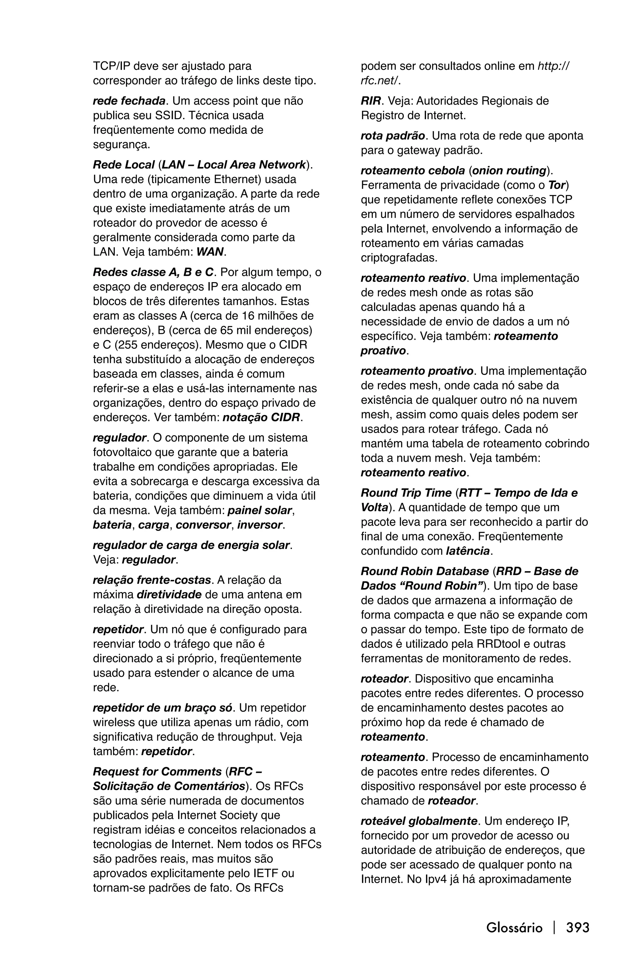 TCP/IP deve ser ajustado para                  podem ser consultados online em http://
corresponder ao tráfego de links deste tipo.   rfc.net/.
rede fechada. Um access point que não          RIR. Veja: Autoridades Regionais de
publica seu SSID. Técnica usada                Registro de Internet.
freqüentemente como medida de                  rota padrão. Uma rota de rede que aponta
segurança.                                     para o gateway padrão.
Rede Local (LAN – Local Area Network).         roteamento cebola (onion routing).
Uma rede (tipicamente Ethernet) usada          Ferramenta de privacidade (como o Tor)
dentro de uma organização. A parte da rede     que repetidamente reflete conexões TCP
que existe imediatamente atrás de um           em um número de servidores espalhados
roteador do provedor de acesso é               pela Internet, envolvendo a informação de
geralmente considerada como parte da           roteamento em várias camadas
LAN. Veja também: WAN.                         criptografadas.
Redes classe A, B e C. Por algum tempo, o      roteamento reativo. Uma implementação
espaço de endereços IP era alocado em          de redes mesh onde as rotas são
blocos de três diferentes tamanhos. Estas      calculadas apenas quando há a
eram as classes A (cerca de 16 milhões de      necessidade de envio de dados a um nó
endereços), B (cerca de 65 mil endereços)      específico. Veja também: roteamento
e C (255 endereços). Mesmo que o CIDR          proativo.
tenha substituído a alocação de endereços
baseada em classes, ainda é comum              roteamento proativo. Uma implementação
referir-se a elas e usá-las internamente nas   de redes mesh, onde cada nó sabe da
organizações, dentro do espaço privado de      existência de qualquer outro nó na nuvem
endereços. Ver também: notação CIDR.           mesh, assim como quais deles podem ser
                                               usados para rotear tráfego. Cada nó
regulador. O componente de um sistema          mantém uma tabela de roteamento cobrindo
fotovoltaico que garante que a bateria         toda a nuvem mesh. Veja também:
trabalhe em condições apropriadas. Ele         roteamento reativo.
evita a sobrecarga e descarga excessiva da
bateria, condições que diminuem a vida útil    Round Trip Time (RTT – Tempo de Ida e
da mesma. Veja também: painel solar,           Volta). A quantidade de tempo que um
bateria, carga, conversor, inversor.           pacote leva para ser reconhecido a partir do
                                               final de uma conexão. Freqüentemente
regulador de carga de energia solar.           confundido com latência.
Veja: regulador.
                                               Round Robin Database (RRD – Base de
relação frente-costas. A relação da            Dados “Round Robin”). Um tipo de base
máxima diretividade de uma antena em           de dados que armazena a informação de
relação à diretividade na direção oposta.      forma compacta e que não se expande com
repetidor. Um nó que é configurado para        o passar do tempo. Este tipo de formato de
reenviar todo o tráfego que não é              dados é utilizado pela RRDtool e outras
direcionado a si próprio, freqüentemente       ferramentas de monitoramento de redes.
usado para estender o alcance de uma           roteador. Dispositivo que encaminha
rede.                                          pacotes entre redes diferentes. O processo
repetidor de um braço só. Um repetidor         de encaminhamento destes pacotes ao
wireless que utiliza apenas um rádio, com      próximo hop da rede é chamado de
significativa redução de throughput. Veja      roteamento.
também: repetidor.                             roteamento. Processo de encaminhamento
Request for Comments (RFC –                    de pacotes entre redes diferentes. O
Solicitação de Comentários). Os RFCs           dispositivo responsável por este processo é
são uma série numerada de documentos           chamado de roteador.
publicados pela Internet Society que           roteável globalmente. Um endereço IP,
registram idéias e conceitos relacionados a    fornecido por um provedor de acesso ou
tecnologias de Internet. Nem todos os RFCs     autoridade de atribuição de endereços, que
são padrões reais, mas muitos são              pode ser acessado de qualquer ponto na
aprovados explicitamente pelo IETF ou          Internet. No Ipv4 já há aproximadamente
tornam-se padrões de fato. Os RFCs


                                                                       Glossário  393
 