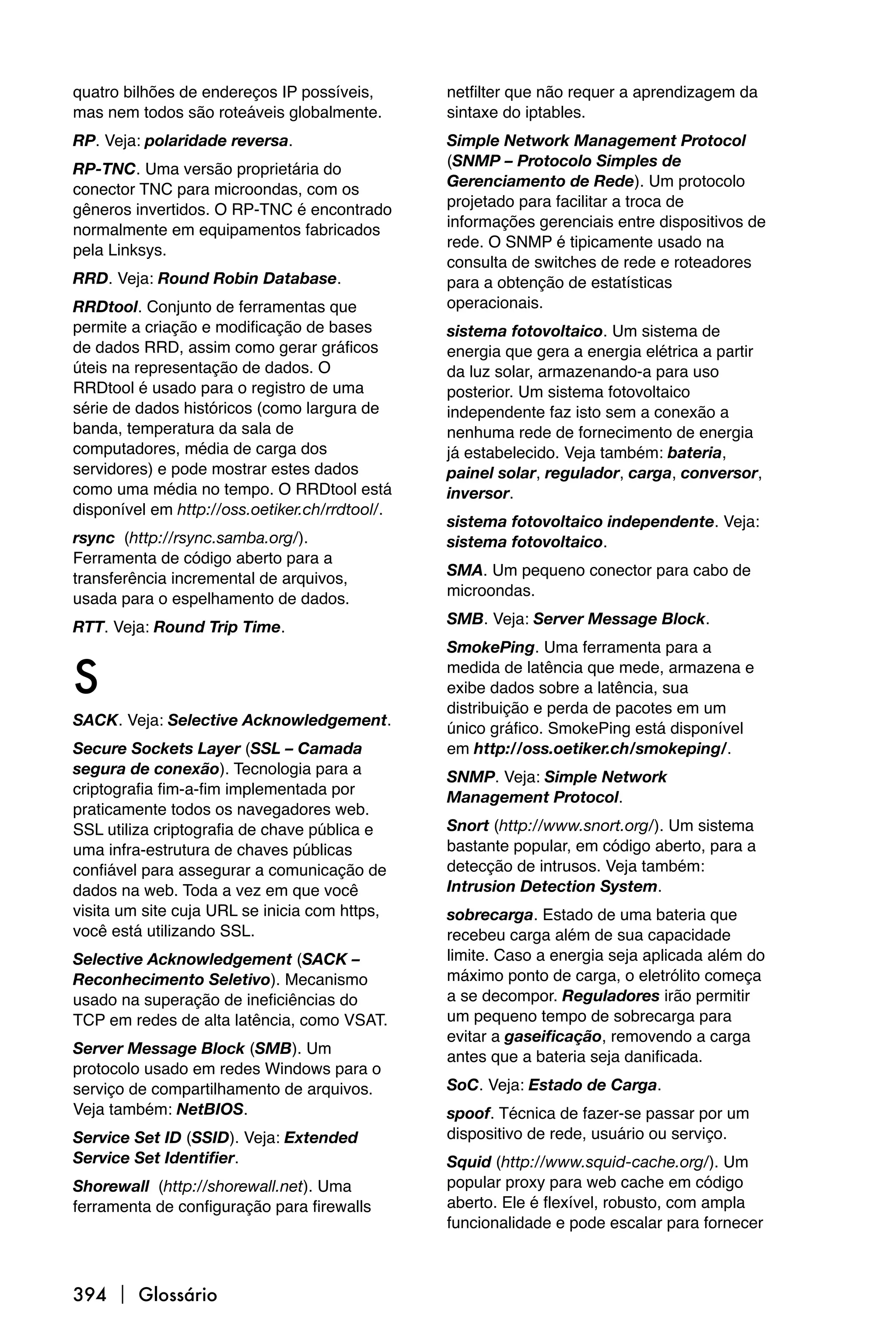 quatro bilhões de endereços IP possíveis,       netfilter que não requer a aprendizagem da
mas nem todos são roteáveis globalmente.        sintaxe do iptables.
RP. Veja: polaridade reversa.                   Simple Network Management Protocol
                                                (SNMP – Protocolo Simples de
RP-TNC. Uma versão proprietária do
                                                Gerenciamento de Rede). Um protocolo
conector TNC para microondas, com os
                                                projetado para facilitar a troca de
gêneros invertidos. O RP-TNC é encontrado
                                                informações gerenciais entre dispositivos de
normalmente em equipamentos fabricados
                                                rede. O SNMP é tipicamente usado na
pela Linksys.
                                                consulta de switches de rede e roteadores
RRD. Veja: Round Robin Database.                para a obtenção de estatísticas
RRDtool. Conjunto de ferramentas que            operacionais.
permite a criação e modificação de bases        sistema fotovoltaico. Um sistema de
de dados RRD, assim como gerar gráficos         energia que gera a energia elétrica a partir
úteis na representação de dados. O              da luz solar, armazenando-a para uso
RRDtool é usado para o registro de uma          posterior. Um sistema fotovoltaico
série de dados históricos (como largura de      independente faz isto sem a conexão a
banda, temperatura da sala de                   nenhuma rede de fornecimento de energia
computadores, média de carga dos                já estabelecido. Veja também: bateria,
servidores) e pode mostrar estes dados          painel solar, regulador, carga, conversor,
como uma média no tempo. O RRDtool está         inversor.
disponível em http://oss.oetiker.ch/rrdtool/.
                                                sistema fotovoltaico independente. Veja:
rsync (http://rsync.samba.org/).                sistema fotovoltaico.
Ferramenta de código aberto para a
                                                SMA. Um pequeno conector para cabo de
transferência incremental de arquivos,
                                                microondas.
usada para o espelhamento de dados.
                                                SMB. Veja: Server Message Block.
RTT. Veja: Round Trip Time.
                                                SmokePing. Uma ferramenta para a

S                                               medida de latência que mede, armazena e
                                                exibe dados sobre a latência, sua
                                                distribuição e perda de pacotes em um
SACK. Veja: Selective Acknowledgement.          único gráfico. SmokePing está disponível
Secure Sockets Layer (SSL – Camada              em http://oss.oetiker.ch/smokeping/.
segura de conexão). Tecnologia para a           SNMP. Veja: Simple Network
criptografia fim-a-fim implementada por         Management Protocol.
praticamente todos os navegadores web.
SSL utiliza criptografia de chave pública e     Snort (http://www.snort.org/). Um sistema
uma infra-estrutura de chaves públicas          bastante popular, em código aberto, para a
confiável para assegurar a comunicação de       detecção de intrusos. Veja também:
dados na web. Toda a vez em que você            Intrusion Detection System.
visita um site cuja URL se inicia com https,    sobrecarga. Estado de uma bateria que
você está utilizando SSL.                       recebeu carga além de sua capacidade
Selective Acknowledgement (SACK –               limite. Caso a energia seja aplicada além do
Reconhecimento Seletivo). Mecanismo             máximo ponto de carga, o eletrólito começa
usado na superação de ineficiências do          a se decompor. Reguladores irão permitir
TCP em redes de alta latência, como VSAT.       um pequeno tempo de sobrecarga para
                                                evitar a gaseificação, removendo a carga
Server Message Block (SMB). Um                  antes que a bateria seja danificada.
protocolo usado em redes Windows para o
serviço de compartilhamento de arquivos.        SoC. Veja: Estado de Carga.
Veja também: NetBIOS.                           spoof. Técnica de fazer-se passar por um
Service Set ID (SSID). Veja: Extended           dispositivo de rede, usuário ou serviço.
Service Set Identifier.                         Squid (http://www.squid-cache.org/). Um
Shorewall (http://shorewall.net). Uma           popular proxy para web cache em código
ferramenta de configuração para firewalls       aberto. Ele é flexível, robusto, com ampla
                                                funcionalidade e pode escalar para fornecer



394  Glossário
 