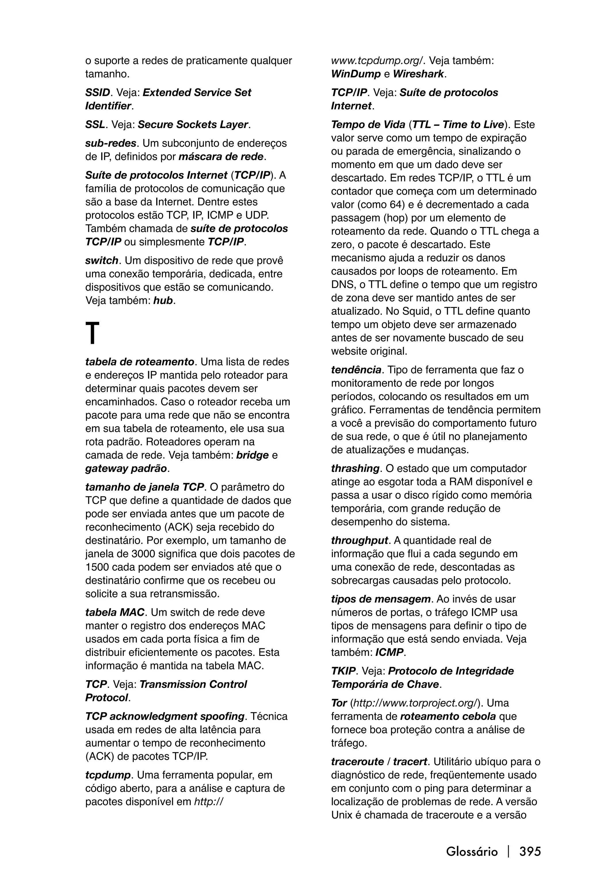 o suporte a redes de praticamente qualquer     www.tcpdump.org/. Veja também:
tamanho.                                       WinDump e Wireshark.
SSID. Veja: Extended Service Set               TCP/IP. Veja: Suíte de protocolos
Identifier.                                    Internet.
SSL. Veja: Secure Sockets Layer.               Tempo de Vida (TTL – Time to Live). Este
                                               valor serve como um tempo de expiração
sub-redes. Um subconjunto de endereços
                                               ou parada de emergência, sinalizando o
de IP, definidos por máscara de rede.
                                               momento em que um dado deve ser
Suíte de protocolos Internet (TCP/IP). A       descartado. Em redes TCP/IP, o TTL é um
família de protocolos de comunicação que       contador que começa com um determinado
são a base da Internet. Dentre estes           valor (como 64) e é decrementado a cada
protocolos estão TCP, IP, ICMP e UDP.          passagem (hop) por um elemento de
Também chamada de suíte de protocolos          roteamento da rede. Quando o TTL chega a
TCP/IP ou simplesmente TCP/IP.                 zero, o pacote é descartado. Este
switch. Um dispositivo de rede que provê       mecanismo ajuda a reduzir os danos
uma conexão temporária, dedicada, entre        causados por loops de roteamento. Em
dispositivos que estão se comunicando.         DNS, o TTL define o tempo que um registro
Veja também: hub.                              de zona deve ser mantido antes de ser
                                               atualizado. No Squid, o TTL define quanto

T
                                               tempo um objeto deve ser armazenado
                                               antes de ser novamente buscado de seu
                                               website original.
tabela de roteamento. Uma lista de redes
                                               tendência. Tipo de ferramenta que faz o
e endereços IP mantida pelo roteador para
                                               monitoramento de rede por longos
determinar quais pacotes devem ser
                                               períodos, colocando os resultados em um
encaminhados. Caso o roteador receba um
                                               gráfico. Ferramentas de tendência permitem
pacote para uma rede que não se encontra
                                               a você a previsão do comportamento futuro
em sua tabela de roteamento, ele usa sua
                                               de sua rede, o que é útil no planejamento
rota padrão. Roteadores operam na
                                               de atualizações e mudanças.
camada de rede. Veja também: bridge e
gateway padrão.                                thrashing. O estado que um computador
                                               atinge ao esgotar toda a RAM disponível e
tamanho de janela TCP. O parâmetro do
                                               passa a usar o disco rígido como memória
TCP que define a quantidade de dados que
                                               temporária, com grande redução de
pode ser enviada antes que um pacote de
                                               desempenho do sistema.
reconhecimento (ACK) seja recebido do
destinatário. Por exemplo, um tamanho de       throughput. A quantidade real de
janela de 3000 significa que dois pacotes de   informação que flui a cada segundo em
1500 cada podem ser enviados até que o         uma conexão de rede, descontadas as
destinatário confirme que os recebeu ou        sobrecargas causadas pelo protocolo.
solicite a sua retransmissão.                  tipos de mensagem. Ao invés de usar
tabela MAC. Um switch de rede deve             números de portas, o tráfego ICMP usa
manter o registro dos endereços MAC            tipos de mensagens para definir o tipo de
usados em cada porta física a fim de           informação que está sendo enviada. Veja
distribuir eficientemente os pacotes. Esta     também: ICMP.
informação é mantida na tabela MAC.            TKIP. Veja: Protocolo de Integridade
TCP. Veja: Transmission Control                Temporária de Chave.
Protocol.                                      Tor (http://www.torproject.org/). Uma
TCP acknowledgment spoofing. Técnica           ferramenta de roteamento cebola que
usada em redes de alta latência para           fornece boa proteção contra a análise de
aumentar o tempo de reconhecimento             tráfego.
(ACK) de pacotes TCP/IP.                       traceroute / tracert. Utilitário ubíquo para o
tcpdump. Uma ferramenta popular, em            diagnóstico de rede, freqüentemente usado
código aberto, para a análise e captura de     em conjunto com o ping para determinar a
pacotes disponível em http://                  localização de problemas de rede. A versão
                                               Unix é chamada de traceroute e a versão


                                                                        Glossário  395
 