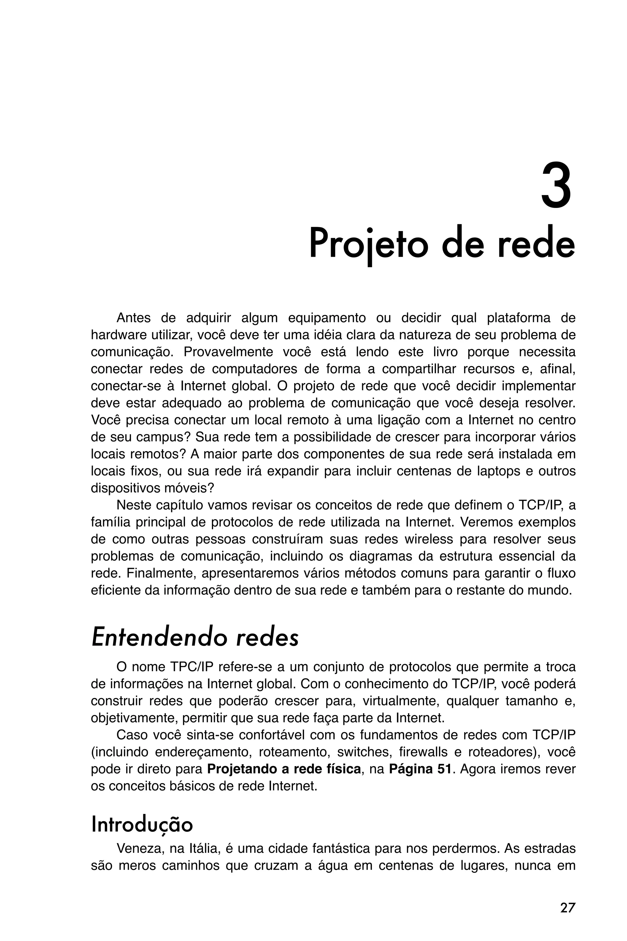 3
                                   Projeto de rede
     Antes de adquirir algum equipamento ou decidir qual plataforma de
hardware utilizar, você deve ter uma idéia clara da natureza de seu problema de
comunicação. Provavelmente você está lendo este livro porque necessita
conectar redes de computadores de forma a compartilhar recursos e, afinal,
conectar-se à Internet global. O projeto de rede que você decidir implementar
deve estar adequado ao problema de comunicação que você deseja resolver.
Você precisa conectar um local remoto à uma ligação com a Internet no centro
de seu campus? Sua rede tem a possibilidade de crescer para incorporar vários
locais remotos? A maior parte dos componentes de sua rede será instalada em
locais fixos, ou sua rede irá expandir para incluir centenas de laptops e outros
dispositivos móveis?
     Neste capítulo vamos revisar os conceitos de rede que definem o TCP/IP, a
família principal de protocolos de rede utilizada na Internet. Veremos exemplos
de como outras pessoas construíram suas redes wireless para resolver seus
problemas de comunicação, incluindo os diagramas da estrutura essencial da
rede. Finalmente, apresentaremos vários métodos comuns para garantir o fluxo
eficiente da informação dentro de sua rede e também para o restante do mundo.


Entendendo redes
     O nome TPC/IP refere-se a um conjunto de protocolos que permite a troca
de informações na Internet global. Com o conhecimento do TCP/IP, você poderá
construir redes que poderão crescer para, virtualmente, qualquer tamanho e,
objetivamente, permitir que sua rede faça parte da Internet.
     Caso você sinta-se confortável com os fundamentos de redes com TCP/IP
(incluindo endereçamento, roteamento, switches, firewalls e roteadores), você
pode ir direto para Projetando a rede física, na Página 51. Agora iremos rever
os conceitos básicos de rede Internet.


Introdução
    Veneza, na Itália, é uma cidade fantástica para nos perdermos. As estradas
são meros caminhos que cruzam a água em centenas de lugares, nunca em


                                                                             27
 