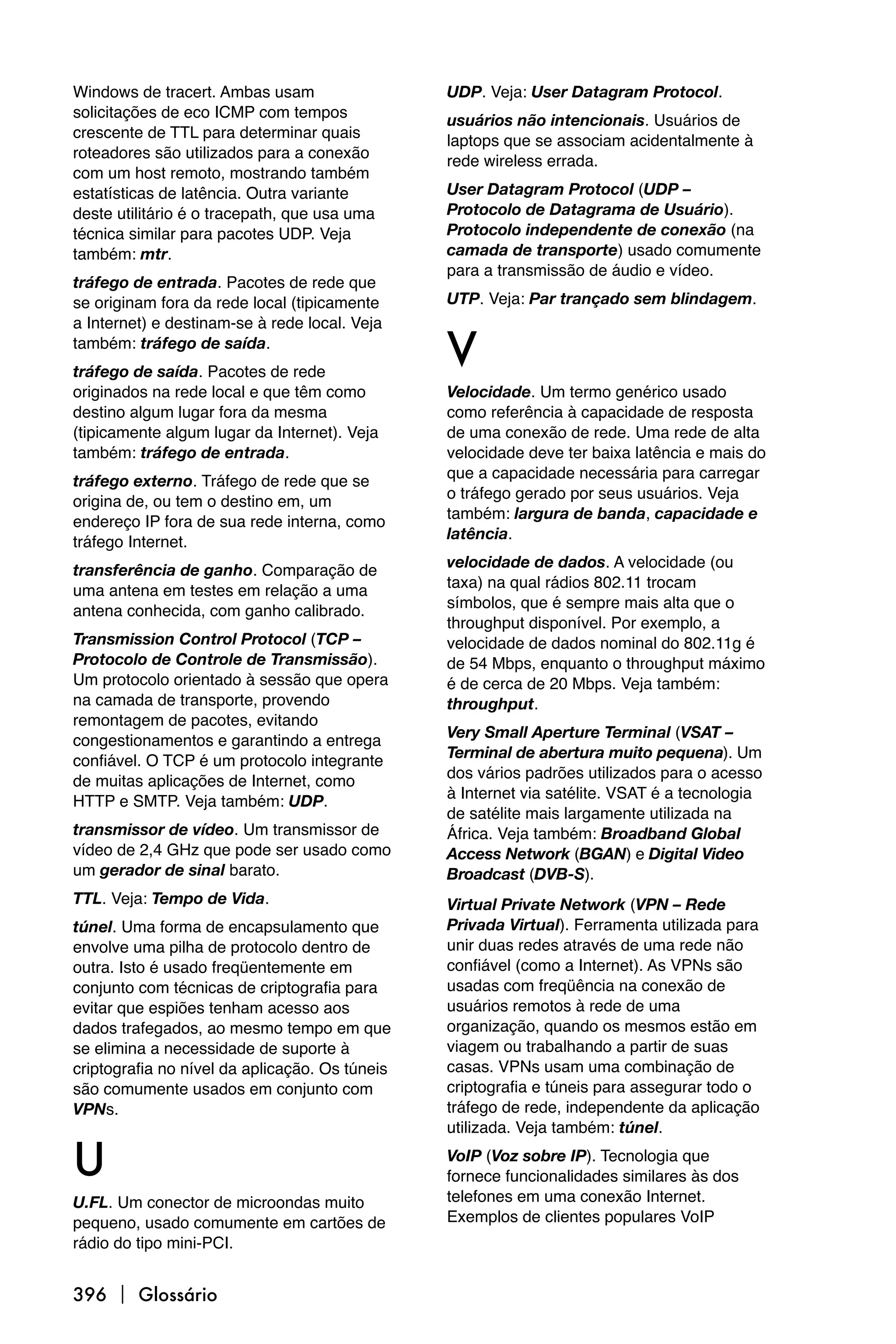 Windows de tracert. Ambas usam                  UDP. Veja: User Datagram Protocol.
solicitações de eco ICMP com tempos             usuários não intencionais. Usuários de
crescente de TTL para determinar quais          laptops que se associam acidentalmente à
roteadores são utilizados para a conexão        rede wireless errada.
com um host remoto, mostrando também
estatísticas de latência. Outra variante        User Datagram Protocol (UDP –
deste utilitário é o tracepath, que usa uma     Protocolo de Datagrama de Usuário).
técnica similar para pacotes UDP. Veja          Protocolo independente de conexão (na
também: mtr.                                    camada de transporte) usado comumente
                                                para a transmissão de áudio e vídeo.
tráfego de entrada. Pacotes de rede que
se originam fora da rede local (tipicamente     UTP. Veja: Par trançado sem blindagem.
a Internet) e destinam-se à rede local. Veja
também: tráfego de saída.
tráfego de saída. Pacotes de rede
                                                V
originados na rede local e que têm como         Velocidade. Um termo genérico usado
destino algum lugar fora da mesma               como referência à capacidade de resposta
(tipicamente algum lugar da Internet). Veja     de uma conexão de rede. Uma rede de alta
também: tráfego de entrada.                     velocidade deve ter baixa latência e mais do
                                                que a capacidade necessária para carregar
tráfego externo. Tráfego de rede que se
                                                o tráfego gerado por seus usuários. Veja
origina de, ou tem o destino em, um
                                                também: largura de banda, capacidade e
endereço IP fora de sua rede interna, como
                                                latência.
tráfego Internet.
                                                velocidade de dados. A velocidade (ou
transferência de ganho. Comparação de
                                                taxa) na qual rádios 802.11 trocam
uma antena em testes em relação a uma
                                                símbolos, que é sempre mais alta que o
antena conhecida, com ganho calibrado.
                                                throughput disponível. Por exemplo, a
Transmission Control Protocol (TCP –            velocidade de dados nominal do 802.11g é
Protocolo de Controle de Transmissão).          de 54 Mbps, enquanto o throughput máximo
Um protocolo orientado à sessão que opera       é de cerca de 20 Mbps. Veja também:
na camada de transporte, provendo               throughput.
remontagem de pacotes, evitando
                                                Very Small Aperture Terminal (VSAT –
congestionamentos e garantindo a entrega
                                                Terminal de abertura muito pequena). Um
confiável. O TCP é um protocolo integrante
                                                dos vários padrões utilizados para o acesso
de muitas aplicações de Internet, como
                                                à Internet via satélite. VSAT é a tecnologia
HTTP e SMTP. Veja também: UDP.
                                                de satélite mais largamente utilizada na
transmissor de vídeo. Um transmissor de         África. Veja também: Broadband Global
vídeo de 2,4 GHz que pode ser usado como        Access Network (BGAN) e Digital Video
um gerador de sinal barato.                     Broadcast (DVB-S).
TTL. Veja: Tempo de Vida.                       Virtual Private Network (VPN – Rede
túnel. Uma forma de encapsulamento que          Privada Virtual). Ferramenta utilizada para
envolve uma pilha de protocolo dentro de        unir duas redes através de uma rede não
outra. Isto é usado freqüentemente em           confiável (como a Internet). As VPNs são
conjunto com técnicas de criptografia para      usadas com freqüência na conexão de
evitar que espiões tenham acesso aos            usuários remotos à rede de uma
dados trafegados, ao mesmo tempo em que         organização, quando os mesmos estão em
se elimina a necessidade de suporte à           viagem ou trabalhando a partir de suas
criptografia no nível da aplicação. Os túneis   casas. VPNs usam uma combinação de
são comumente usados em conjunto com            criptografia e túneis para assegurar todo o
VPNs.                                           tráfego de rede, independente da aplicação
                                                utilizada. Veja também: túnel.

U                                               VoIP (Voz sobre IP). Tecnologia que
                                                fornece funcionalidades similares às dos
U.FL. Um conector de microondas muito           telefones em uma conexão Internet.
pequeno, usado comumente em cartões de          Exemplos de clientes populares VoIP
rádio do tipo mini-PCI.


396  Glossário
 