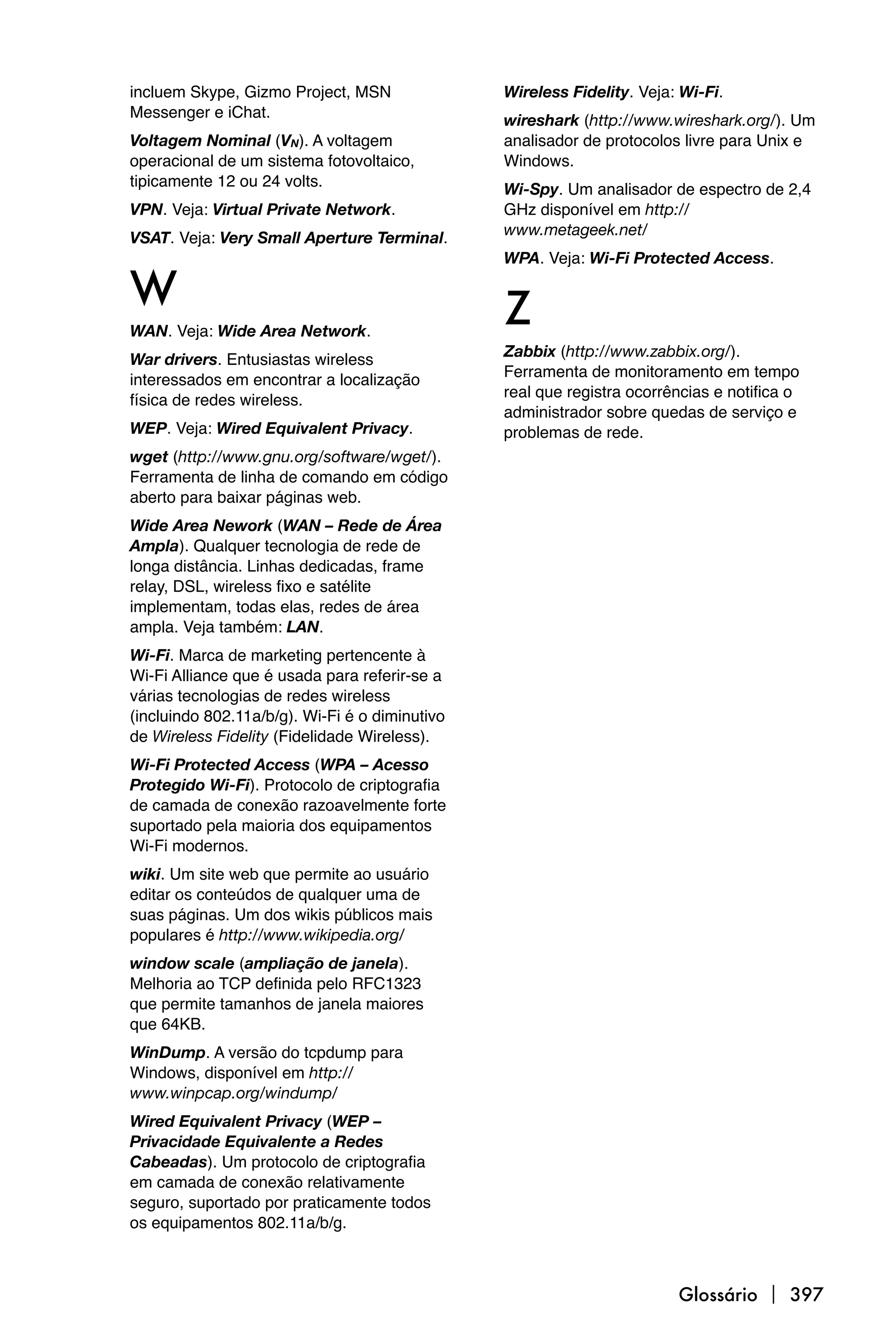 incluem Skype, Gizmo Project, MSN               Wireless Fidelity. Veja: Wi-Fi.
Messenger e iChat.                              wireshark (http://www.wireshark.org/). Um
Voltagem Nominal (VN). A voltagem               analisador de protocolos livre para Unix e
operacional de um sistema fotovoltaico,         Windows.
tipicamente 12 ou 24 volts.                     Wi-Spy. Um analisador de espectro de 2,4
VPN. Veja: Virtual Private Network.             GHz disponível em http://
                                                www.metageek.net/
VSAT. Veja: Very Small Aperture Terminal.
                                                WPA. Veja: Wi-Fi Protected Access.

W                                               Z
WAN. Veja: Wide Area Network.
                                                Zabbix (http://www.zabbix.org/).
War drivers. Entusiastas wireless
                                                Ferramenta de monitoramento em tempo
interessados em encontrar a localização
                                                real que registra ocorrências e notifica o
física de redes wireless.
                                                administrador sobre quedas de serviço e
WEP. Veja: Wired Equivalent Privacy.            problemas de rede.
wget (http://www.gnu.org/software/wget/).
Ferramenta de linha de comando em código
aberto para baixar páginas web.
Wide Area Nework (WAN – Rede de Área
Ampla). Qualquer tecnologia de rede de
longa distância. Linhas dedicadas, frame
relay, DSL, wireless fixo e satélite
implementam, todas elas, redes de área
ampla. Veja também: LAN.
Wi-Fi. Marca de marketing pertencente à
Wi-Fi Alliance que é usada para referir-se a
várias tecnologias de redes wireless
(incluindo 802.11a/b/g). Wi-Fi é o diminutivo
de Wireless Fidelity (Fidelidade Wireless).
Wi-Fi Protected Access (WPA – Acesso
Protegido Wi-Fi). Protocolo de criptografia
de camada de conexão razoavelmente forte
suportado pela maioria dos equipamentos
Wi-Fi modernos.
wiki. Um site web que permite ao usuário
editar os conteúdos de qualquer uma de
suas páginas. Um dos wikis públicos mais
populares é http://www.wikipedia.org/
window scale (ampliação de janela).
Melhoria ao TCP definida pelo RFC1323
que permite tamanhos de janela maiores
que 64KB.
WinDump. A versão do tcpdump para
Windows, disponível em http://
www.winpcap.org/windump/
Wired Equivalent Privacy (WEP –
Privacidade Equivalente a Redes
Cabeadas). Um protocolo de criptografia
em camada de conexão relativamente
seguro, suportado por praticamente todos
os equipamentos 802.11a/b/g.



                                                                        Glossário  397
 