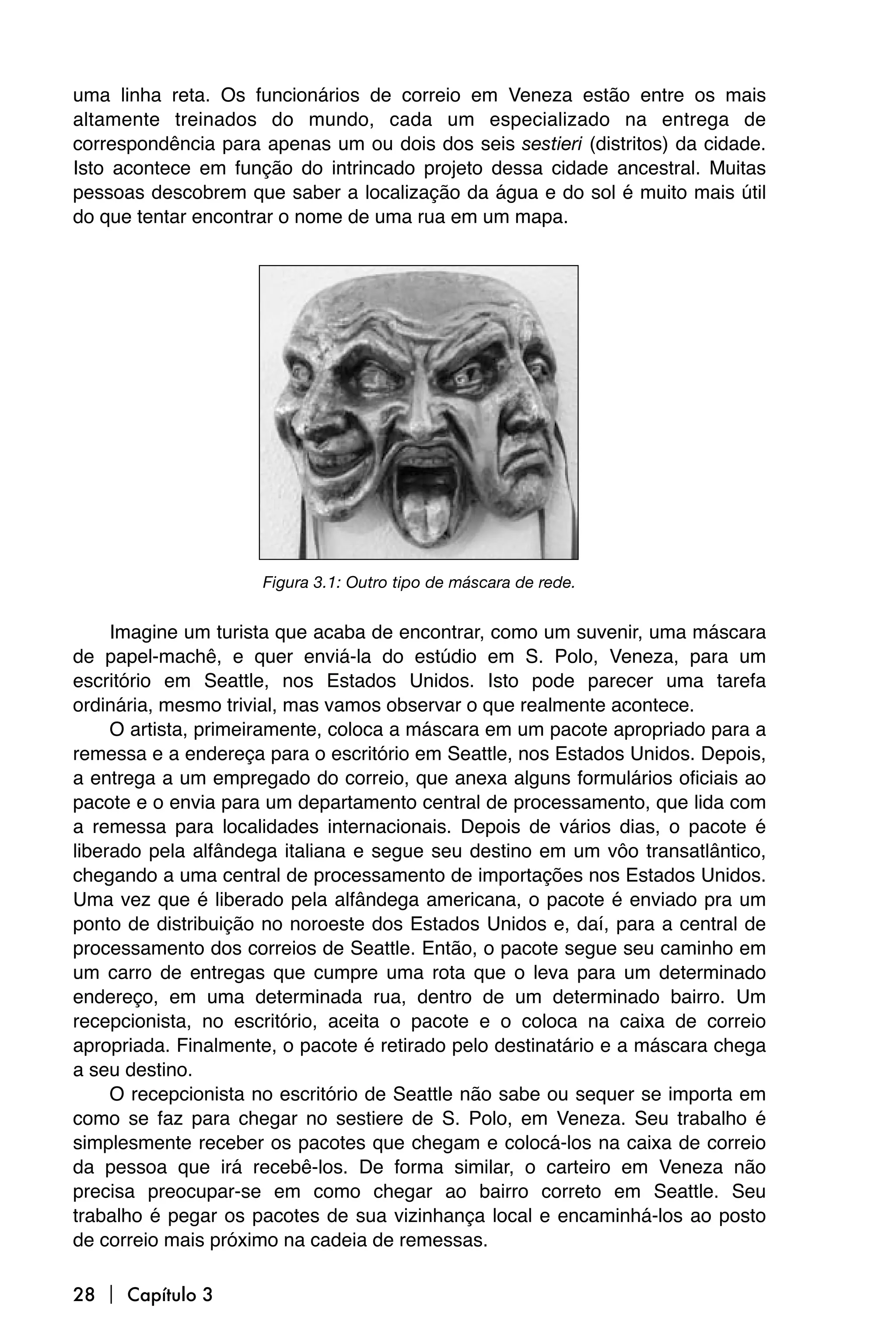uma linha reta. Os funcionários de correio em Veneza estão entre os mais
altamente treinados do mundo, cada um especializado na entrega de
correspondência para apenas um ou dois dos seis sestieri (distritos) da cidade.
Isto acontece em função do intrincado projeto dessa cidade ancestral. Muitas
pessoas descobrem que saber a localização da água e do sol é muito mais útil
do que tentar encontrar o nome de uma rua em um mapa.




                     Figura 3.1: Outro tipo de máscara de rede.


     Imagine um turista que acaba de encontrar, como um suvenir, uma máscara
de papel-machê, e quer enviá-la do estúdio em S. Polo, Veneza, para um
escritório em Seattle, nos Estados Unidos. Isto pode parecer uma tarefa
ordinária, mesmo trivial, mas vamos observar o que realmente acontece.
     O artista, primeiramente, coloca a máscara em um pacote apropriado para a
remessa e a endereça para o escritório em Seattle, nos Estados Unidos. Depois,
a entrega a um empregado do correio, que anexa alguns formulários oficiais ao
pacote e o envia para um departamento central de processamento, que lida com
a remessa para localidades internacionais. Depois de vários dias, o pacote é
liberado pela alfândega italiana e segue seu destino em um vôo transatlântico,
chegando a uma central de processamento de importações nos Estados Unidos.
Uma vez que é liberado pela alfândega americana, o pacote é enviado pra um
ponto de distribuição no noroeste dos Estados Unidos e, daí, para a central de
processamento dos correios de Seattle. Então, o pacote segue seu caminho em
um carro de entregas que cumpre uma rota que o leva para um determinado
endereço, em uma determinada rua, dentro de um determinado bairro. Um
recepcionista, no escritório, aceita o pacote e o coloca na caixa de correio
apropriada. Finalmente, o pacote é retirado pelo destinatário e a máscara chega
a seu destino.
     O recepcionista no escritório de Seattle não sabe ou sequer se importa em
como se faz para chegar no sestiere de S. Polo, em Veneza. Seu trabalho é
simplesmente receber os pacotes que chegam e colocá-los na caixa de correio
da pessoa que irá recebê-los. De forma similar, o carteiro em Veneza não
precisa preocupar-se em como chegar ao bairro correto em Seattle. Seu
trabalho é pegar os pacotes de sua vizinhança local e encaminhá-los ao posto
de correio mais próximo na cadeia de remessas.

28  Capítulo 3
 