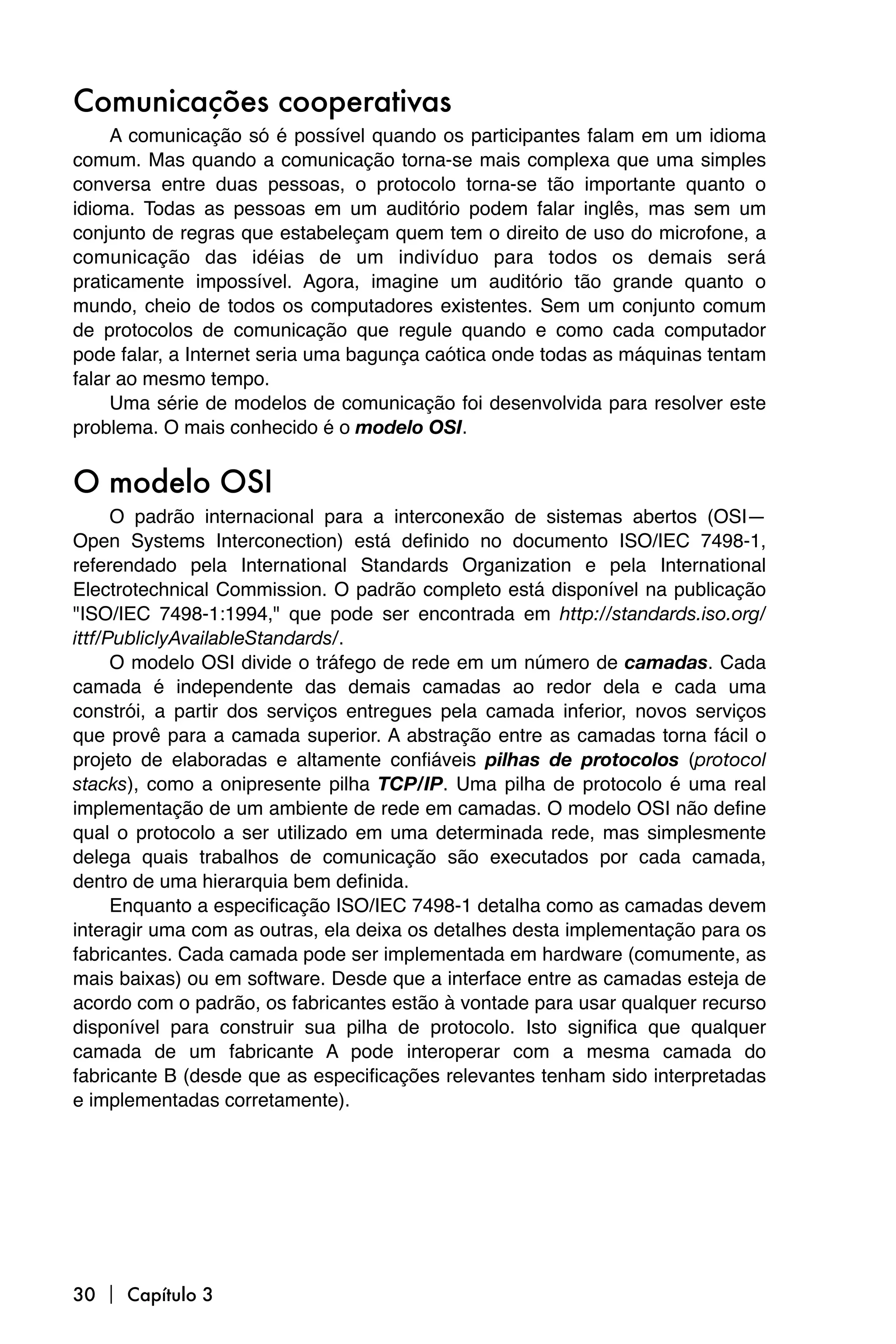 Comunicações cooperativas
     A comunicação só é possível quando os participantes falam em um idioma
comum. Mas quando a comunicação torna-se mais complexa que uma simples
conversa entre duas pessoas, o protocolo torna-se tão importante quanto o
idioma. Todas as pessoas em um auditório podem falar inglês, mas sem um
conjunto de regras que estabeleçam quem tem o direito de uso do microfone, a
comunicação das idéias de um indivíduo para todos os demais será
praticamente impossível. Agora, imagine um auditório tão grande quanto o
mundo, cheio de todos os computadores existentes. Sem um conjunto comum
de protocolos de comunicação que regule quando e como cada computador
pode falar, a Internet seria uma bagunça caótica onde todas as máquinas tentam
falar ao mesmo tempo.
     Uma série de modelos de comunicação foi desenvolvida para resolver este
problema. O mais conhecido é o modelo OSI.


O modelo OSI
      O padrão internacional para a interconexão de sistemas abertos (OSI—
Open Systems Interconection) está definido no documento ISO/IEC 7498-1,
referendado pela International Standards Organization e pela International
Electrotechnical Commission. O padrão completo está disponível na publicação
"ISO/IEC 7498-1:1994," que pode ser encontrada em http://standards.iso.org/
ittf/PubliclyAvailableStandards/.
      O modelo OSI divide o tráfego de rede em um número de camadas. Cada
camada é independente das demais camadas ao redor dela e cada uma
constrói, a partir dos serviços entregues pela camada inferior, novos serviços
que provê para a camada superior. A abstração entre as camadas torna fácil o
projeto de elaboradas e altamente confiáveis pilhas de protocolos (protocol
stacks), como a onipresente pilha TCP/IP. Uma pilha de protocolo é uma real
implementação de um ambiente de rede em camadas. O modelo OSI não define
qual o protocolo a ser utilizado em uma determinada rede, mas simplesmente
delega quais trabalhos de comunicação são executados por cada camada,
dentro de uma hierarquia bem definida.
      Enquanto a especificação ISO/IEC 7498-1 detalha como as camadas devem
interagir uma com as outras, ela deixa os detalhes desta implementação para os
fabricantes. Cada camada pode ser implementada em hardware (comumente, as
mais baixas) ou em software. Desde que a interface entre as camadas esteja de
acordo com o padrão, os fabricantes estão à vontade para usar qualquer recurso
disponível para construir sua pilha de protocolo. Isto significa que qualquer
camada de um fabricante A pode interoperar com a mesma camada do
fabricante B (desde que as especificações relevantes tenham sido interpretadas
e implementadas corretamente).




30  Capítulo 3
 
