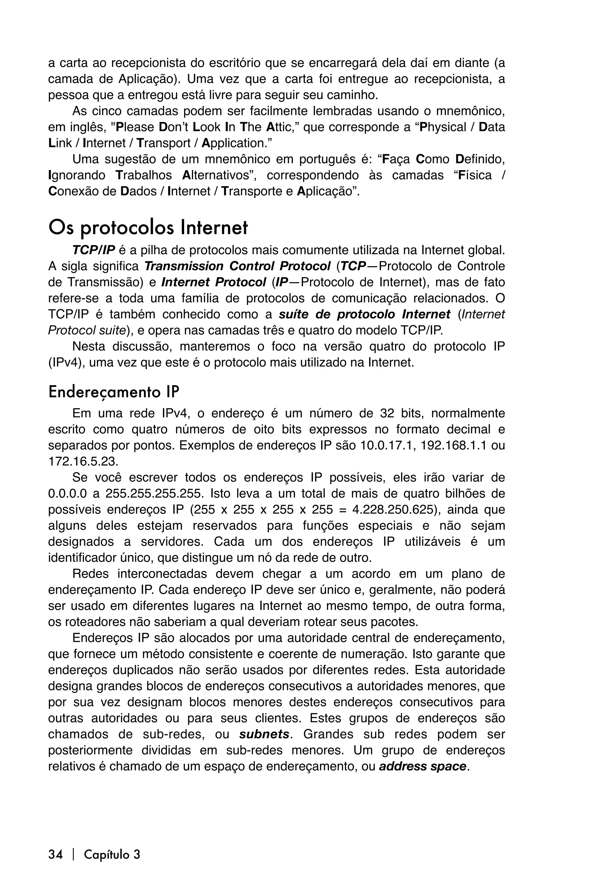 a carta ao recepcionista do escritório que se encarregará dela daí em diante (a
camada de Aplicação). Uma vez que a carta foi entregue ao recepcionista, a
pessoa que a entregou está livre para seguir seu caminho.
    As cinco camadas podem ser facilmente lembradas usando o mnemônico,
em inglês, "Please Donʼt Look In The Attic,” que corresponde a “Physical / Data
Link / Internet / Transport / Application.”
    Uma sugestão de um mnemônico em português é: “Faça Como Definido,
Ignorando Trabalhos Alternativos”, correspondendo às camadas “Física /
Conexão de Dados / Internet / Transporte e Aplicação”.


Os protocolos Internet
     TCP/IP é a pilha de protocolos mais comumente utilizada na Internet global.
A sigla significa Transmission Control Protocol (TCP—Protocolo de Controle
de Transmissão) e Internet Protocol (IP—Protocolo de Internet), mas de fato
refere-se a toda uma família de protocolos de comunicação relacionados. O
TCP/IP é também conhecido como a suíte de protocolo Internet (Internet
Protocol suite), e opera nas camadas três e quatro do modelo TCP/IP.
     Nesta discussão, manteremos o foco na versão quatro do protocolo IP
(IPv4), uma vez que este é o protocolo mais utilizado na Internet.

Endereçamento IP
     Em uma rede IPv4, o endereço é um número de 32 bits, normalmente
escrito como quatro números de oito bits expressos no formato decimal e
separados por pontos. Exemplos de endereços IP são 10.0.17.1, 192.168.1.1 ou
172.16.5.23.
     Se você escrever todos os endereços IP possíveis, eles irão variar de
0.0.0.0 a 255.255.255.255. Isto leva a um total de mais de quatro bilhões de
possíveis endereços IP (255 x 255 x 255 x 255 = 4.228.250.625), ainda que
alguns deles estejam reservados para funções especiais e não sejam
designados a servidores. Cada um dos endereços IP utilizáveis é um
identificador único, que distingue um nó da rede de outro.
     Redes interconectadas devem chegar a um acordo em um plano de
endereçamento IP. Cada endereço IP deve ser único e, geralmente, não poderá
ser usado em diferentes lugares na Internet ao mesmo tempo, de outra forma,
os roteadores não saberiam a qual deveriam rotear seus pacotes.
     Endereços IP são alocados por uma autoridade central de endereçamento,
que fornece um método consistente e coerente de numeração. Isto garante que
endereços duplicados não serão usados por diferentes redes. Esta autoridade
designa grandes blocos de endereços consecutivos a autoridades menores, que
por sua vez designam blocos menores destes endereços consecutivos para
outras autoridades ou para seus clientes. Estes grupos de endereços são
chamados de sub-redes, ou subnets. Grandes sub redes podem ser
posteriormente divididas em sub-redes menores. Um grupo de endereços
relativos é chamado de um espaço de endereçamento, ou address space.




34  Capítulo 3
 