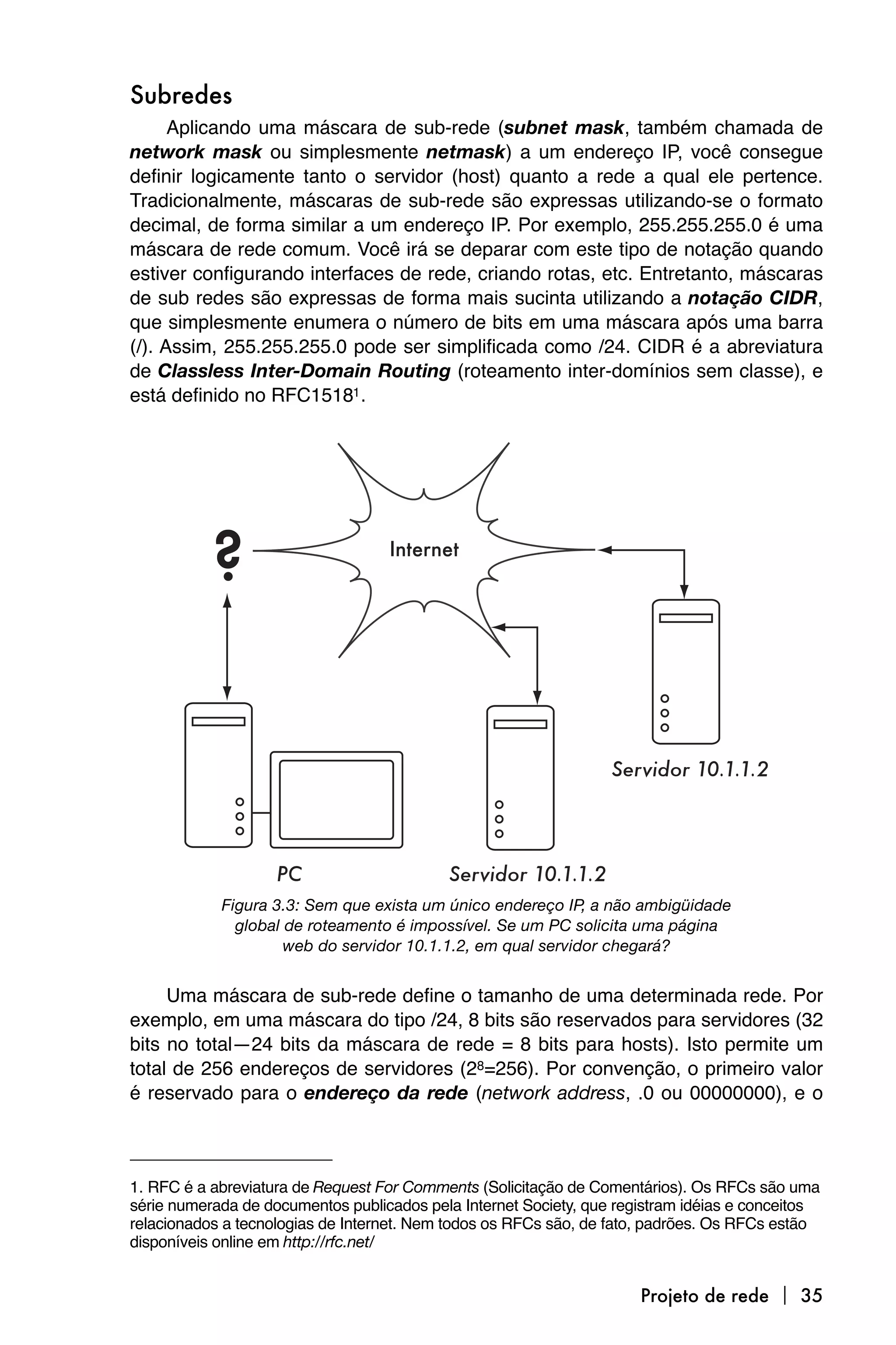 Subredes
      Aplicando uma máscara de sub-rede (subnet mask, também chamada de
network mask ou simplesmente netmask) a um endereço IP, você consegue
definir logicamente tanto o servidor (host) quanto a rede a qual ele pertence.
Tradicionalmente, máscaras de sub-rede são expressas utilizando-se o formato
decimal, de forma similar a um endereço IP. Por exemplo, 255.255.255.0 é uma
máscara de rede comum. Você irá se deparar com este tipo de notação quando
estiver configurando interfaces de rede, criando rotas, etc. Entretanto, máscaras
de sub redes são expressas de forma mais sucinta utilizando a notação CIDR,
que simplesmente enumera o número de bits em uma máscara após uma barra
(/). Assim, 255.255.255.0 pode ser simplificada como /24. CIDR é a abreviatura
de Classless Inter-Domain Routing (roteamento inter-domínios sem classe), e
está definido no RFC15181 .




            Figura 3.3: Sem que exista um único endereço IP, a não ambigüidade
              global de roteamento é impossível. Se um PC solicita uma página
                     web do servidor 10.1.1.2, em qual servidor chegará?


     Uma máscara de sub-rede define o tamanho de uma determinada rede. Por
exemplo, em uma máscara do tipo /24, 8 bits são reservados para servidores (32
bits no total—24 bits da máscara de rede = 8 bits para hosts). Isto permite um
total de 256 endereços de servidores (28=256). Por convenção, o primeiro valor
é reservado para o endereço da rede (network address, .0 ou 00000000), e o



1. RFC é a abreviatura de Request For Comments (Solicitação de Comentários). Os RFCs são uma
série numerada de documentos publicados pela Internet Society, que registram idéias e conceitos
relacionados a tecnologias de Internet. Nem todos os RFCs são, de fato, padrões. Os RFCs estão
disponíveis online em http://rfc.net/


                                                                      Projeto de rede  35
 
