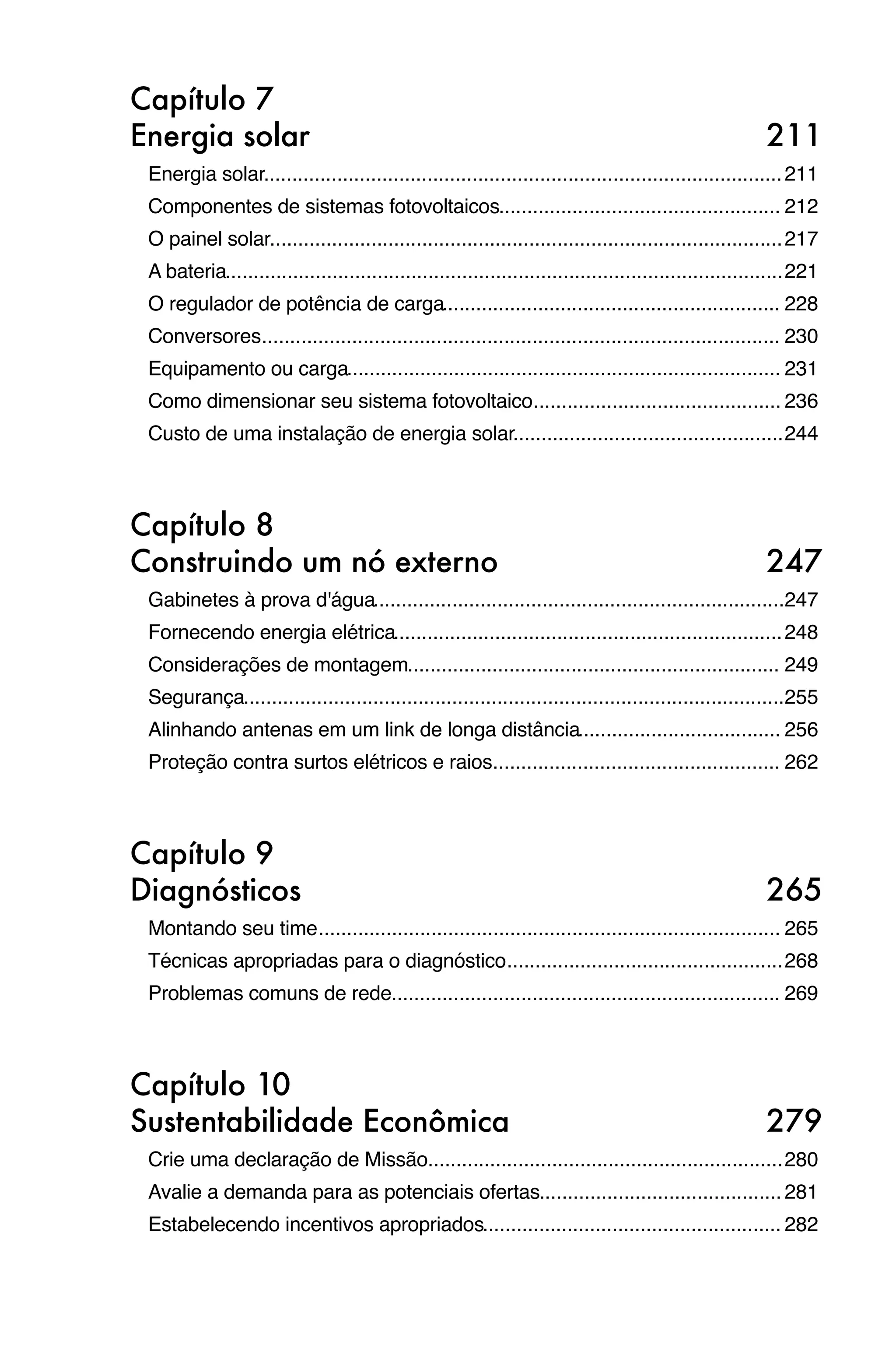 Capítulo 7
Energia solar
                                                                                          211
 Energia solar
              ............................................................................................ 211
 Componentes de sistemas fotovoltaicos
                                      .................................................. 212
 O painel solar
               ........................................................................................... 217
 A bateria
          ................................................................................................... 221
 O regulador de potência de carga
                                 ............................................................ 228
 Conversores
            ............................................................................................ 230
 Equipamento ou carga
                     ............................................................................. 231
 Como dimensionar seu sistema fotovoltaico
                                          ............................................ 236
 Custo de uma instalação de energia solar
                                         ................................................ 244



Capítulo 8
Construindo um nó externo
                                                                              247
 Gabinetes à prova d'água
                         .........................................................................247
 Fornecendo energia elétrica
                            ..................................................................... 248
 Considerações de montagem
                          .................................................................. 249
 Segurança
          ................................................................................................255
 Alinhando antenas em um link de longa distância
                                                .................................... 256
 Proteção contra surtos elétricos e raios
                                         ................................................... 262



Capítulo 9
Diagnósticos
                                                                                           265
 Montando seu time
                  .................................................................................. 265
 Técnicas apropriadas para o diagnóstico
                                        ................................................. 268
 Problemas comuns de rede
                         ..................................................................... 269



Capítulo 10
Sustentabilidade Econômica
                                                                             279
 Crie uma declaração de Missão
                              ............................................................... 280
 Avalie a demanda para as potenciais ofertas
                                            ........................................... 281
 Estabelecendo incentivos apropriados
                                     ..................................................... 282
 