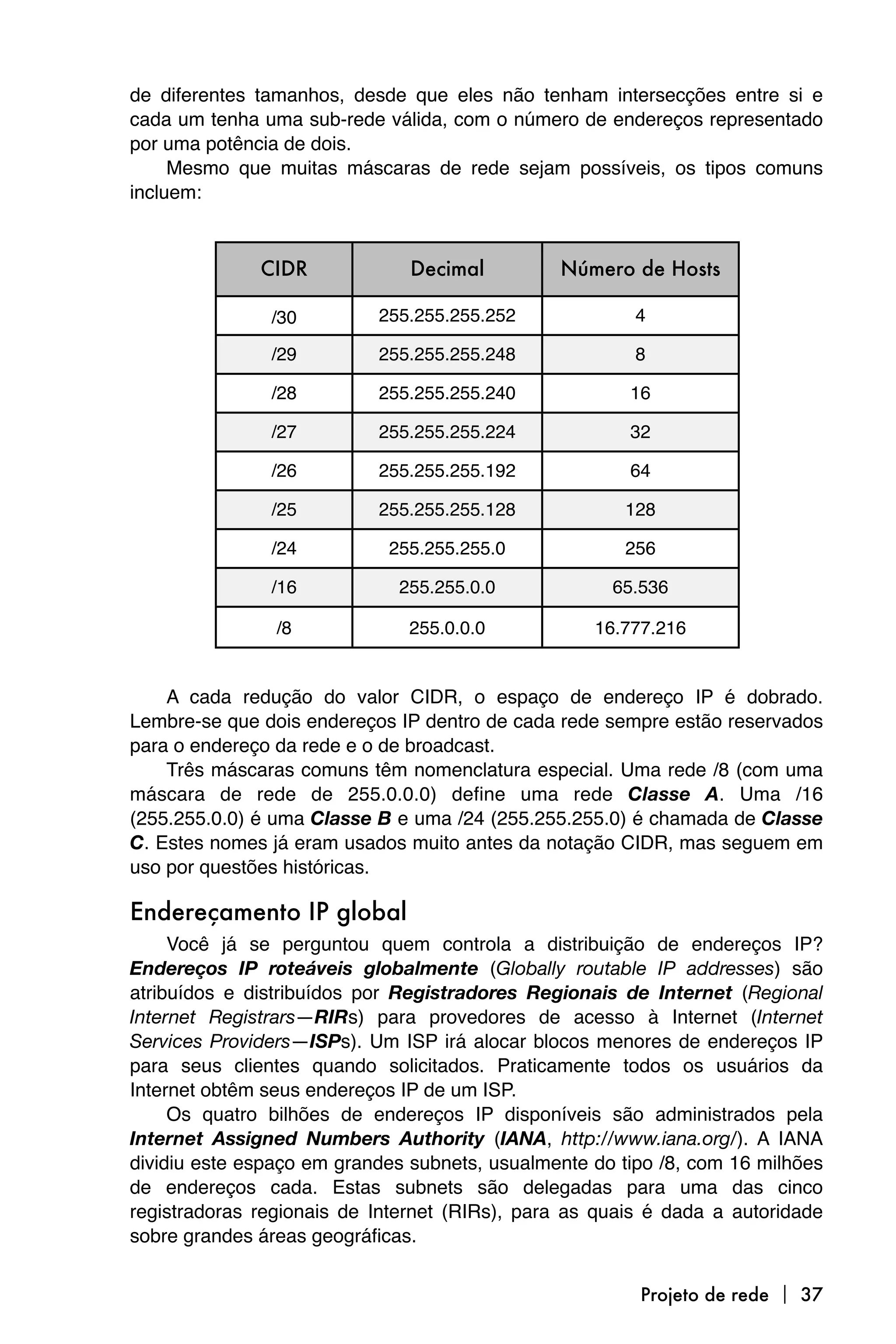 de diferentes tamanhos, desde que eles não tenham intersecções entre si e
cada um tenha uma sub-rede válida, com o número de endereços representado
por uma potência de dois.
     Mesmo que muitas máscaras de rede sejam possíveis, os tipos comuns
incluem:



              CIDR             Decimal         Número de Hosts

               /30         255.255.255.252              4

               /29         255.255.255.248              8

               /28         255.255.255.240             16

               /27         255.255.255.224             32

               /26         255.255.255.192             64

               /25         255.255.255.128             128

               /24          255.255.255.0              256

               /16           255.255.0.0             65.536

                /8             255.0.0.0           16.777.216


    A cada redução do valor CIDR, o espaço de endereço IP é dobrado.
Lembre-se que dois endereços IP dentro de cada rede sempre estão reservados
para o endereço da rede e o de broadcast.
    Três máscaras comuns têm nomenclatura especial. Uma rede /8 (com uma
máscara de rede de 255.0.0.0) define uma rede Classe A. Uma /16
(255.255.0.0) é uma Classe B e uma /24 (255.255.255.0) é chamada de Classe
C. Estes nomes já eram usados muito antes da notação CIDR, mas seguem em
uso por questões históricas.

Endereçamento IP global
     Você já se perguntou quem controla a distribuição de endereços IP?
Endereços IP roteáveis globalmente (Globally routable IP addresses) são
atribuídos e distribuídos por Registradores Regionais de Internet (Regional
Internet Registrars—RIRs) para provedores de acesso à Internet (Internet
Services Providers—ISPs). Um ISP irá alocar blocos menores de endereços IP
para seus clientes quando solicitados. Praticamente todos os usuários da
Internet obtêm seus endereços IP de um ISP.
     Os quatro bilhões de endereços IP disponíveis são administrados pela
Internet Assigned Numbers Authority (IANA, http://www.iana.org/). A IANA
dividiu este espaço em grandes subnets, usualmente do tipo /8, com 16 milhões
de endereços cada. Estas subnets são delegadas para uma das cinco
registradoras regionais de Internet (RIRs), para as quais é dada a autoridade
sobre grandes áreas geográficas.


                                                        Projeto de rede  37
 