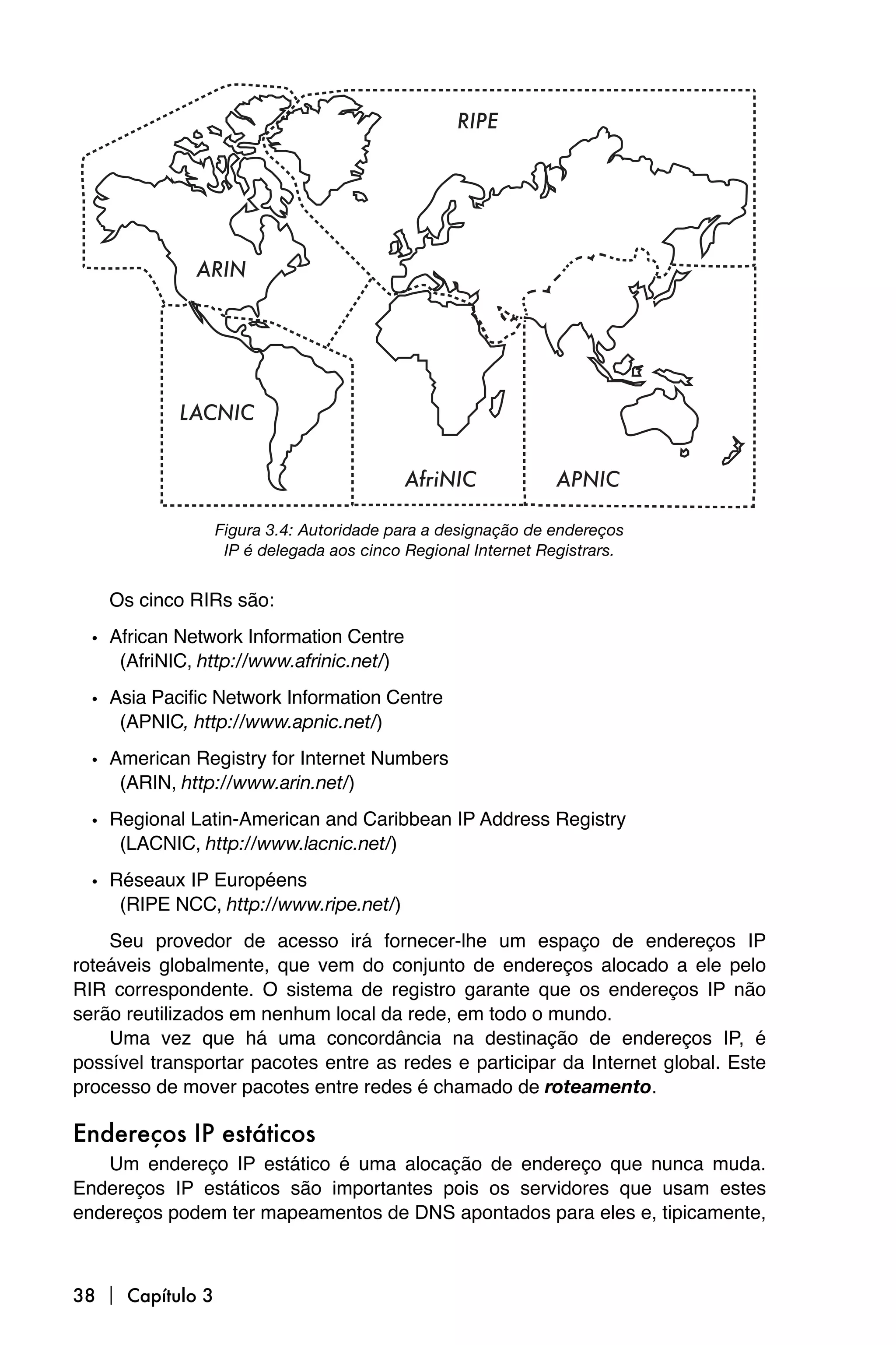 RIPE




              ARIN




            LACNIC


                                           AfriNIC             APNIC

                  Figura 3.4: Autoridade para a designação de endereços
                   IP é delegada aos cinco Regional Internet Registrars.


    Os cinco RIRs são:

  • African Network Information Centre
     (AfriNIC, http://www.afrinic.net/)

  • Asia Pacific Network Information Centre
     (APNIC, http://www.apnic.net/)

  • American Registry for Internet Numbers
     (ARIN, http://www.arin.net/)

  • Regional Latin-American and Caribbean IP Address Registry
     (LACNIC, http://www.lacnic.net/)

  • Réseaux IP Européens
     (RIPE NCC, http://www.ripe.net/)
    Seu provedor de acesso irá fornecer-lhe um espaço de endereços IP
roteáveis globalmente, que vem do conjunto de endereços alocado a ele pelo
RIR correspondente. O sistema de registro garante que os endereços IP não
serão reutilizados em nenhum local da rede, em todo o mundo.
    Uma vez que há uma concordância na destinação de endereços IP, é
possível transportar pacotes entre as redes e participar da Internet global. Este
processo de mover pacotes entre redes é chamado de roteamento.

Endereços IP estáticos
   Um endereço IP estático é uma alocação de endereço que nunca muda.
Endereços IP estáticos são importantes pois os servidores que usam estes
endereços podem ter mapeamentos de DNS apontados para eles e, tipicamente,



38  Capítulo 3
 