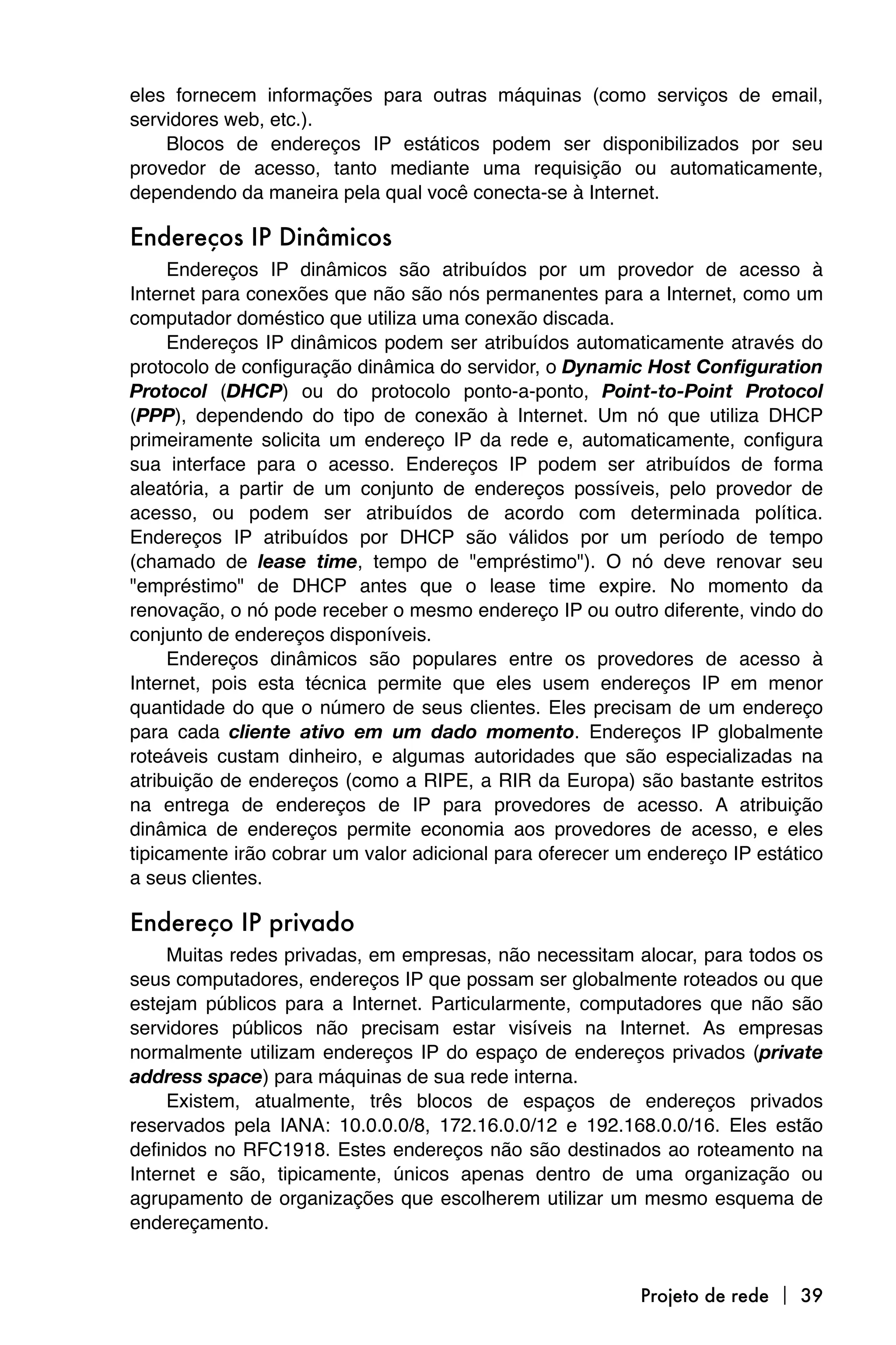 eles fornecem informações para outras máquinas (como serviços de email,
servidores web, etc.).
    Blocos de endereços IP estáticos podem ser disponibilizados por seu
provedor de acesso, tanto mediante uma requisição ou automaticamente,
dependendo da maneira pela qual você conecta-se à Internet.

Endereços IP Dinâmicos
     Endereços IP dinâmicos são atribuídos por um provedor de acesso à
Internet para conexões que não são nós permanentes para a Internet, como um
computador doméstico que utiliza uma conexão discada.
     Endereços IP dinâmicos podem ser atribuídos automaticamente através do
protocolo de configuração dinâmica do servidor, o Dynamic Host Configuration
Protocol (DHCP) ou do protocolo ponto-a-ponto, Point-to-Point Protocol
(PPP), dependendo do tipo de conexão à Internet. Um nó que utiliza DHCP
primeiramente solicita um endereço IP da rede e, automaticamente, configura
sua interface para o acesso. Endereços IP podem ser atribuídos de forma
aleatória, a partir de um conjunto de endereços possíveis, pelo provedor de
acesso, ou podem ser atribuídos de acordo com determinada política.
Endereços IP atribuídos por DHCP são válidos por um período de tempo
(chamado de lease time, tempo de "empréstimo"). O nó deve renovar seu
"empréstimo" de DHCP antes que o lease time expire. No momento da
renovação, o nó pode receber o mesmo endereço IP ou outro diferente, vindo do
conjunto de endereços disponíveis.
     Endereços dinâmicos são populares entre os provedores de acesso à
Internet, pois esta técnica permite que eles usem endereços IP em menor
quantidade do que o número de seus clientes. Eles precisam de um endereço
para cada cliente ativo em um dado momento. Endereços IP globalmente
roteáveis custam dinheiro, e algumas autoridades que são especializadas na
atribuição de endereços (como a RIPE, a RIR da Europa) são bastante estritos
na entrega de endereços de IP para provedores de acesso. A atribuição
dinâmica de endereços permite economia aos provedores de acesso, e eles
tipicamente irão cobrar um valor adicional para oferecer um endereço IP estático
a seus clientes.

Endereço IP privado
     Muitas redes privadas, em empresas, não necessitam alocar, para todos os
seus computadores, endereços IP que possam ser globalmente roteados ou que
estejam públicos para a Internet. Particularmente, computadores que não são
servidores públicos não precisam estar visíveis na Internet. As empresas
normalmente utilizam endereços IP do espaço de endereços privados (private
address space) para máquinas de sua rede interna.
     Existem, atualmente, três blocos de espaços de endereços privados
reservados pela IANA: 10.0.0.0/8, 172.16.0.0/12 e 192.168.0.0/16. Eles estão
definidos no RFC1918. Estes endereços não são destinados ao roteamento na
Internet e são, tipicamente, únicos apenas dentro de uma organização ou
agrupamento de organizações que escolherem utilizar um mesmo esquema de
endereçamento.


                                                          Projeto de rede  39
 