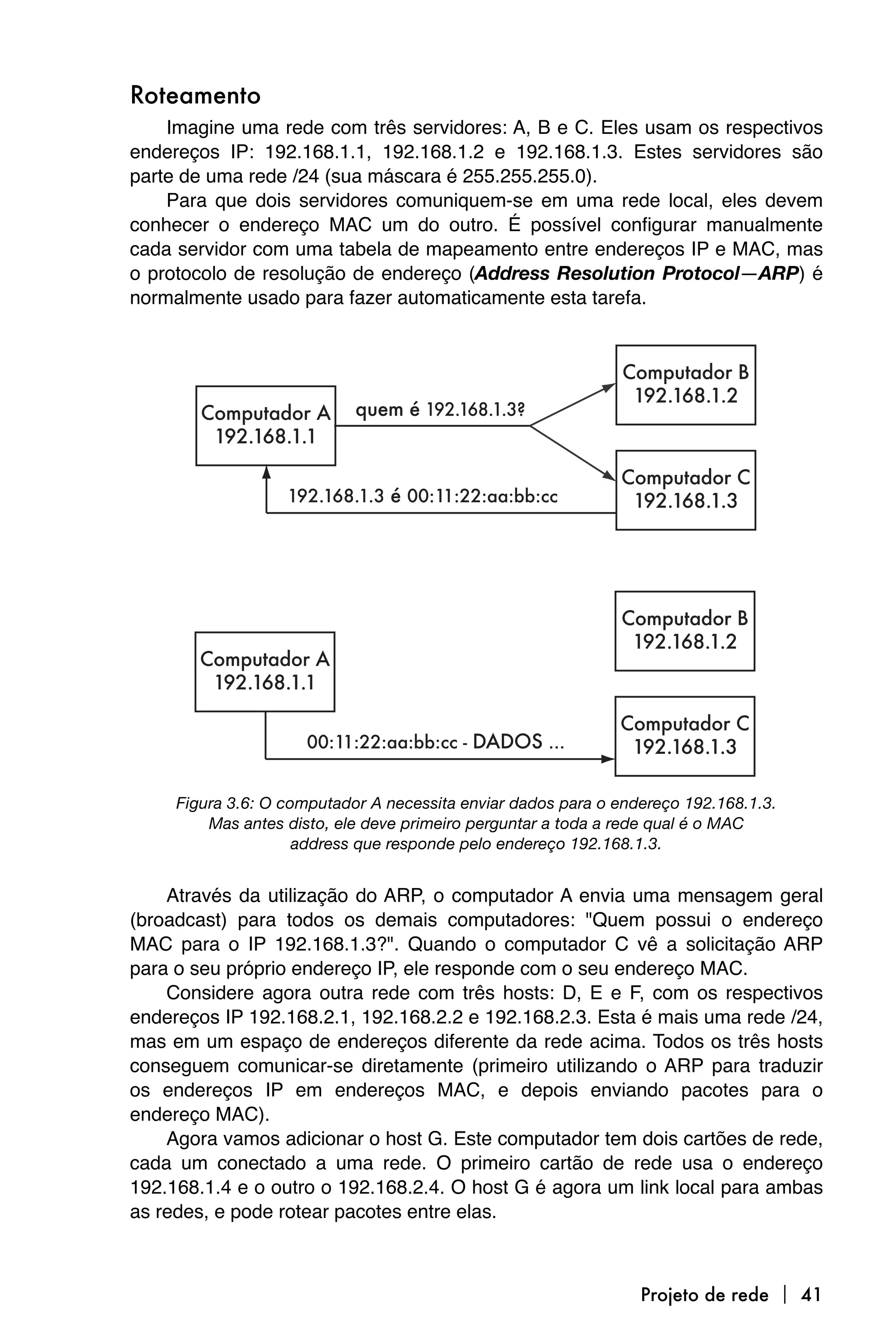 Roteamento
    Imagine uma rede com três servidores: A, B e C. Eles usam os respectivos
endereços IP: 192.168.1.1, 192.168.1.2 e 192.168.1.3. Estes servidores são
parte de uma rede /24 (sua máscara é 255.255.255.0).
    Para que dois servidores comuniquem-se em uma rede local, eles devem
conhecer o endereço MAC um do outro. É possível configurar manualmente
cada servidor com uma tabela de mapeamento entre endereços IP e MAC, mas
o protocolo de resolução de endereço (Address Resolution Protocol—ARP) é
normalmente usado para fazer automaticamente esta tarefa.




     Figura 3.6: O computador A necessita enviar dados para o endereço 192.168.1.3.
         Mas antes disto, ele deve primeiro perguntar a toda a rede qual é o MAC
                     address que responde pelo endereço 192.168.1.3.


    Através da utilização do ARP, o computador A envia uma mensagem geral
(broadcast) para todos os demais computadores: "Quem possui o endereço
MAC para o IP 192.168.1.3?". Quando o computador C vê a solicitação ARP
para o seu próprio endereço IP, ele responde com o seu endereço MAC.
    Considere agora outra rede com três hosts: D, E e F, com os respectivos
endereços IP 192.168.2.1, 192.168.2.2 e 192.168.2.3. Esta é mais uma rede /24,
mas em um espaço de endereços diferente da rede acima. Todos os três hosts
conseguem comunicar-se diretamente (primeiro utilizando o ARP para traduzir
os endereços IP em endereços MAC, e depois enviando pacotes para o
endereço MAC).
    Agora vamos adicionar o host G. Este computador tem dois cartões de rede,
cada um conectado a uma rede. O primeiro cartão de rede usa o endereço
192.168.1.4 e o outro o 192.168.2.4. O host G é agora um link local para ambas
as redes, e pode rotear pacotes entre elas.



                                                                 Projeto de rede  41
 