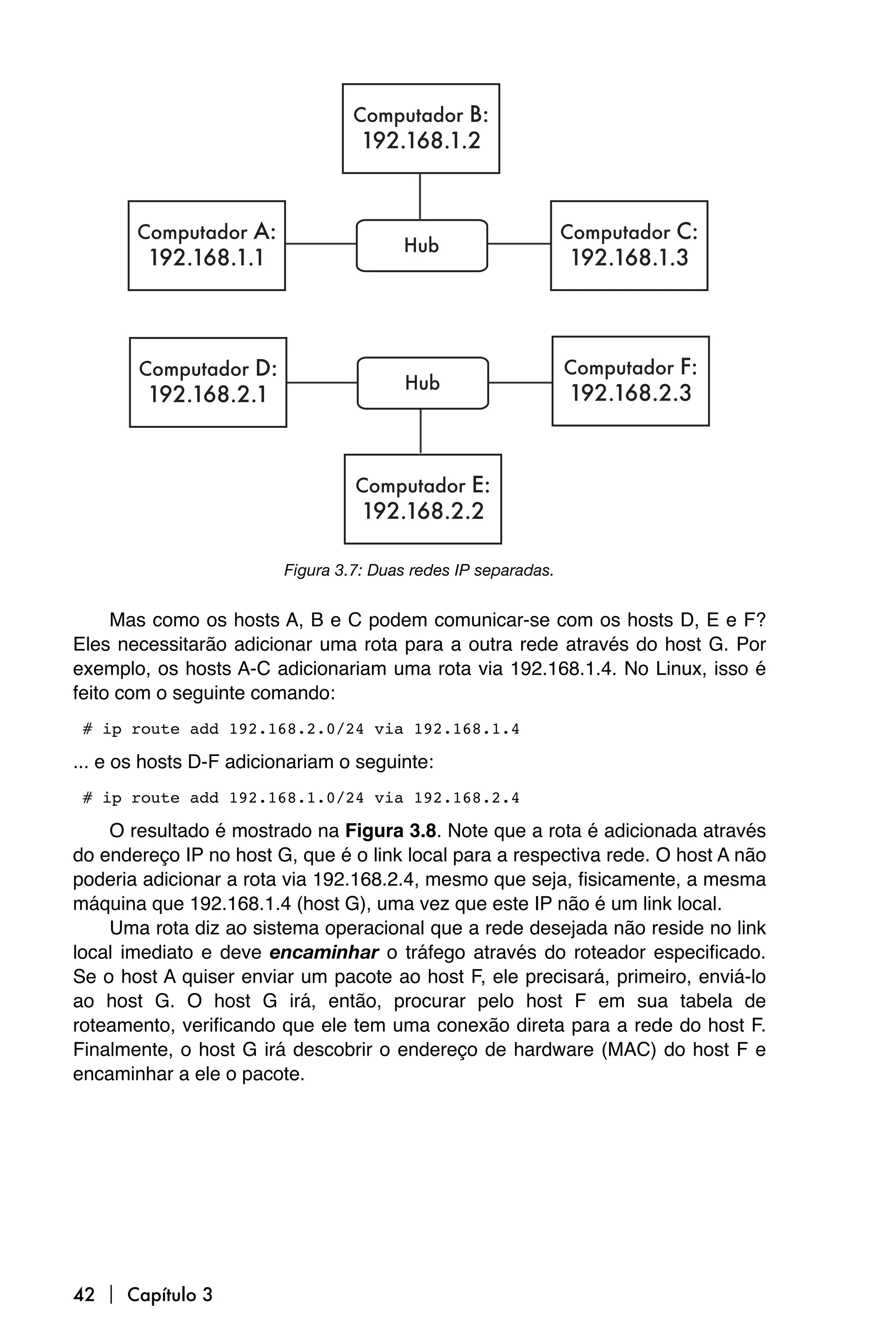 Figura 3.7: Duas redes IP separadas.


     Mas como os hosts A, B e C podem comunicar-se com os hosts D, E e F?
Eles necessitarão adicionar uma rota para a outra rede através do host G. Por
exemplo, os hosts A-C adicionariam uma rota via 192.168.1.4. No Linux, isso é
feito com o seguinte comando:

# ip route add 192.168.2.0/24 via 192.168.1.4

... e os hosts D-F adicionariam o seguinte:

# ip route add 192.168.1.0/24 via 192.168.2.4

    O resultado é mostrado na Figura 3.8. Note que a rota é adicionada através
do endereço IP no host G, que é o link local para a respectiva rede. O host A não
poderia adicionar a rota via 192.168.2.4, mesmo que seja, fisicamente, a mesma
máquina que 192.168.1.4 (host G), uma vez que este IP não é um link local.
    Uma rota diz ao sistema operacional que a rede desejada não reside no link
local imediato e deve encaminhar o tráfego através do roteador especificado.
Se o host A quiser enviar um pacote ao host F, ele precisará, primeiro, enviá-lo
ao host G. O host G irá, então, procurar pelo host F em sua tabela de
roteamento, verificando que ele tem uma conexão direta para a rede do host F.
Finalmente, o host G irá descobrir o endereço de hardware (MAC) do host F e
encaminhar a ele o pacote.




42  Capítulo 3
 