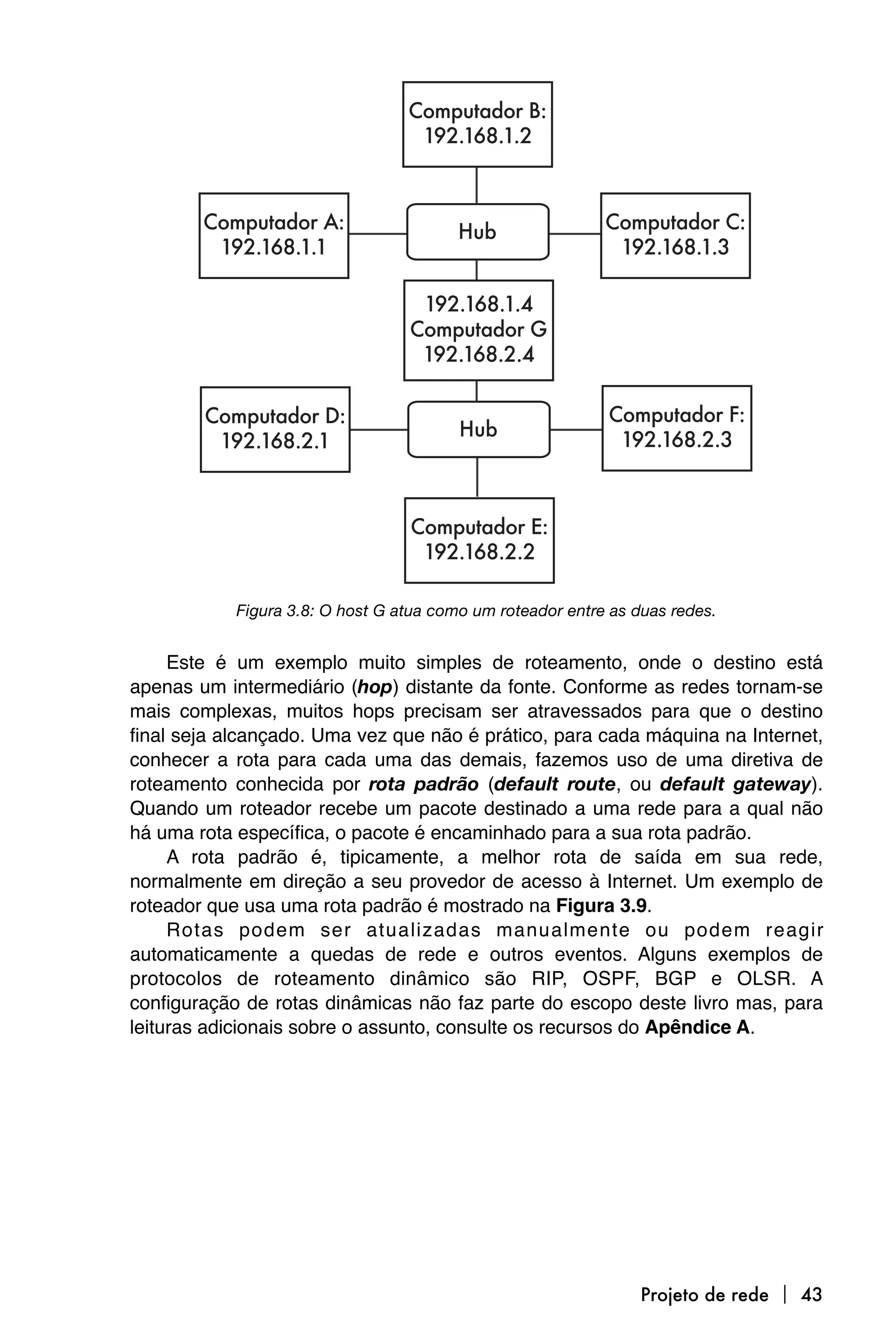 Figura 3.8: O host G atua como um roteador entre as duas redes.


     Este é um exemplo muito simples de roteamento, onde o destino está
apenas um intermediário (hop) distante da fonte. Conforme as redes tornam-se
mais complexas, muitos hops precisam ser atravessados para que o destino
final seja alcançado. Uma vez que não é prático, para cada máquina na Internet,
conhecer a rota para cada uma das demais, fazemos uso de uma diretiva de
roteamento conhecida por rota padrão (default route, ou default gateway).
Quando um roteador recebe um pacote destinado a uma rede para a qual não
há uma rota específica, o pacote é encaminhado para a sua rota padrão.
     A rota padrão é, tipicamente, a melhor rota de saída em sua rede,
normalmente em direção a seu provedor de acesso à Internet. Um exemplo de
roteador que usa uma rota padrão é mostrado na Figura 3.9.
     Rotas podem ser atualizadas manualmente ou podem reagir
automaticamente a quedas de rede e outros eventos. Alguns exemplos de
protocolos de roteamento dinâmico são RIP, OSPF, BGP e OLSR. A
configuração de rotas dinâmicas não faz parte do escopo deste livro mas, para
leituras adicionais sobre o assunto, consulte os recursos do Apêndice A.




                                                                 Projeto de rede  43
 