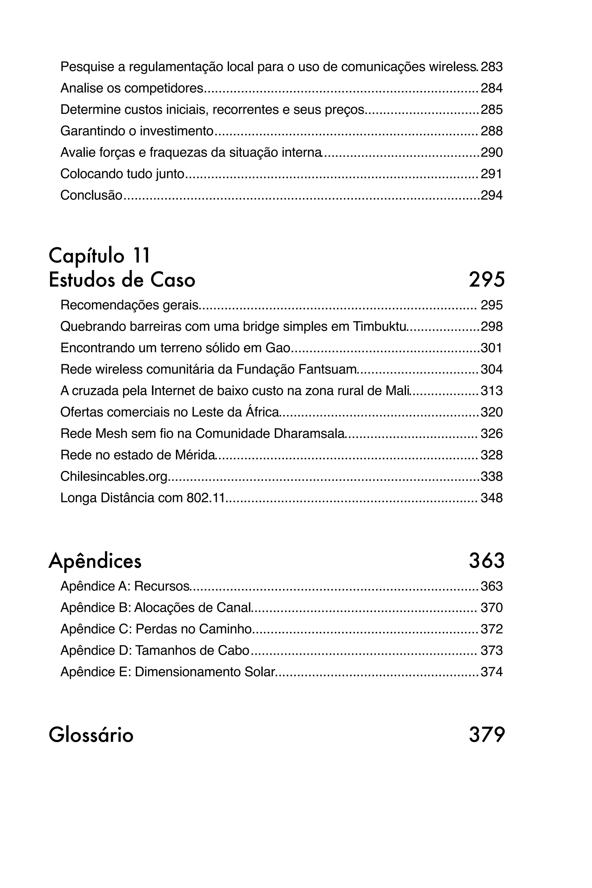 Pesquise a regulamentação local para o uso de comunicações wireless
283
                                                                    .
 Analise os competidores
                        .......................................................................... 284
 Determine custos iniciais, recorrentes e seus preços
                                                     ............................... 285
 Garantindo o investimento
                          ....................................................................... 288
 Avalie forças e fraquezas da situação interna
                                              ........................................... 290
 Colocando tudo junto
                     ............................................................................... 291
 Conclusão
          ................................................................................................294



Capítulo 11
Estudos de Caso
                                                                                    295
 Recomendações gerais
                     ........................................................................... 295
 Quebrando barreiras com uma bridge simples em Timbuktu
                                                       .................... 298
 Encontrando um terreno sólido em Gao
                                     ...................................................301
 Rede wireless comunitária da Fundação Fantsuam
                                               ................................. 304
 A cruzada pela Internet de baixo custo na zona rural de Mali
                                                             ................... 313
 Ofertas comerciais no Leste da África
                                      ...................................................... 320
 Rede Mesh sem fio na Comunidade Dharamsala
                                           .................................... 326
 Rede no estado de Mérida
                         ....................................................................... 328
 Chilesincables.org
                   .................................................................................... 338
 Longa Distância com 802.11
                           .................................................................... 348



Apêndices
                                                                                          363
 Apêndice A: Recursos
                     .............................................................................. 363
 Apêndice B: Alocações de Canal
                               ............................................................. 370
 Apêndice C: Perdas no Caminho
                              ............................................................. 372
 Apêndice D: Tamanhos de Cabo
                             ............................................................. 373
 Apêndice E: Dimensionamento Solar
                                  ....................................................... 374



Glossário
                                                                                          379
 