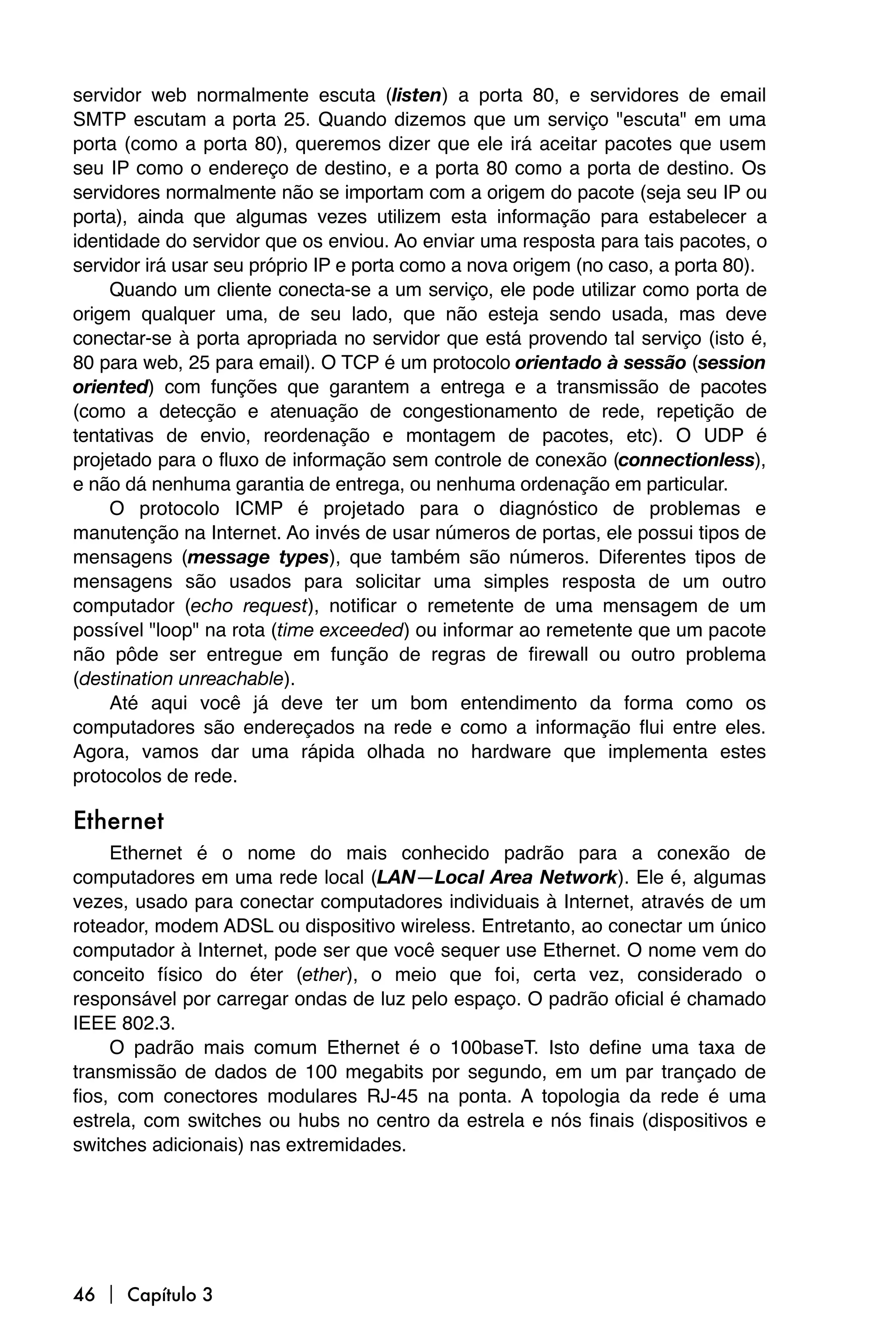 servidor web normalmente escuta (listen) a porta 80, e servidores de email
SMTP escutam a porta 25. Quando dizemos que um serviço "escuta" em uma
porta (como a porta 80), queremos dizer que ele irá aceitar pacotes que usem
seu IP como o endereço de destino, e a porta 80 como a porta de destino. Os
servidores normalmente não se importam com a origem do pacote (seja seu IP ou
porta), ainda que algumas vezes utilizem esta informação para estabelecer a
identidade do servidor que os enviou. Ao enviar uma resposta para tais pacotes, o
servidor irá usar seu próprio IP e porta como a nova origem (no caso, a porta 80).
    Quando um cliente conecta-se a um serviço, ele pode utilizar como porta de
origem qualquer uma, de seu lado, que não esteja sendo usada, mas deve
conectar-se à porta apropriada no servidor que está provendo tal serviço (isto é,
80 para web, 25 para email). O TCP é um protocolo orientado à sessão (session
oriented) com funções que garantem a entrega e a transmissão de pacotes
(como a detecção e atenuação de congestionamento de rede, repetição de
tentativas de envio, reordenação e montagem de pacotes, etc). O UDP é
projetado para o fluxo de informação sem controle de conexão (connectionless),
e não dá nenhuma garantia de entrega, ou nenhuma ordenação em particular.
    O protocolo ICMP é projetado para o diagnóstico de problemas e
manutenção na Internet. Ao invés de usar números de portas, ele possui tipos de
mensagens (message types), que também são números. Diferentes tipos de
mensagens são usados para solicitar uma simples resposta de um outro
computador (echo request), notificar o remetente de uma mensagem de um
possível "loop" na rota (time exceeded) ou informar ao remetente que um pacote
não pôde ser entregue em função de regras de firewall ou outro problema
(destination unreachable).
    Até aqui você já deve ter um bom entendimento da forma como os
computadores são endereçados na rede e como a informação flui entre eles.
Agora, vamos dar uma rápida olhada no hardware que implementa estes
protocolos de rede.

Ethernet
     Ethernet é o nome do mais conhecido padrão para a conexão de
computadores em uma rede local (LAN—Local Area Network). Ele é, algumas
vezes, usado para conectar computadores individuais à Internet, através de um
roteador, modem ADSL ou dispositivo wireless. Entretanto, ao conectar um único
computador à Internet, pode ser que você sequer use Ethernet. O nome vem do
conceito físico do éter (ether), o meio que foi, certa vez, considerado o
responsável por carregar ondas de luz pelo espaço. O padrão oficial é chamado
IEEE 802.3.
     O padrão mais comum Ethernet é o 100baseT. Isto define uma taxa de
transmissão de dados de 100 megabits por segundo, em um par trançado de
fios, com conectores modulares RJ-45 na ponta. A topologia da rede é uma
estrela, com switches ou hubs no centro da estrela e nós finais (dispositivos e
switches adicionais) nas extremidades.




46  Capítulo 3
 
