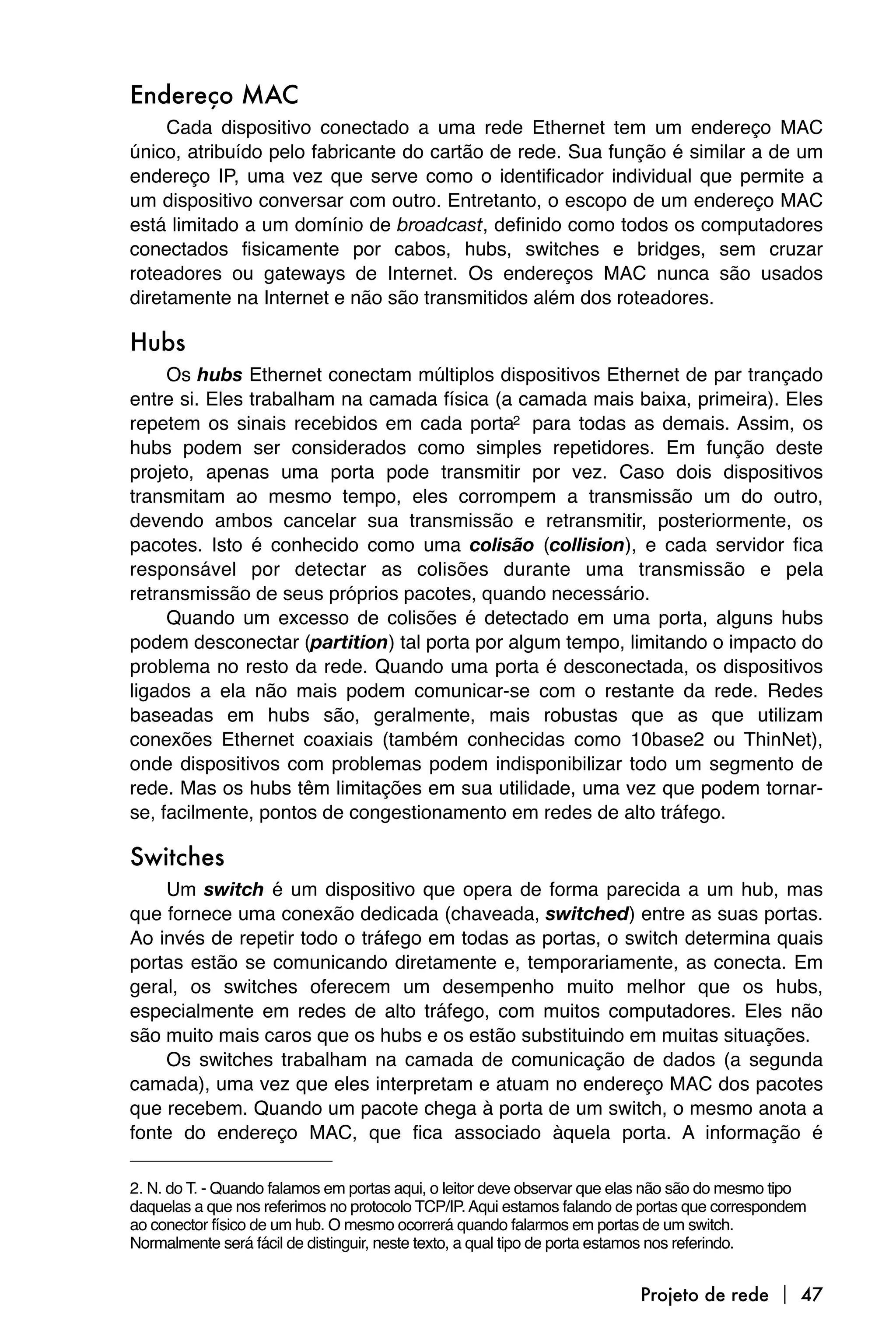 Endereço MAC
     Cada dispositivo conectado a uma rede Ethernet tem um endereço MAC
único, atribuído pelo fabricante do cartão de rede. Sua função é similar a de um
endereço IP, uma vez que serve como o identificador individual que permite a
um dispositivo conversar com outro. Entretanto, o escopo de um endereço MAC
está limitado a um domínio de broadcast, definido como todos os computadores
conectados fisicamente por cabos, hubs, switches e bridges, sem cruzar
roteadores ou gateways de Internet. Os endereços MAC nunca são usados
diretamente na Internet e não são transmitidos além dos roteadores.

Hubs
     Os hubs Ethernet conectam múltiplos dispositivos Ethernet de par trançado
entre si. Eles trabalham na camada física (a camada mais baixa, primeira). Eles
repetem os sinais recebidos em cada porta2 para todas as demais. Assim, os
hubs podem ser considerados como simples repetidores. Em função deste
projeto, apenas uma porta pode transmitir por vez. Caso dois dispositivos
transmitam ao mesmo tempo, eles corrompem a transmissão um do outro,
devendo ambos cancelar sua transmissão e retransmitir, posteriormente, os
pacotes. Isto é conhecido como uma colisão (collision), e cada servidor fica
responsável por detectar as colisões durante uma transmissão e pela
retransmissão de seus próprios pacotes, quando necessário.
     Quando um excesso de colisões é detectado em uma porta, alguns hubs
podem desconectar (partition) tal porta por algum tempo, limitando o impacto do
problema no resto da rede. Quando uma porta é desconectada, os dispositivos
ligados a ela não mais podem comunicar-se com o restante da rede. Redes
baseadas em hubs são, geralmente, mais robustas que as que utilizam
conexões Ethernet coaxiais (também conhecidas como 10base2 ou ThinNet),
onde dispositivos com problemas podem indisponibilizar todo um segmento de
rede. Mas os hubs têm limitações em sua utilidade, uma vez que podem tornar-
se, facilmente, pontos de congestionamento em redes de alto tráfego.

Switches
    Um switch é um dispositivo que opera de forma parecida a um hub, mas
que fornece uma conexão dedicada (chaveada, switched) entre as suas portas.
Ao invés de repetir todo o tráfego em todas as portas, o switch determina quais
portas estão se comunicando diretamente e, temporariamente, as conecta. Em
geral, os switches oferecem um desempenho muito melhor que os hubs,
especialmente em redes de alto tráfego, com muitos computadores. Eles não
são muito mais caros que os hubs e os estão substituindo em muitas situações.
    Os switches trabalham na camada de comunicação de dados (a segunda
camada), uma vez que eles interpretam e atuam no endereço MAC dos pacotes
que recebem. Quando um pacote chega à porta de um switch, o mesmo anota a
fonte do endereço MAC, que fica associado àquela porta. A informação é

2. N. do T. - Quando falamos em portas aqui, o leitor deve observar que elas não são do mesmo tipo
daquelas a que nos referimos no protocolo TCP/IP. Aqui estamos falando de portas que correspondem
ao conector físico de um hub. O mesmo ocorrerá quando falarmos em portas de um switch.
Normalmente será fácil de distinguir, neste texto, a qual tipo de porta estamos nos referindo.


                                                                         Projeto de rede  47
 
