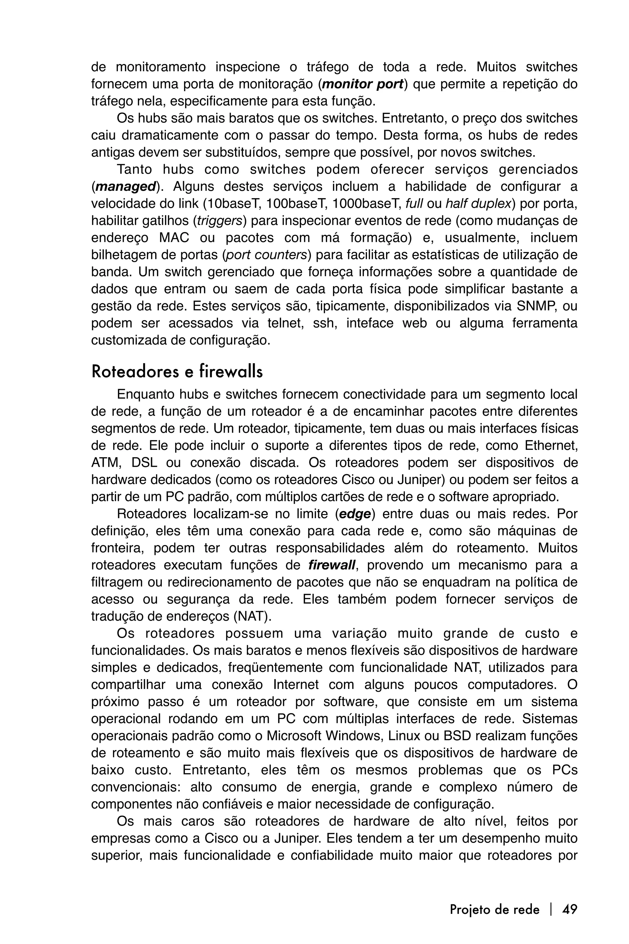 de monitoramento inspecione o tráfego de toda a rede. Muitos switches
fornecem uma porta de monitoração (monitor port) que permite a repetição do
tráfego nela, especificamente para esta função.
     Os hubs são mais baratos que os switches. Entretanto, o preço dos switches
caiu dramaticamente com o passar do tempo. Desta forma, os hubs de redes
antigas devem ser substituídos, sempre que possível, por novos switches.
     Tanto hubs como switches podem oferecer serviços gerenciados
(managed). Alguns destes serviços incluem a habilidade de configurar a
velocidade do link (10baseT, 100baseT, 1000baseT, full ou half duplex) por porta,
habilitar gatilhos (triggers) para inspecionar eventos de rede (como mudanças de
endereço MAC ou pacotes com má formação) e, usualmente, incluem
bilhetagem de portas (port counters) para facilitar as estatísticas de utilização de
banda. Um switch gerenciado que forneça informações sobre a quantidade de
dados que entram ou saem de cada porta física pode simplificar bastante a
gestão da rede. Estes serviços são, tipicamente, disponibilizados via SNMP, ou
podem ser acessados via telnet, ssh, inteface web ou alguma ferramenta
customizada de configuração.

Roteadores e firewalls
      Enquanto hubs e switches fornecem conectividade para um segmento local
de rede, a função de um roteador é a de encaminhar pacotes entre diferentes
segmentos de rede. Um roteador, tipicamente, tem duas ou mais interfaces físicas
de rede. Ele pode incluir o suporte a diferentes tipos de rede, como Ethernet,
ATM, DSL ou conexão discada. Os roteadores podem ser dispositivos de
hardware dedicados (como os roteadores Cisco ou Juniper) ou podem ser feitos a
partir de um PC padrão, com múltiplos cartões de rede e o software apropriado.
      Roteadores localizam-se no limite (edge) entre duas ou mais redes. Por
definição, eles têm uma conexão para cada rede e, como são máquinas de
fronteira, podem ter outras responsabilidades além do roteamento. Muitos
roteadores executam funções de firewall, provendo um mecanismo para a
filtragem ou redirecionamento de pacotes que não se enquadram na política de
acesso ou segurança da rede. Eles também podem fornecer serviços de
tradução de endereços (NAT).
      Os roteadores possuem uma variação muito grande de custo e
funcionalidades. Os mais baratos e menos flexíveis são dispositivos de hardware
simples e dedicados, freqüentemente com funcionalidade NAT, utilizados para
compartilhar uma conexão Internet com alguns poucos computadores. O
próximo passo é um roteador por software, que consiste em um sistema
operacional rodando em um PC com múltiplas interfaces de rede. Sistemas
operacionais padrão como o Microsoft Windows, Linux ou BSD realizam funções
de roteamento e são muito mais flexíveis que os dispositivos de hardware de
baixo custo. Entretanto, eles têm os mesmos problemas que os PCs
convencionais: alto consumo de energia, grande e complexo número de
componentes não confiáveis e maior necessidade de configuração.
      Os mais caros são roteadores de hardware de alto nível, feitos por
empresas como a Cisco ou a Juniper. Eles tendem a ter um desempenho muito
superior, mais funcionalidade e confiabilidade muito maior que roteadores por



                                                             Projeto de rede  49
 