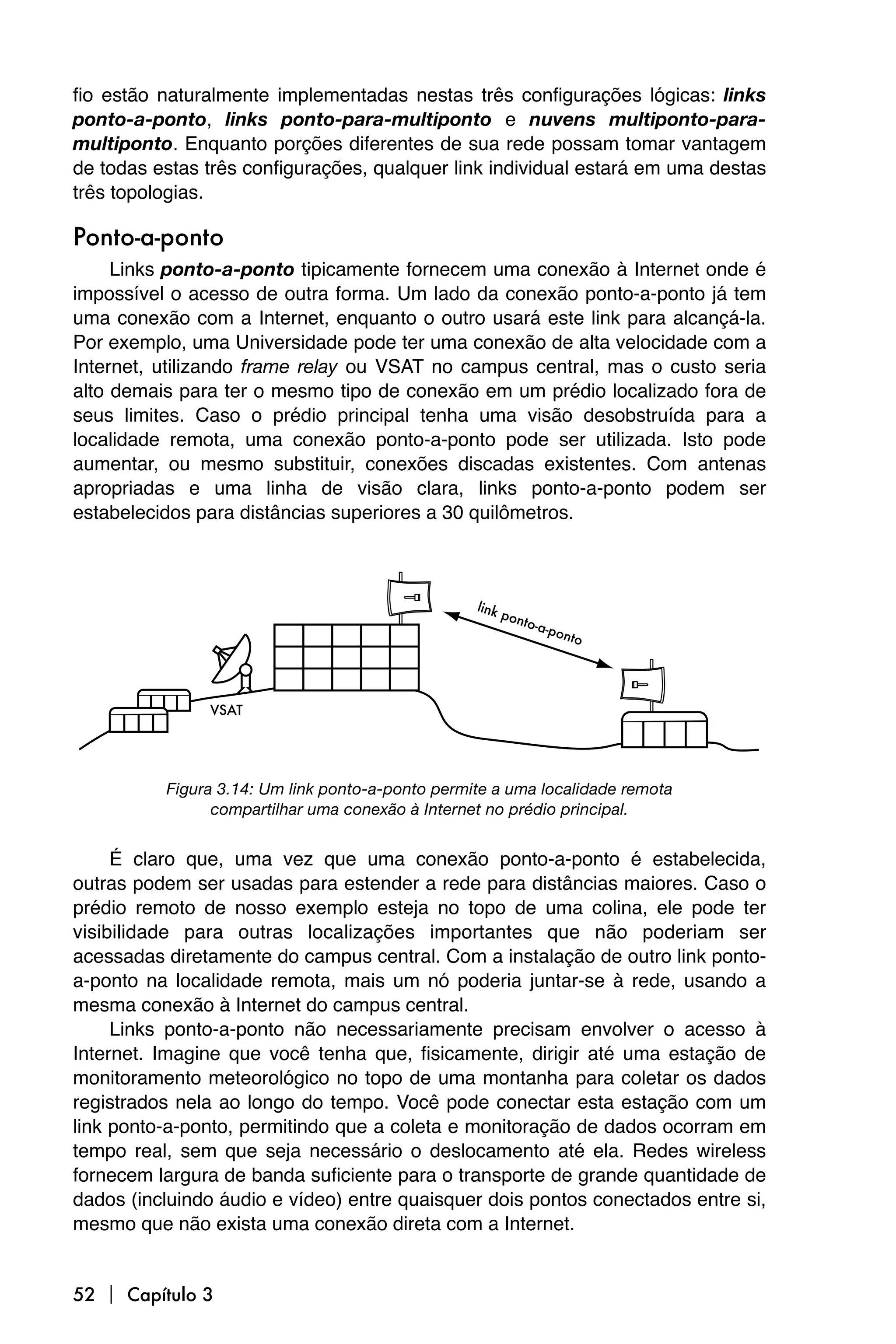 fio estão naturalmente implementadas nestas três configurações lógicas: links
ponto-a-ponto, links ponto-para-multiponto e nuvens multiponto-para-
multiponto. Enquanto porções diferentes de sua rede possam tomar vantagem
de todas estas três configurações, qualquer link individual estará em uma destas
três topologias.

Ponto-a-ponto
     Links ponto-a-ponto tipicamente fornecem uma conexão à Internet onde é
impossível o acesso de outra forma. Um lado da conexão ponto-a-ponto já tem
uma conexão com a Internet, enquanto o outro usará este link para alcançá-la.
Por exemplo, uma Universidade pode ter uma conexão de alta velocidade com a
Internet, utilizando frame relay ou VSAT no campus central, mas o custo seria
alto demais para ter o mesmo tipo de conexão em um prédio localizado fora de
seus limites. Caso o prédio principal tenha uma visão desobstruída para a
localidade remota, uma conexão ponto-a-ponto pode ser utilizada. Isto pode
aumentar, ou mesmo substituir, conexões discadas existentes. Com antenas
apropriadas e uma linha de visão clara, links ponto-a-ponto podem ser
estabelecidos para distâncias superiores a 30 quilômetros.




          Figura 3.14: Um link ponto-a-ponto permite a uma localidade remota
                compartilhar uma conexão à Internet no prédio principal.


     É claro que, uma vez que uma conexão ponto-a-ponto é estabelecida,
outras podem ser usadas para estender a rede para distâncias maiores. Caso o
prédio remoto de nosso exemplo esteja no topo de uma colina, ele pode ter
visibilidade para outras localizações importantes que não poderiam ser
acessadas diretamente do campus central. Com a instalação de outro link ponto-
a-ponto na localidade remota, mais um nó poderia juntar-se à rede, usando a
mesma conexão à Internet do campus central.
     Links ponto-a-ponto não necessariamente precisam envolver o acesso à
Internet. Imagine que você tenha que, fisicamente, dirigir até uma estação de
monitoramento meteorológico no topo de uma montanha para coletar os dados
registrados nela ao longo do tempo. Você pode conectar esta estação com um
link ponto-a-ponto, permitindo que a coleta e monitoração de dados ocorram em
tempo real, sem que seja necessário o deslocamento até ela. Redes wireless
fornecem largura de banda suficiente para o transporte de grande quantidade de
dados (incluindo áudio e vídeo) entre quaisquer dois pontos conectados entre si,
mesmo que não exista uma conexão direta com a Internet.


52  Capítulo 3
 